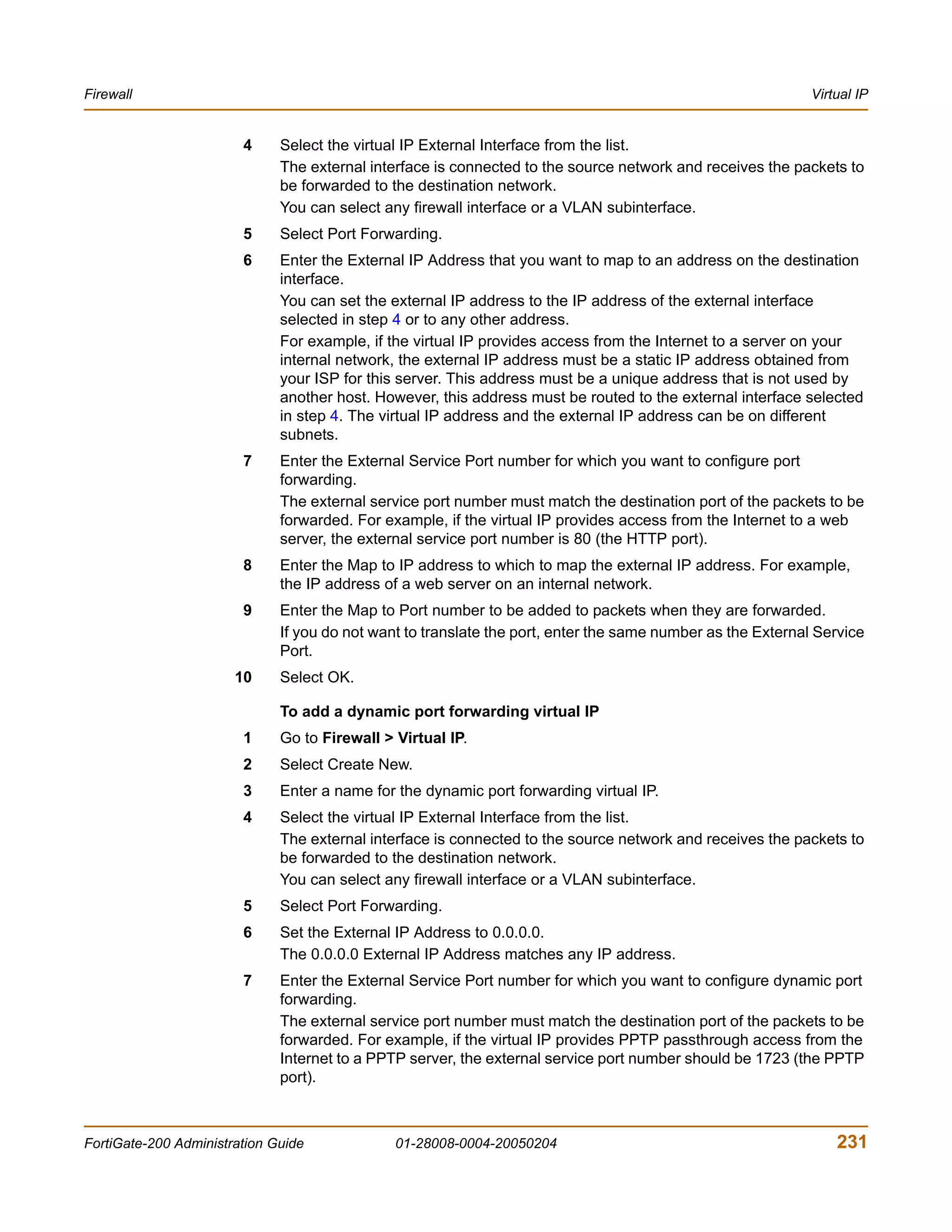 Firewall                                                                                                     Virtual IP


                        4     Select the virtual IP External Interface from the list.
                              The external interface is connected to the source network and receives the packets to
                              be forwarded to the destination network.
                              You can select any firewall interface or a VLAN subinterface.
                        5     Select Port Forwarding.
                        6     Enter the External IP Address that you want to map to an address on the destination
                              interface.
                              You can set the external IP address to the IP address of the external interface
                              selected in step 4 or to any other address.
                              For example, if the virtual IP provides access from the Internet to a server on your
                              internal network, the external IP address must be a static IP address obtained from
                              your ISP for this server. This address must be a unique address that is not used by
                              another host. However, this address must be routed to the external interface selected
                              in step 4. The virtual IP address and the external IP address can be on different
                              subnets.
                        7     Enter the External Service Port number for which you want to configure port
                              forwarding.
                              The external service port number must match the destination port of the packets to be
                              forwarded. For example, if the virtual IP provides access from the Internet to a web
                              server, the external service port number is 80 (the HTTP port).
                        8     Enter the Map to IP address to which to map the external IP address. For example,
                              the IP address of a web server on an internal network.
                        9     Enter the Map to Port number to be added to packets when they are forwarded.
                              If you do not want to translate the port, enter the same number as the External Service
                              Port.
                       10     Select OK.

                              To add a dynamic port forwarding virtual IP
                        1     Go to Firewall > Virtual IP.
                        2     Select Create New.
                        3     Enter a name for the dynamic port forwarding virtual IP.
                        4     Select the virtual IP External Interface from the list.
                              The external interface is connected to the source network and receives the packets to
                              be forwarded to the destination network.
                              You can select any firewall interface or a VLAN subinterface.
                        5     Select Port Forwarding.
                        6     Set the External IP Address to 0.0.0.0.
                              The 0.0.0.0 External IP Address matches any IP address.
                        7     Enter the External Service Port number for which you want to configure dynamic port
                              forwarding.
                              The external service port number must match the destination port of the packets to be
                              forwarded. For example, if the virtual IP provides PPTP passthrough access from the
                              Internet to a PPTP server, the external service port number should be 1723 (the PPTP
                              port).



FortiGate-200 Administration Guide             01-28008-0004-20050204                                            231
 