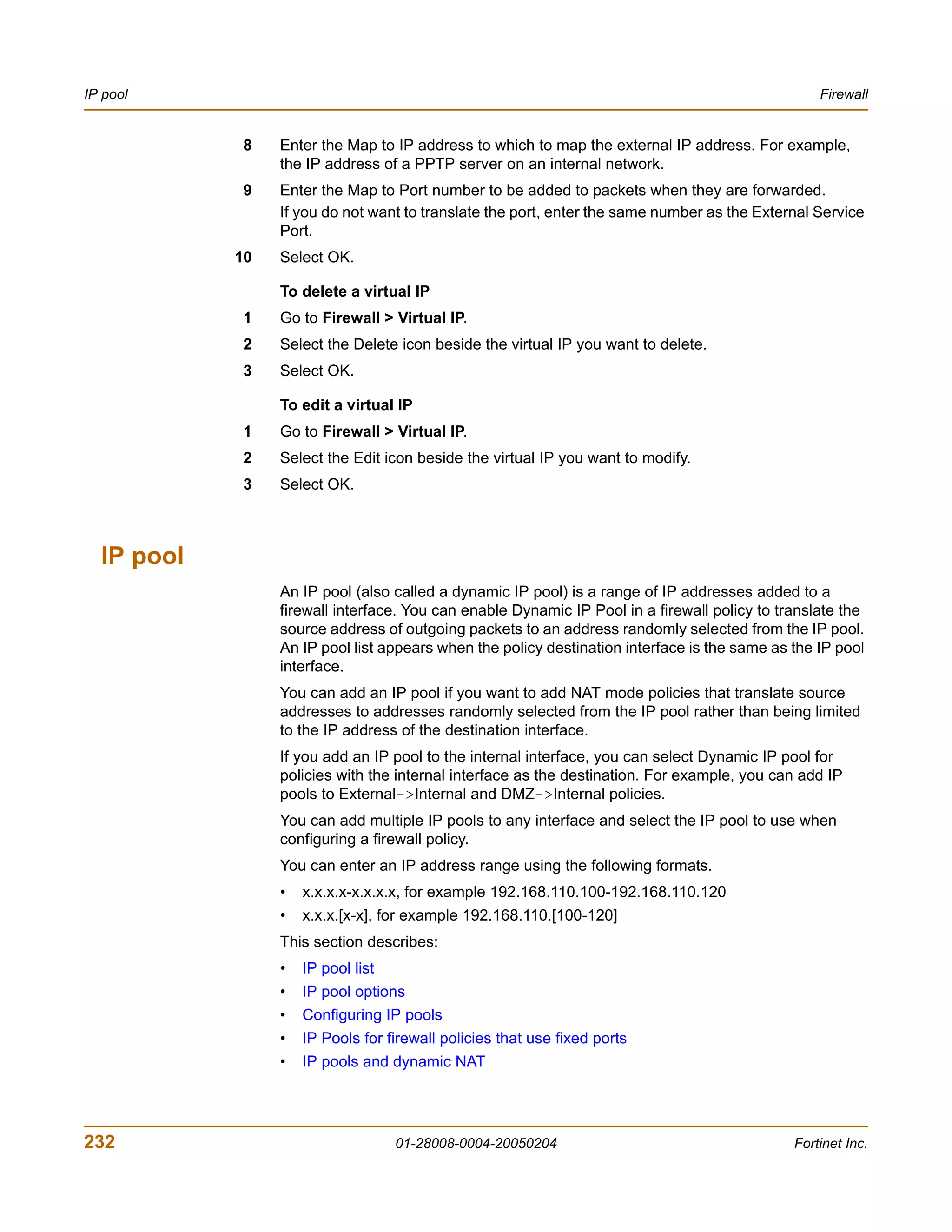 IP pool                                                                                           Firewall


            8    Enter the Map to IP address to which to map the external IP address. For example,
                 the IP address of a PPTP server on an internal network.
            9    Enter the Map to Port number to be added to packets when they are forwarded.
                 If you do not want to translate the port, enter the same number as the External Service
                 Port.
            10   Select OK.

                 To delete a virtual IP
            1    Go to Firewall > Virtual IP.
            2    Select the Delete icon beside the virtual IP you want to delete.
            3    Select OK.

                 To edit a virtual IP
            1    Go to Firewall > Virtual IP.
            2    Select the Edit icon beside the virtual IP you want to modify.
            3    Select OK.



  IP pool
                 An IP pool (also called a dynamic IP pool) is a range of IP addresses added to a
                 firewall interface. You can enable Dynamic IP Pool in a firewall policy to translate the
                 source address of outgoing packets to an address randomly selected from the IP pool.
                 An IP pool list appears when the policy destination interface is the same as the IP pool
                 interface.
                 You can add an IP pool if you want to add NAT mode policies that translate source
                 addresses to addresses randomly selected from the IP pool rather than being limited
                 to the IP address of the destination interface.
                 If you add an IP pool to the internal interface, you can select Dynamic IP pool for
                 policies with the internal interface as the destination. For example, you can add IP
                 pools to External->Internal and DMZ->Internal policies.
                 You can add multiple IP pools to any interface and select the IP pool to use when
                 configuring a firewall policy.
                 You can enter an IP address range using the following formats.
                 •   x.x.x.x-x.x.x.x, for example 192.168.110.100-192.168.110.120
                 •   x.x.x.[x-x], for example 192.168.110.[100-120]
                 This section describes:
                 •   IP pool list
                 •   IP pool options
                 •   Configuring IP pools
                 •   IP Pools for firewall policies that use fixed ports
                 •   IP pools and dynamic NAT




232                                 01-28008-0004-20050204                                    Fortinet Inc.
 