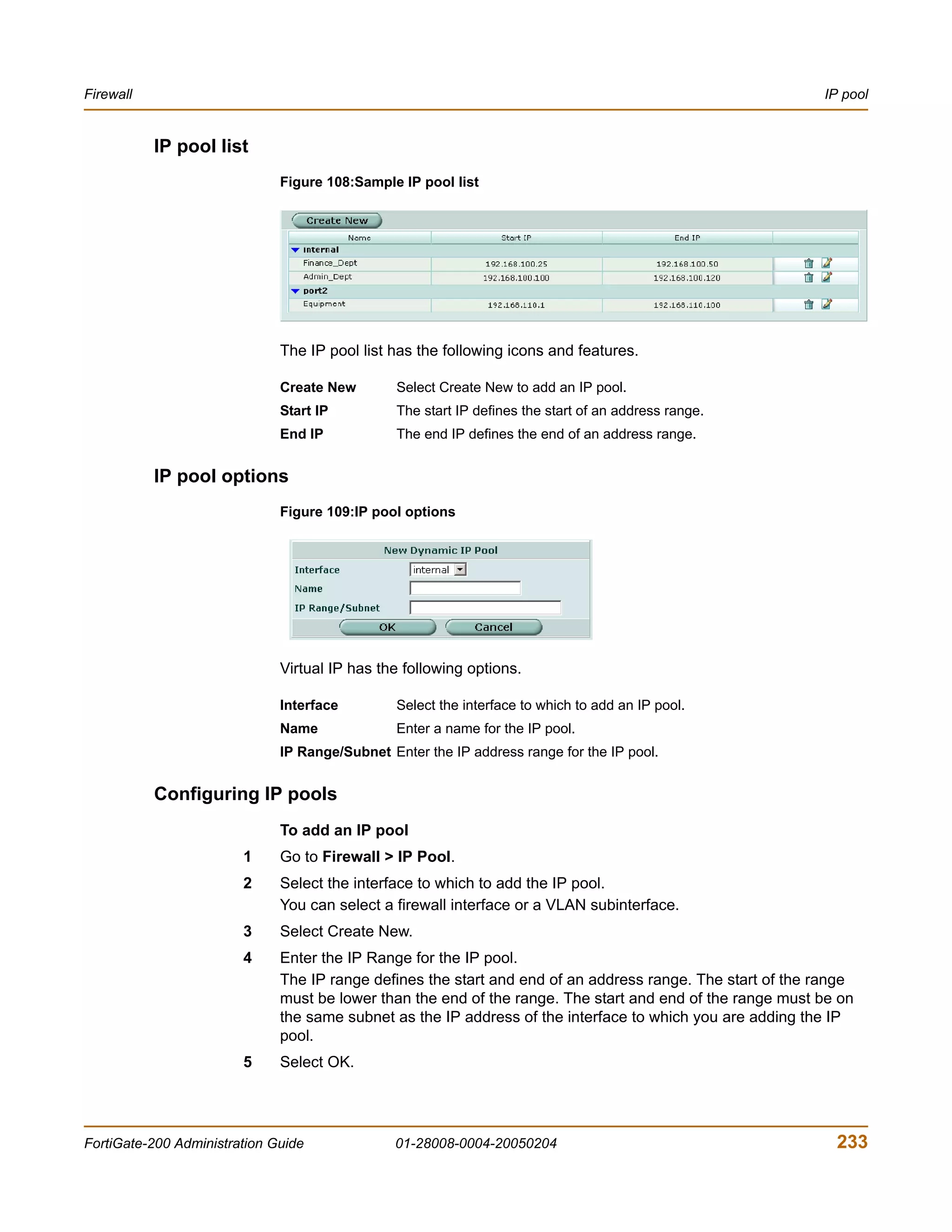 Firewall                                                                                                   IP pool


           IP pool list
                              Figure 108:Sample IP pool list




                              The IP pool list has the following icons and features.

                              Create New        Select Create New to add an IP pool.
                              Start IP          The start IP defines the start of an address range.
                              End IP            The end IP defines the end of an address range.


           IP pool options
                              Figure 109:IP pool options




                              Virtual IP has the following options.

                              Interface         Select the interface to which to add an IP pool.
                              Name              Enter a name for the IP pool.
                              IP Range/Subnet Enter the IP address range for the IP pool.


           Configuring IP pools
                              To add an IP pool
                        1     Go to Firewall > IP Pool.
                        2     Select the interface to which to add the IP pool.
                              You can select a firewall interface or a VLAN subinterface.
                        3     Select Create New.
                        4     Enter the IP Range for the IP pool.
                              The IP range defines the start and end of an address range. The start of the range
                              must be lower than the end of the range. The start and end of the range must be on
                              the same subnet as the IP address of the interface to which you are adding the IP
                              pool.
                        5     Select OK.




FortiGate-200 Administration Guide             01-28008-0004-20050204                                        233
 