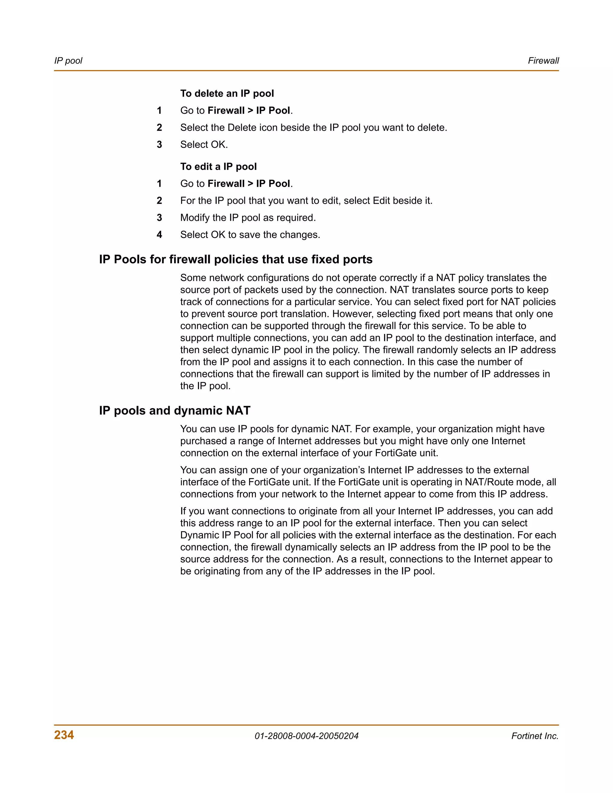 IP pool                                                                                                     Firewall


                         To delete an IP pool
                    1    Go to Firewall > IP Pool.
                    2    Select the Delete icon beside the IP pool you want to delete.
                    3    Select OK.

                         To edit a IP pool
                    1    Go to Firewall > IP Pool.
                    2    For the IP pool that you want to edit, select Edit beside it.
                    3    Modify the IP pool as required.
                    4    Select OK to save the changes.

          IP Pools for firewall policies that use fixed ports
                         Some network configurations do not operate correctly if a NAT policy translates the
                         source port of packets used by the connection. NAT translates source ports to keep
                         track of connections for a particular service. You can select fixed port for NAT policies
                         to prevent source port translation. However, selecting fixed port means that only one
                         connection can be supported through the firewall for this service. To be able to
                         support multiple connections, you can add an IP pool to the destination interface, and
                         then select dynamic IP pool in the policy. The firewall randomly selects an IP address
                         from the IP pool and assigns it to each connection. In this case the number of
                         connections that the firewall can support is limited by the number of IP addresses in
                         the IP pool.

          IP pools and dynamic NAT
                         You can use IP pools for dynamic NAT. For example, your organization might have
                         purchased a range of Internet addresses but you might have only one Internet
                         connection on the external interface of your FortiGate unit.
                         You can assign one of your organization’s Internet IP addresses to the external
                         interface of the FortiGate unit. If the FortiGate unit is operating in NAT/Route mode, all
                         connections from your network to the Internet appear to come from this IP address.
                         If you want connections to originate from all your Internet IP addresses, you can add
                         this address range to an IP pool for the external interface. Then you can select
                         Dynamic IP Pool for all policies with the external interface as the destination. For each
                         connection, the firewall dynamically selects an IP address from the IP pool to be the
                         source address for the connection. As a result, connections to the Internet appear to
                         be originating from any of the IP addresses in the IP pool.




234                                       01-28008-0004-20050204                                        Fortinet Inc.
 