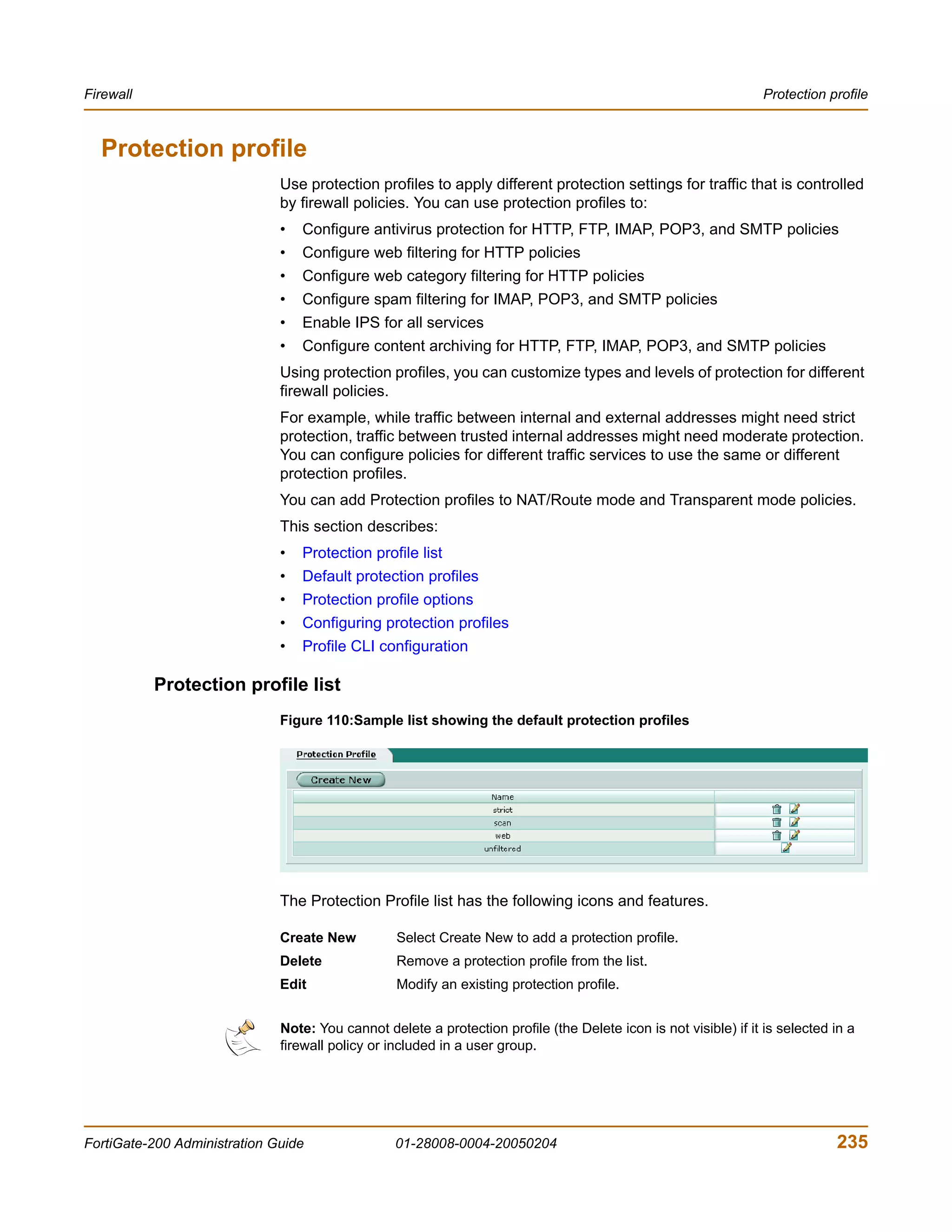 Firewall                                                                                                          Protection profile



  Protection profile
                              Use protection profiles to apply different protection settings for traffic that is controlled
                              by firewall policies. You can use protection profiles to:
                              •   Configure antivirus protection for HTTP, FTP, IMAP, POP3, and SMTP policies
                              •   Configure web filtering for HTTP policies
                              •   Configure web category filtering for HTTP policies
                              •   Configure spam filtering for IMAP, POP3, and SMTP policies
                              •   Enable IPS for all services
                              •   Configure content archiving for HTTP, FTP, IMAP, POP3, and SMTP policies
                              Using protection profiles, you can customize types and levels of protection for different
                              firewall policies.
                              For example, while traffic between internal and external addresses might need strict
                              protection, traffic between trusted internal addresses might need moderate protection.
                              You can configure policies for different traffic services to use the same or different
                              protection profiles.
                              You can add Protection profiles to NAT/Route mode and Transparent mode policies.
                              This section describes:
                              •   Protection profile list
                              •   Default protection profiles
                              •   Protection profile options
                              •   Configuring protection profiles
                              •   Profile CLI configuration

           Protection profile list
                              Figure 110:Sample list showing the default protection profiles




                              The Protection Profile list has the following icons and features.

                              Create New          Select Create New to add a protection profile.
                              Delete              Remove a protection profile from the list.
                              Edit                Modify an existing protection profile.


                              Note: You cannot delete a protection profile (the Delete icon is not visible) if it is selected in a
                              firewall policy or included in a user group.




FortiGate-200 Administration Guide               01-28008-0004-20050204                                                       235
 
