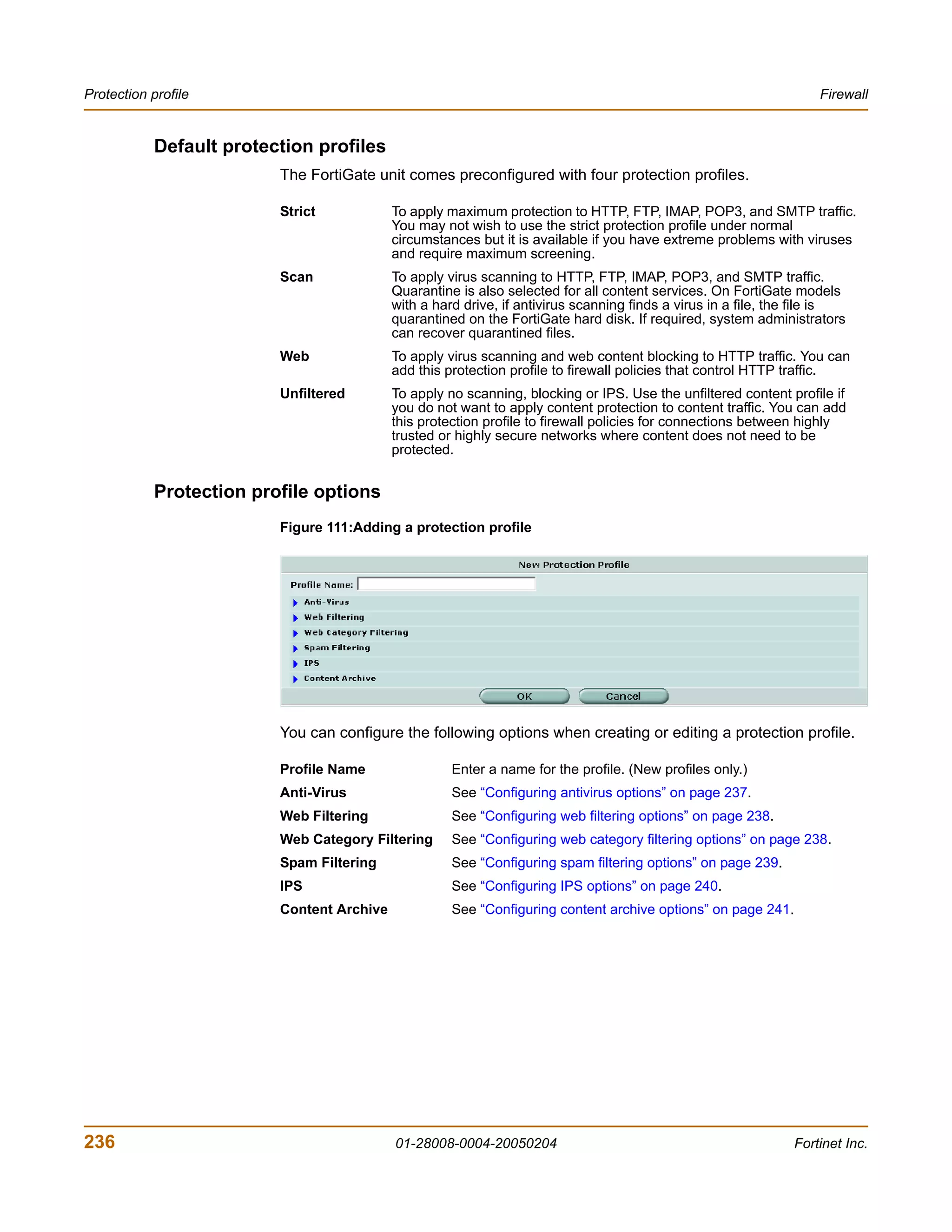 Protection profile                                                                                                  Firewall


            Default protection profiles
                          The FortiGate unit comes preconfigured with four protection profiles.

                          Strict            To apply maximum protection to HTTP, FTP, IMAP, POP3, and SMTP traffic.
                                            You may not wish to use the strict protection profile under normal
                                            circumstances but it is available if you have extreme problems with viruses
                                            and require maximum screening.
                          Scan              To apply virus scanning to HTTP, FTP, IMAP, POP3, and SMTP traffic.
                                            Quarantine is also selected for all content services. On FortiGate models
                                            with a hard drive, if antivirus scanning finds a virus in a file, the file is
                                            quarantined on the FortiGate hard disk. If required, system administrators
                                            can recover quarantined files.
                          Web               To apply virus scanning and web content blocking to HTTP traffic. You can
                                            add this protection profile to firewall policies that control HTTP traffic.
                          Unfiltered        To apply no scanning, blocking or IPS. Use the unfiltered content profile if
                                            you do not want to apply content protection to content traffic. You can add
                                            this protection profile to firewall policies for connections between highly
                                            trusted or highly secure networks where content does not need to be
                                            protected.


            Protection profile options
                          Figure 111:Adding a protection profile




                          You can configure the following options when creating or editing a protection profile.

                          Profile Name                Enter a name for the profile. (New profiles only.)
                          Anti-Virus                  See “Configuring antivirus options” on page 237.
                          Web Filtering               See “Configuring web filtering options” on page 238.
                          Web Category Filtering      See “Configuring web category filtering options” on page 238.
                          Spam Filtering              See “Configuring spam filtering options” on page 239.
                          IPS                         See “Configuring IPS options” on page 240.
                          Content Archive             See “Configuring content archive options” on page 241.




236                                         01-28008-0004-20050204                                              Fortinet Inc.
 