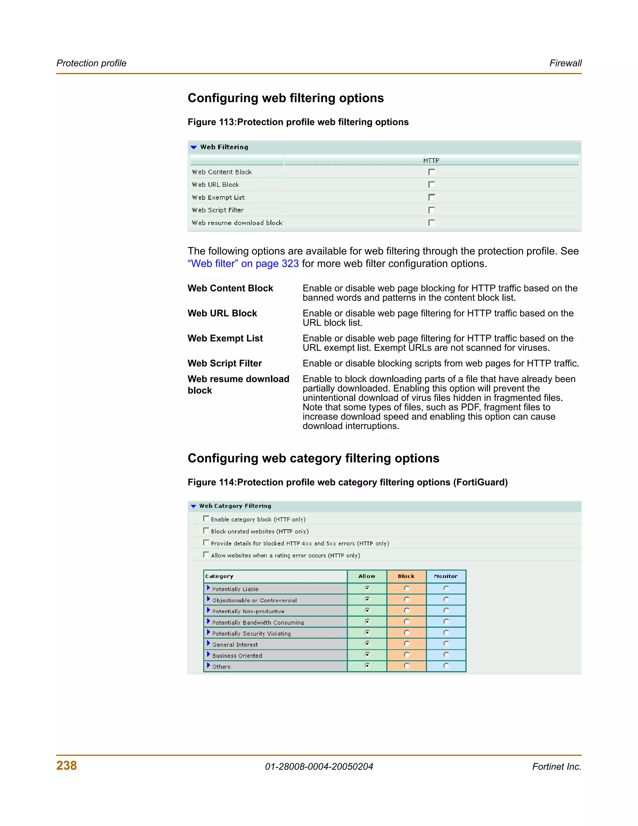 Protection profile                                                                                          Firewall


                     Configuring web filtering options
                     Figure 113:Protection profile web filtering options




                     The following options are available for web filtering through the protection profile. See
                     “Web filter” on page 323 for more web filter configuration options.

                     Web Content Block          Enable or disable web page blocking for HTTP traffic based on the
                                                banned words and patterns in the content block list.
                     Web URL Block              Enable or disable web page filtering for HTTP traffic based on the
                                                URL block list.
                     Web Exempt List            Enable or disable web page filtering for HTTP traffic based on the
                                                URL exempt list. Exempt URLs are not scanned for viruses.
                     Web Script Filter          Enable or disable blocking scripts from web pages for HTTP traffic.
                     Web resume download        Enable to block downloading parts of a file that have already been
                     block                      partially downloaded. Enabling this option will prevent the
                                                unintentional download of virus files hidden in fragmented files.
                                                Note that some types of files, such as PDF, fragment files to
                                                increase download speed and enabling this option can cause
                                                download interruptions.


                     Configuring web category filtering options
                     Figure 114:Protection profile web category filtering options (FortiGuard)




238                                      01-28008-0004-20050204                                        Fortinet Inc.
 