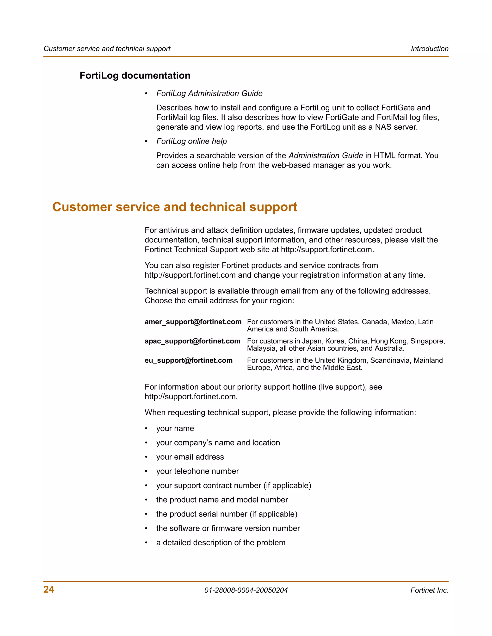 Customer service and technical support                                                                        Introduction


          FortiLog documentation
                              •   FortiLog Administration Guide
                                  Describes how to install and configure a FortiLog unit to collect FortiGate and
                                  FortiMail log files. It also describes how to view FortiGate and FortiMail log files,
                                  generate and view log reports, and use the FortiLog unit as a NAS server.
                              •   FortiLog online help
                                  Provides a searchable version of the Administration Guide in HTML format. You
                                  can access online help from the web-based manager as you work.




  Customer service and technical support
                              For antivirus and attack definition updates, firmware updates, updated product
                              documentation, technical support information, and other resources, please visit the
                              Fortinet Technical Support web site at http://support.fortinet.com.
                              You can also register Fortinet products and service contracts from
                              http://support.fortinet.com and change your registration information at any time.
                              Technical support is available through email from any of the following addresses.
                              Choose the email address for your region:

                              amer_support@fortinet.com For customers in the United States, Canada, Mexico, Latin
                                                        America and South America.
                              apac_support@fortinet.com For customers in Japan, Korea, China, Hong Kong, Singapore,
                                                        Malaysia, all other Asian countries, and Australia.
                              eu_support@fortinet.com        For customers in the United Kingdom, Scandinavia, Mainland
                                                             Europe, Africa, and the Middle East.

                              For information about our priority support hotline (live support), see
                              http://support.fortinet.com.
                              When requesting technical support, please provide the following information:
                              •   your name
                              •   your company’s name and location
                              •   your email address
                              •   your telephone number
                              •   your support contract number (if applicable)
                              •   the product name and model number
                              •   the product serial number (if applicable)
                              •   the software or firmware version number
                              •   a detailed description of the problem




24                                              01-28008-0004-20050204                                        Fortinet Inc.
 