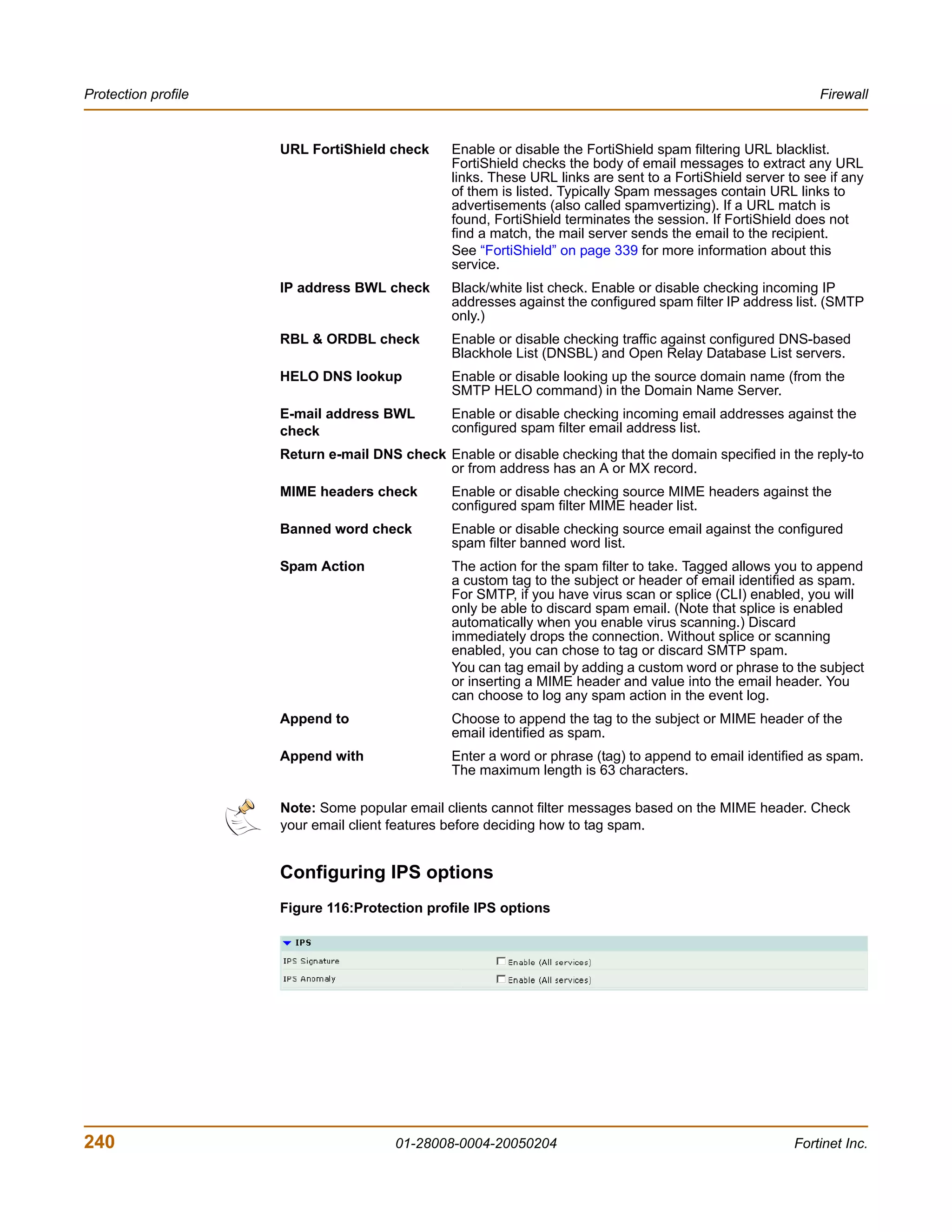 Protection profile                                                                                           Firewall


                     URL FortiShield check      Enable or disable the FortiShield spam filtering URL blacklist.
                                                FortiShield checks the body of email messages to extract any URL
                                                links. These URL links are sent to a FortiShield server to see if any
                                                of them is listed. Typically Spam messages contain URL links to
                                                advertisements (also called spamvertizing). If a URL match is
                                                found, FortiShield terminates the session. If FortiShield does not
                                                find a match, the mail server sends the email to the recipient.
                                                See “FortiShield” on page 339 for more information about this
                                                service.
                     IP address BWL check       Black/white list check. Enable or disable checking incoming IP
                                                addresses against the configured spam filter IP address list. (SMTP
                                                only.)
                     RBL & ORDBL check          Enable or disable checking traffic against configured DNS-based
                                                Blackhole List (DNSBL) and Open Relay Database List servers.
                     HELO DNS lookup            Enable or disable looking up the source domain name (from the
                                                SMTP HELO command) in the Domain Name Server.
                     E-mail address BWL         Enable or disable checking incoming email addresses against the
                     check                      configured spam filter email address list.
                     Return e-mail DNS check Enable or disable checking that the domain specified in the reply-to
                                             or from address has an A or MX record.
                     MIME headers check         Enable or disable checking source MIME headers against the
                                                configured spam filter MIME header list.
                     Banned word check          Enable or disable checking source email against the configured
                                                spam filter banned word list.
                     Spam Action                The action for the spam filter to take. Tagged allows you to append
                                                a custom tag to the subject or header of email identified as spam.
                                                For SMTP, if you have virus scan or splice (CLI) enabled, you will
                                                only be able to discard spam email. (Note that splice is enabled
                                                automatically when you enable virus scanning.) Discard
                                                immediately drops the connection. Without splice or scanning
                                                enabled, you can chose to tag or discard SMTP spam.
                                                You can tag email by adding a custom word or phrase to the subject
                                                or inserting a MIME header and value into the email header. You
                                                can choose to log any spam action in the event log.
                     Append to                  Choose to append the tag to the subject or MIME header of the
                                                email identified as spam.
                     Append with                Enter a word or phrase (tag) to append to email identified as spam.
                                                The maximum length is 63 characters.

                     Note: Some popular email clients cannot filter messages based on the MIME header. Check
                     your email client features before deciding how to tag spam.


                     Configuring IPS options
                     Figure 116:Protection profile IPS options




240                                    01-28008-0004-20050204                                            Fortinet Inc.
 