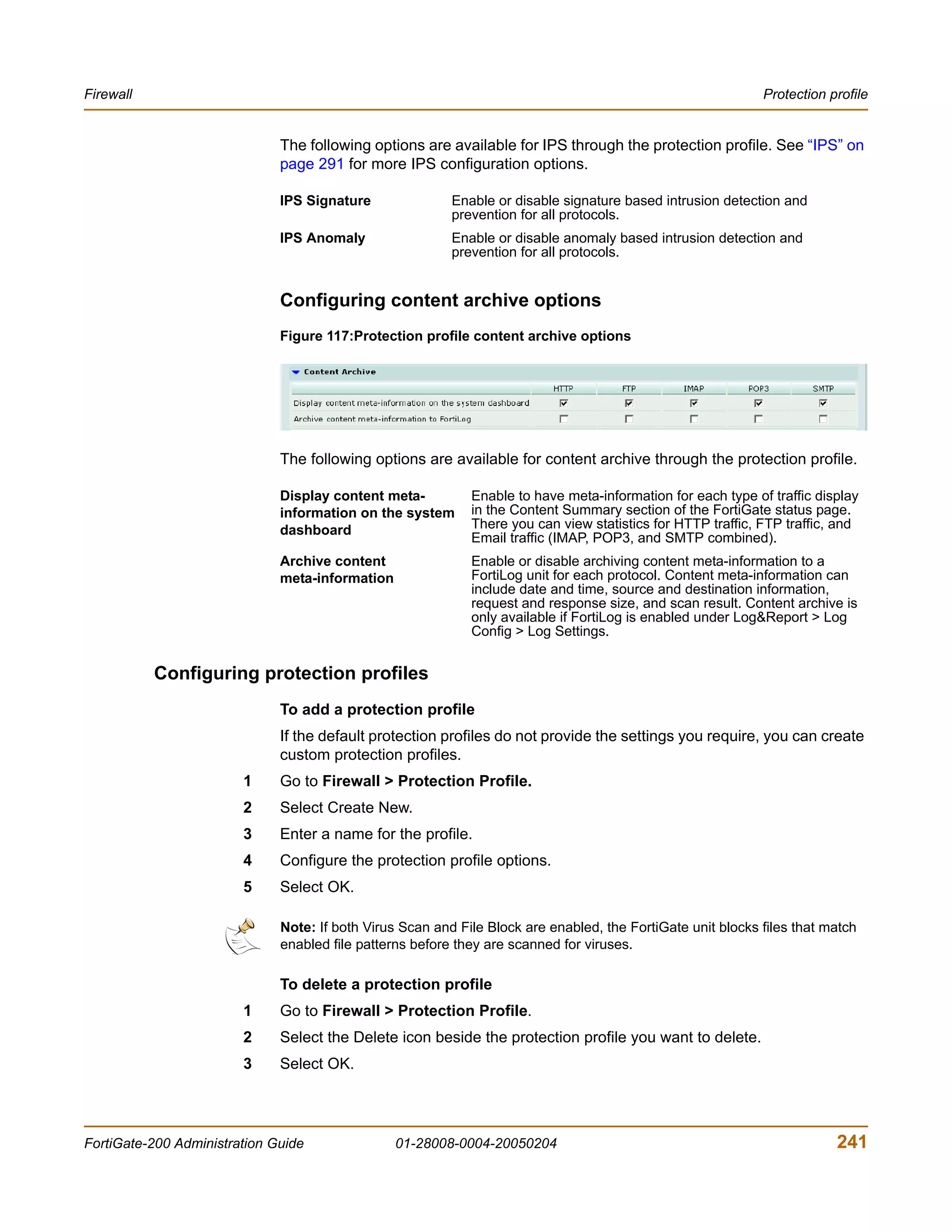 Firewall                                                                                                     Protection profile


                              The following options are available for IPS through the protection profile. See “IPS” on
                              page 291 for more IPS configuration options.

                              IPS Signature               Enable or disable signature based intrusion detection and
                                                          prevention for all protocols.
                              IPS Anomaly                 Enable or disable anomaly based intrusion detection and
                                                          prevention for all protocols.


                              Configuring content archive options
                              Figure 117:Protection profile content archive options




                              The following options are available for content archive through the protection profile.

                              Display content meta-          Enable to have meta-information for each type of traffic display
                              information on the system      in the Content Summary section of the FortiGate status page.
                              dashboard                      There you can view statistics for HTTP traffic, FTP traffic, and
                                                             Email traffic (IMAP, POP3, and SMTP combined).
                              Archive content                Enable or disable archiving content meta-information to a
                              meta-information               FortiLog unit for each protocol. Content meta-information can
                                                             include date and time, source and destination information,
                                                             request and response size, and scan result. Content archive is
                                                             only available if FortiLog is enabled under Log&Report > Log
                                                             Config > Log Settings.


           Configuring protection profiles
                              To add a protection profile
                              If the default protection profiles do not provide the settings you require, you can create
                              custom protection profiles.
                        1     Go to Firewall > Protection Profile.
                        2     Select Create New.
                        3     Enter a name for the profile.
                        4     Configure the protection profile options.
                        5     Select OK.

                              Note: If both Virus Scan and File Block are enabled, the FortiGate unit blocks files that match
                              enabled file patterns before they are scanned for viruses.

                              To delete a protection profile
                        1     Go to Firewall > Protection Profile.
                        2     Select the Delete icon beside the protection profile you want to delete.
                        3     Select OK.




FortiGate-200 Administration Guide               01-28008-0004-20050204                                                  241
 