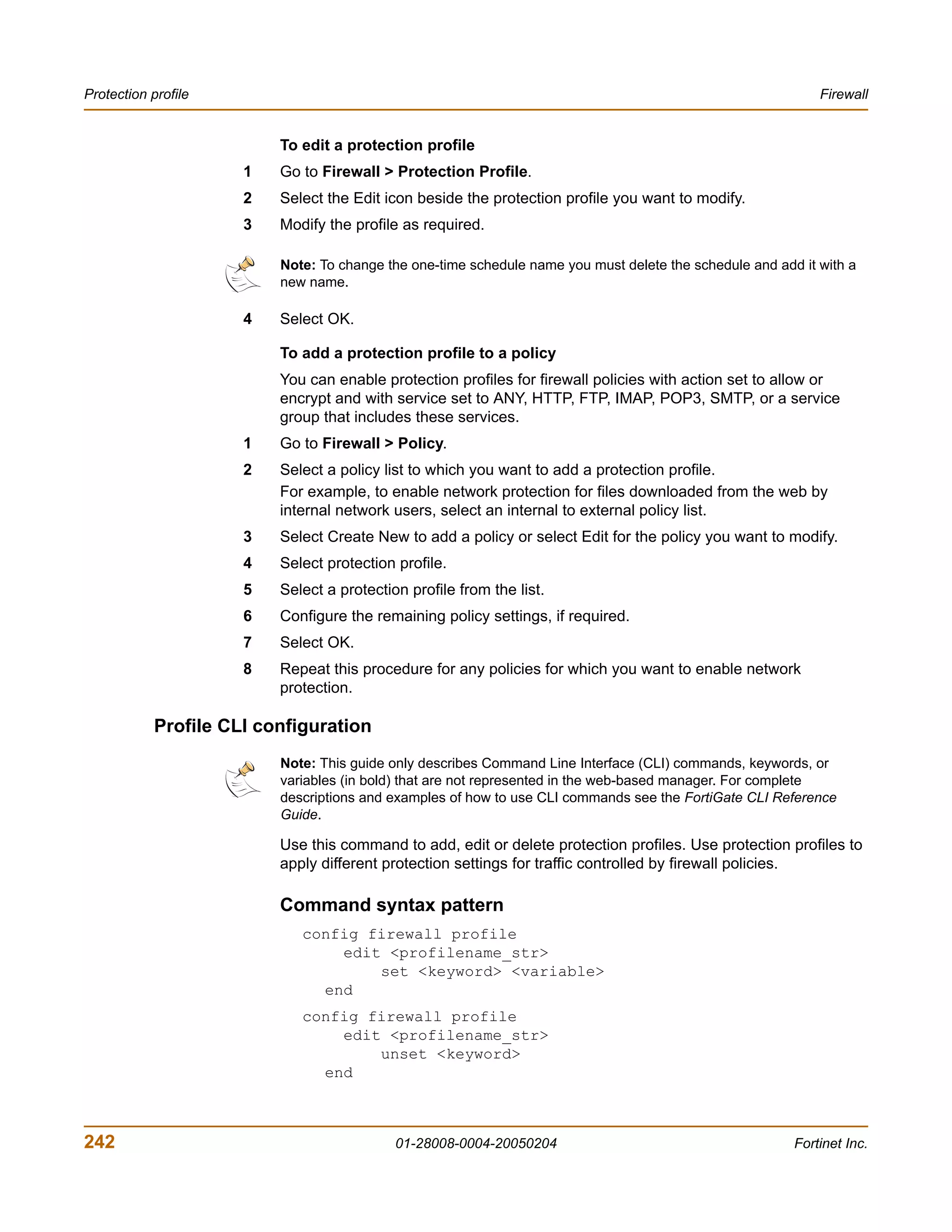 Protection profile                                                                                           Firewall


                          To edit a protection profile
                      1   Go to Firewall > Protection Profile.
                      2   Select the Edit icon beside the protection profile you want to modify.
                      3   Modify the profile as required.

                          Note: To change the one-time schedule name you must delete the schedule and add it with a
                          new name.

                      4   Select OK.

                          To add a protection profile to a policy
                          You can enable protection profiles for firewall policies with action set to allow or
                          encrypt and with service set to ANY, HTTP, FTP, IMAP, POP3, SMTP, or a service
                          group that includes these services.
                      1   Go to Firewall > Policy.
                      2   Select a policy list to which you want to add a protection profile.
                          For example, to enable network protection for files downloaded from the web by
                          internal network users, select an internal to external policy list.
                      3   Select Create New to add a policy or select Edit for the policy you want to modify.
                      4   Select protection profile.
                      5   Select a protection profile from the list.
                      6   Configure the remaining policy settings, if required.
                      7   Select OK.
                      8   Repeat this procedure for any policies for which you want to enable network
                          protection.

            Profile CLI configuration
                          Note: This guide only describes Command Line Interface (CLI) commands, keywords, or
                          variables (in bold) that are not represented in the web-based manager. For complete
                          descriptions and examples of how to use CLI commands see the FortiGate CLI Reference
                          Guide.

                          Use this command to add, edit or delete protection profiles. Use protection profiles to
                          apply different protection settings for traffic controlled by firewall policies.

                          Command syntax pattern
                             config firewall profile
                                 edit <profilename_str>
                                     set <keyword> <variable>
                               end
                             config firewall profile
                                 edit <profilename_str>
                                     unset <keyword>
                               end



242                                         01-28008-0004-20050204                                       Fortinet Inc.
 