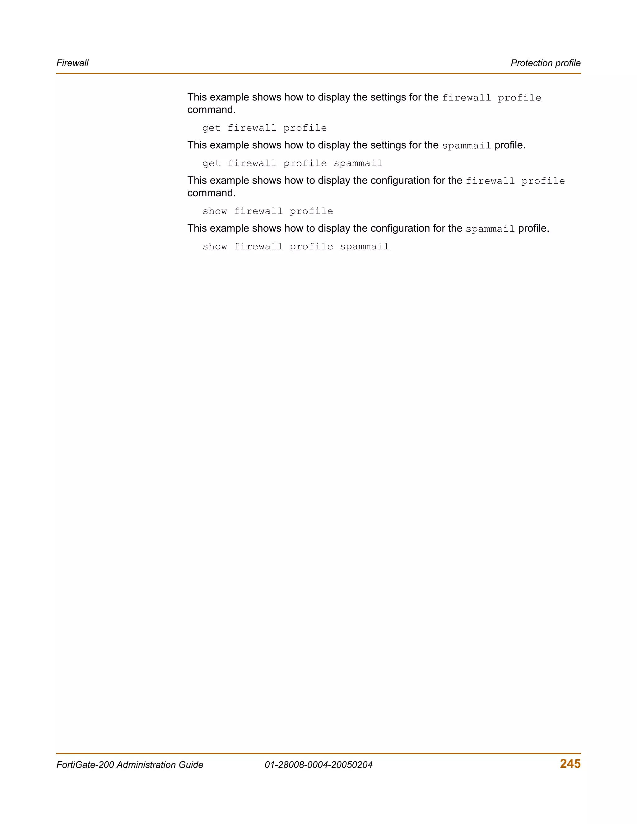 Firewall                                                                                          Protection profile


                              This example shows how to display the settings for the firewall profile
                              command.
                                 get firewall profile
                              This example shows how to display the settings for the spammail profile.
                                 get firewall profile spammail
                              This example shows how to display the configuration for the firewall profile
                              command.
                                 show firewall profile
                              This example shows how to display the configuration for the spammail profile.
                                 show firewall profile spammail




FortiGate-200 Administration Guide            01-28008-0004-20050204                                          245
 