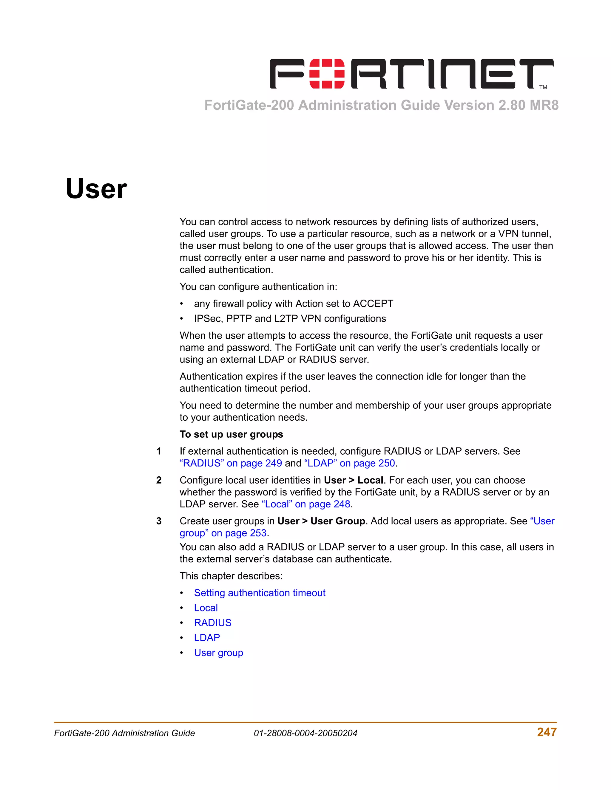 FortiGate-200 Administration Guide Version 2.80 MR8




  User
                              You can control access to network resources by defining lists of authorized users,
                              called user groups. To use a particular resource, such as a network or a VPN tunnel,
                              the user must belong to one of the user groups that is allowed access. The user then
                              must correctly enter a user name and password to prove his or her identity. This is
                              called authentication.
                              You can configure authentication in:
                              •   any firewall policy with Action set to ACCEPT
                              •   IPSec, PPTP and L2TP VPN configurations
                              When the user attempts to access the resource, the FortiGate unit requests a user
                              name and password. The FortiGate unit can verify the user’s credentials locally or
                              using an external LDAP or RADIUS server.
                              Authentication expires if the user leaves the connection idle for longer than the
                              authentication timeout period.
                              You need to determine the number and membership of your user groups appropriate
                              to your authentication needs.
                              To set up user groups
                        1     If external authentication is needed, configure RADIUS or LDAP servers. See
                              “RADIUS” on page 249 and “LDAP” on page 250.
                        2     Configure local user identities in User > Local. For each user, you can choose
                              whether the password is verified by the FortiGate unit, by a RADIUS server or by an
                              LDAP server. See “Local” on page 248.
                        3     Create user groups in User > User Group. Add local users as appropriate. See “User
                              group” on page 253.
                              You can also add a RADIUS or LDAP server to a user group. In this case, all users in
                              the external server’s database can authenticate.
                              This chapter describes:
                              •   Setting authentication timeout
                              •   Local
                              •   RADIUS
                              •   LDAP
                              •   User group




FortiGate-200 Administration Guide             01-28008-0004-20050204                                             247
 