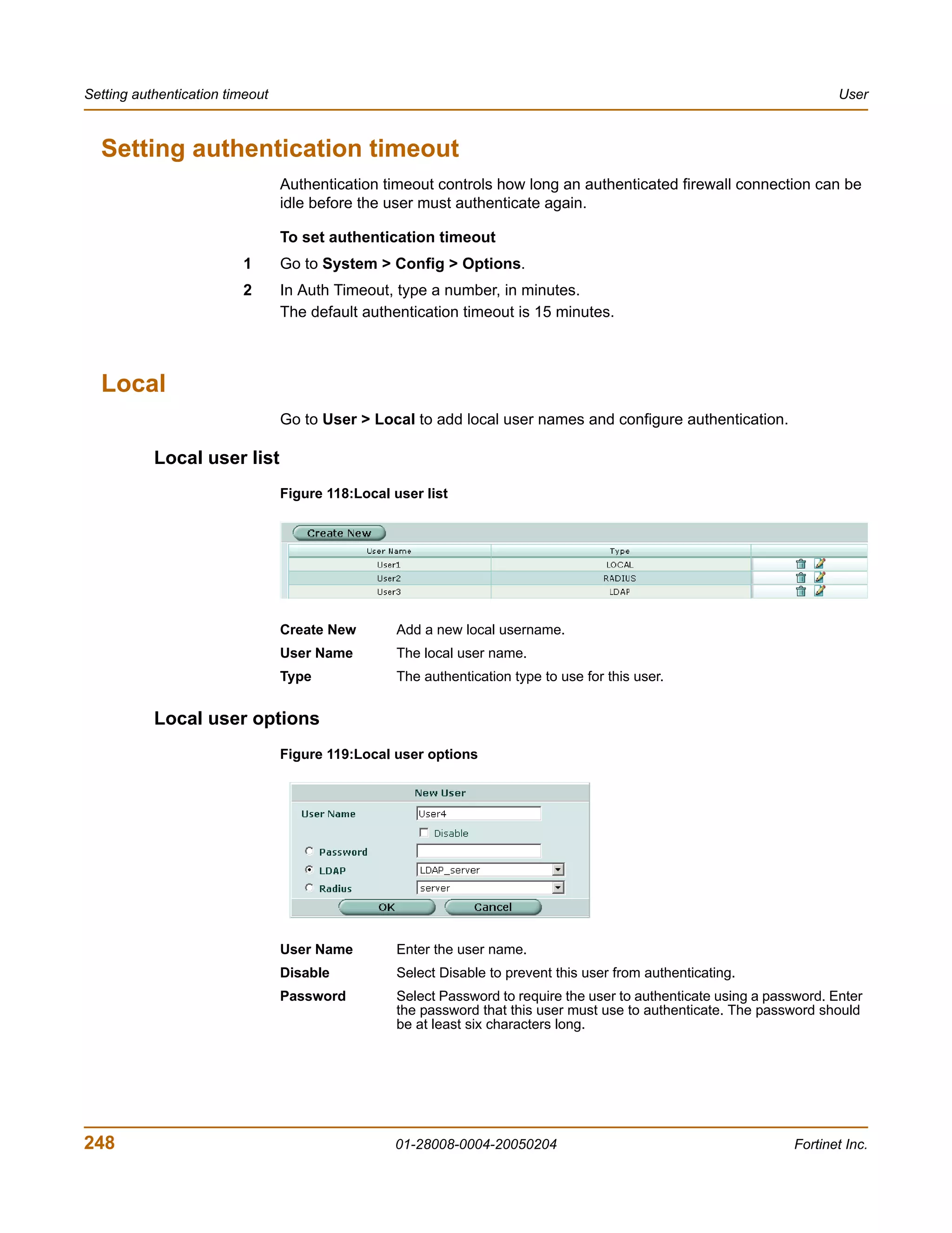 Setting authentication timeout                                                                                            User



  Setting authentication timeout
                                 Authentication timeout controls how long an authenticated firewall connection can be
                                 idle before the user must authenticate again.

                                 To set authentication timeout
                         1       Go to System > Config > Options.
                         2       In Auth Timeout, type a number, in minutes.
                                 The default authentication timeout is 15 minutes.



  Local
                                 Go to User > Local to add local user names and configure authentication.

           Local user list
                                 Figure 118:Local user list




                                 Create New        Add a new local username.
                                 User Name         The local user name.
                                 Type              The authentication type to use for this user.


           Local user options
                                 Figure 119:Local user options




                                 User Name         Enter the user name.
                                 Disable           Select Disable to prevent this user from authenticating.
                                 Password          Select Password to require the user to authenticate using a password. Enter
                                                   the password that this user must use to authenticate. The password should
                                                   be at least six characters long.




248                                               01-28008-0004-20050204                                           Fortinet Inc.
 