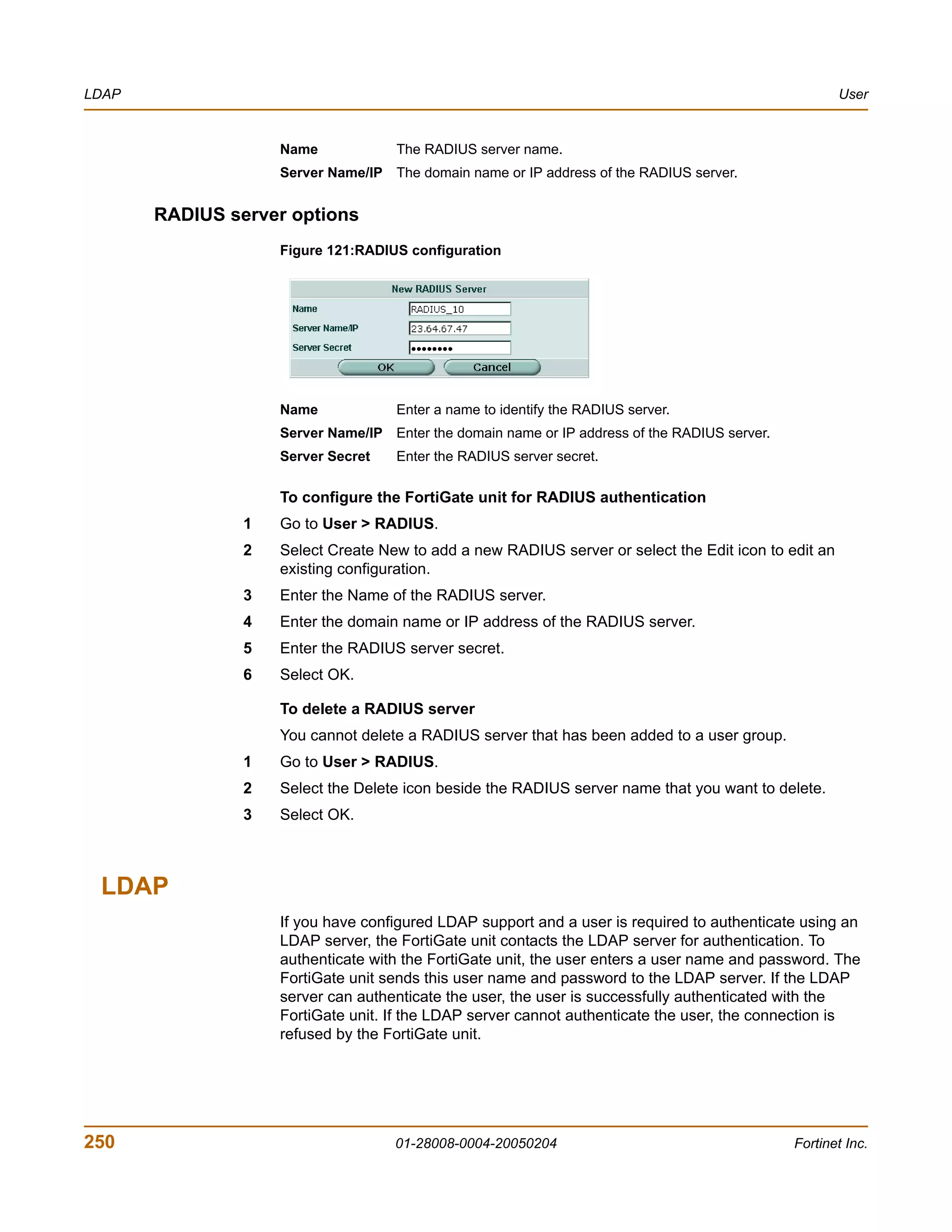 LDAP                                                                                                  User


                    Name             The RADIUS server name.
                    Server Name/IP The domain name or IP address of the RADIUS server.


       RADIUS server options
                    Figure 121:RADIUS configuration




                    Name             Enter a name to identify the RADIUS server.
                    Server Name/IP Enter the domain name or IP address of the RADIUS server.
                    Server Secret    Enter the RADIUS server secret.

                    To configure the FortiGate unit for RADIUS authentication
                1   Go to User > RADIUS.
                2   Select Create New to add a new RADIUS server or select the Edit icon to edit an
                    existing configuration.
                3   Enter the Name of the RADIUS server.
                4   Enter the domain name or IP address of the RADIUS server.
                5   Enter the RADIUS server secret.
                6   Select OK.

                    To delete a RADIUS server
                    You cannot delete a RADIUS server that has been added to a user group.
                1   Go to User > RADIUS.
                2   Select the Delete icon beside the RADIUS server name that you want to delete.
                3   Select OK.



 LDAP
                    If you have configured LDAP support and a user is required to authenticate using an
                    LDAP server, the FortiGate unit contacts the LDAP server for authentication. To
                    authenticate with the FortiGate unit, the user enters a user name and password. The
                    FortiGate unit sends this user name and password to the LDAP server. If the LDAP
                    server can authenticate the user, the user is successfully authenticated with the
                    FortiGate unit. If the LDAP server cannot authenticate the user, the connection is
                    refused by the FortiGate unit.




250                                 01-28008-0004-20050204                                     Fortinet Inc.
 