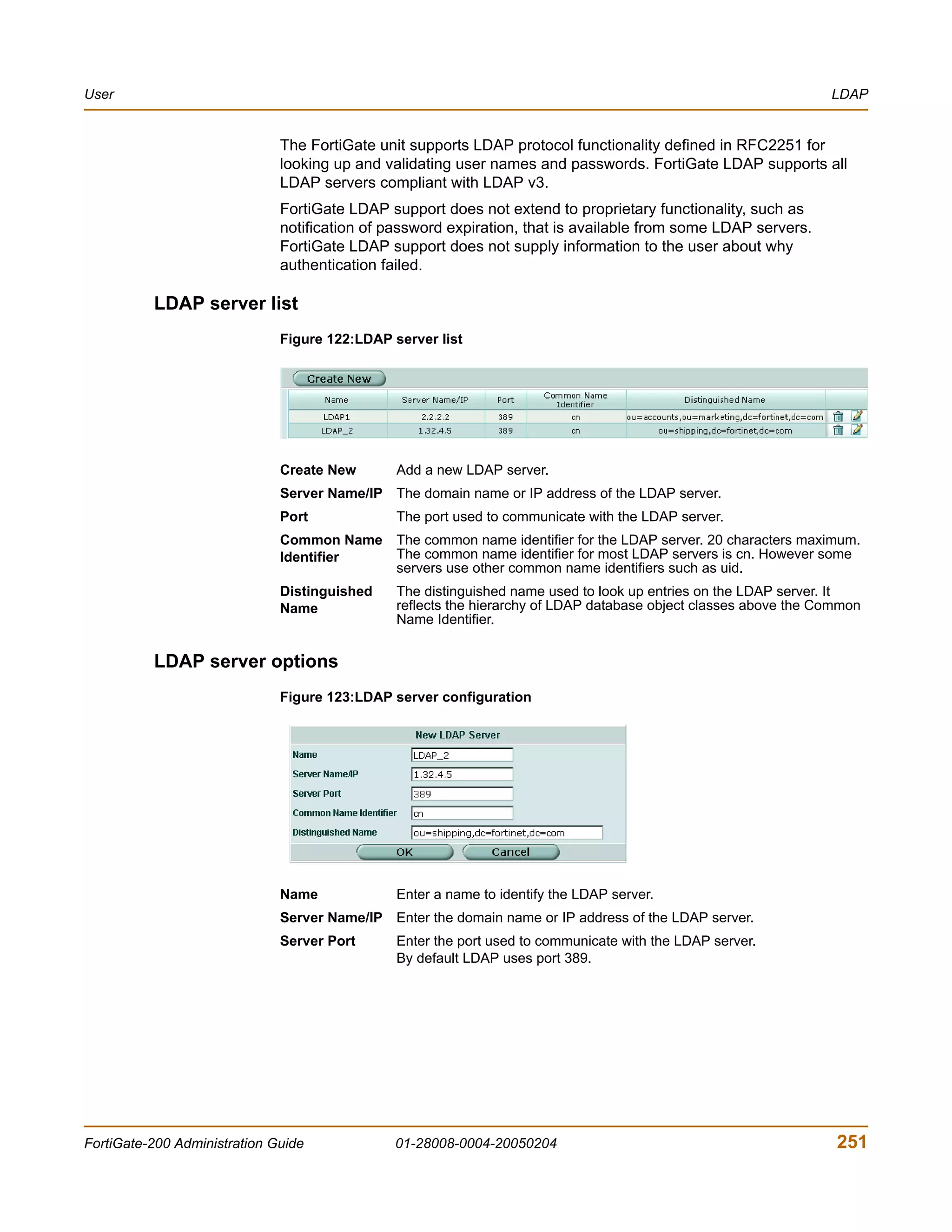 User                                                                                                             LDAP


                              The FortiGate unit supports LDAP protocol functionality defined in RFC2251 for
                              looking up and validating user names and passwords. FortiGate LDAP supports all
                              LDAP servers compliant with LDAP v3.
                              FortiGate LDAP support does not extend to proprietary functionality, such as
                              notification of password expiration, that is available from some LDAP servers.
                              FortiGate LDAP support does not supply information to the user about why
                              authentication failed.

          LDAP server list
                              Figure 122:LDAP server list




                              Create New       Add a new LDAP server.
                              Server Name/IP The domain name or IP address of the LDAP server.
                              Port             The port used to communicate with the LDAP server.
                              Common Name The common name identifier for the LDAP server. 20 characters maximum.
                              Identifier  The common name identifier for most LDAP servers is cn. However some
                                          servers use other common name identifiers such as uid.
                              Distinguished    The distinguished name used to look up entries on the LDAP server. It
                              Name             reflects the hierarchy of LDAP database object classes above the Common
                                               Name Identifier.


          LDAP server options
                              Figure 123:LDAP server configuration




                              Name             Enter a name to identify the LDAP server.
                              Server Name/IP Enter the domain name or IP address of the LDAP server.
                              Server Port      Enter the port used to communicate with the LDAP server.
                                               By default LDAP uses port 389.




FortiGate-200 Administration Guide             01-28008-0004-20050204                                             251
 