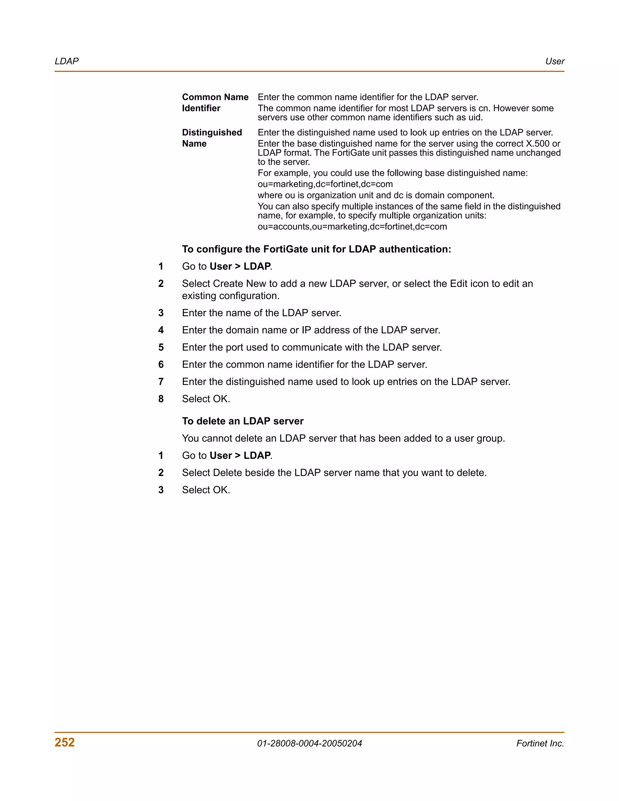 LDAP                                                                                                User


           Common Name Enter the common name identifier for the LDAP server.
           Identifier  The common name identifier for most LDAP servers is cn. However some
                       servers use other common name identifiers such as uid.
           Distinguished   Enter the distinguished name used to look up entries on the LDAP server.
           Name            Enter the base distinguished name for the server using the correct X.500 or
                           LDAP format. The FortiGate unit passes this distinguished name unchanged
                           to the server.
                           For example, you could use the following base distinguished name:
                           ou=marketing,dc=fortinet,dc=com
                           where ou is organization unit and dc is domain component.
                           You can also specify multiple instances of the same field in the distinguished
                           name, for example, to specify multiple organization units:
                           ou=accounts,ou=marketing,dc=fortinet,dc=com

           To configure the FortiGate unit for LDAP authentication:
       1   Go to User > LDAP.
       2   Select Create New to add a new LDAP server, or select the Edit icon to edit an
           existing configuration.
       3   Enter the name of the LDAP server.
       4   Enter the domain name or IP address of the LDAP server.
       5   Enter the port used to communicate with the LDAP server.
       6   Enter the common name identifier for the LDAP server.
       7   Enter the distinguished name used to look up entries on the LDAP server.
       8   Select OK.

           To delete an LDAP server
           You cannot delete an LDAP server that has been added to a user group.
       1   Go to User > LDAP.
       2   Select Delete beside the LDAP server name that you want to delete.
       3   Select OK.




252                        01-28008-0004-20050204                                            Fortinet Inc.
 