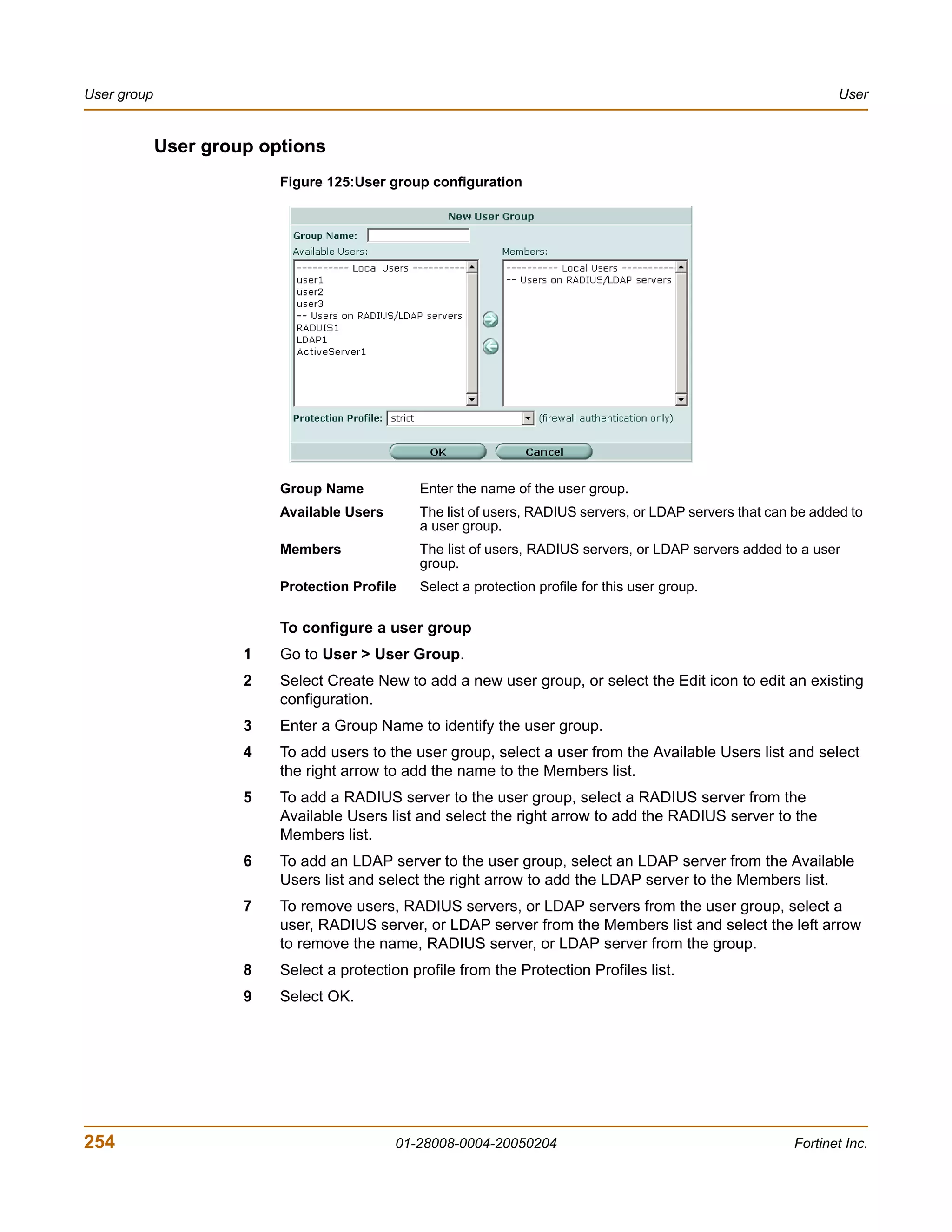 User group                                                                                                        User


             User group options
                          Figure 125:User group configuration




                          Group Name           Enter the name of the user group.
                          Available Users      The list of users, RADIUS servers, or LDAP servers that can be added to
                                               a user group.
                          Members              The list of users, RADIUS servers, or LDAP servers added to a user
                                               group.
                          Protection Profile   Select a protection profile for this user group.

                          To configure a user group
                      1   Go to User > User Group.
                      2   Select Create New to add a new user group, or select the Edit icon to edit an existing
                          configuration.
                      3   Enter a Group Name to identify the user group.
                      4   To add users to the user group, select a user from the Available Users list and select
                          the right arrow to add the name to the Members list.
                      5   To add a RADIUS server to the user group, select a RADIUS server from the
                          Available Users list and select the right arrow to add the RADIUS server to the
                          Members list.
                      6   To add an LDAP server to the user group, select an LDAP server from the Available
                          Users list and select the right arrow to add the LDAP server to the Members list.
                      7   To remove users, RADIUS servers, or LDAP servers from the user group, select a
                          user, RADIUS server, or LDAP server from the Members list and select the left arrow
                          to remove the name, RADIUS server, or LDAP server from the group.
                      8   Select a protection profile from the Protection Profiles list.
                      9   Select OK.




254                                         01-28008-0004-20050204                                        Fortinet Inc.
 