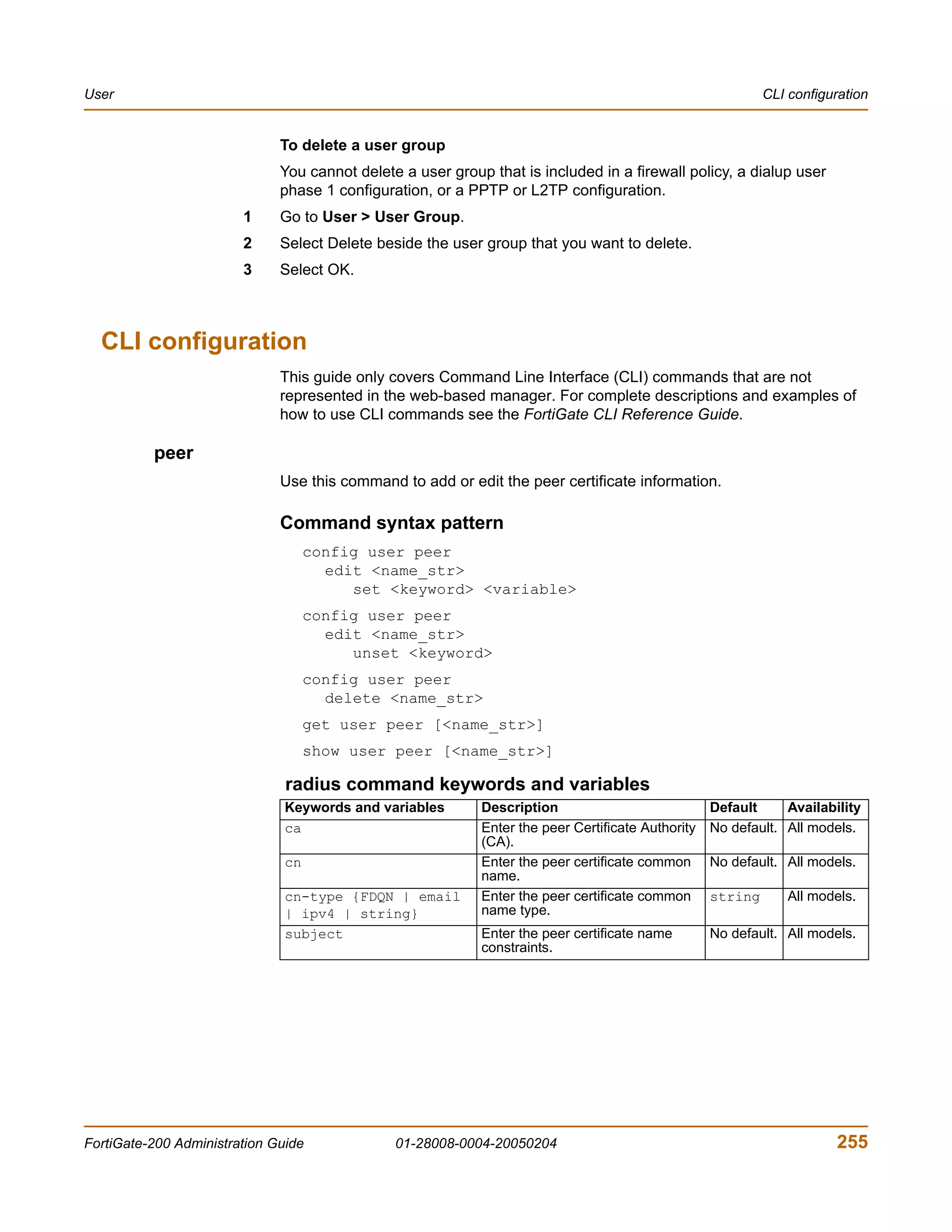 User                                                                                                        CLI configuration


                              To delete a user group
                              You cannot delete a user group that is included in a firewall policy, a dialup user
                              phase 1 configuration, or a PPTP or L2TP configuration.
                        1     Go to User > User Group.
                        2     Select Delete beside the user group that you want to delete.
                        3     Select OK.



  CLI configuration
                              This guide only covers Command Line Interface (CLI) commands that are not
                              represented in the web-based manager. For complete descriptions and examples of
                              how to use CLI commands see the FortiGate CLI Reference Guide.

          peer
                              Use this command to add or edit the peer certificate information.

                              Command syntax pattern
                                    config user peer
                                      edit <name_str>
                                         set <keyword> <variable>
                                    config user peer
                                      edit <name_str>
                                         unset <keyword>
                                    config user peer
                                      delete <name_str>
                                    get user peer [<name_str>]
                                    show user peer [<name_str>]

                               radius command keywords and variables
                               Keywords and variables       Description                            Default     Availability
                               ca                           Enter the peer Certificate Authority   No default. All models.
                                                            (CA).
                               cn                           Enter the peer certificate common      No default. All models.
                                                            name.
                               cn-type {FDQN | email        Enter the peer certificate common      string       All models.
                               | ipv4 | string}             name type.
                               subject                      Enter the peer certificate name        No default. All models.
                                                            constraints.




FortiGate-200 Administration Guide             01-28008-0004-20050204                                                  255
 