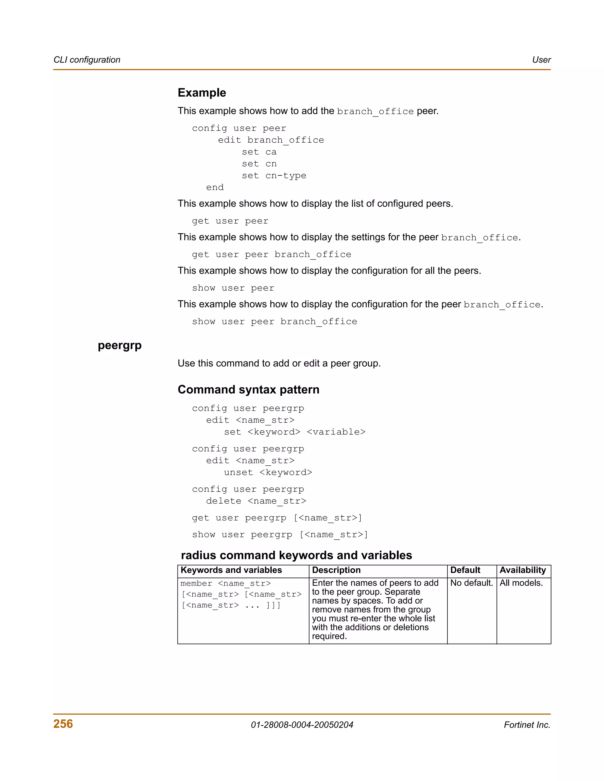 CLI configuration                                                                                         User


                     Example
                     This example shows how to add the branch_office peer.
                        config user peer
                            edit branch_office
                                set ca
                                set cn
                                set cn-type
                          end
                     This example shows how to display the list of configured peers.
                        get user peer
                     This example shows how to display the settings for the peer branch_office.
                        get user peer branch_office
                     This example shows how to display the configuration for all the peers.
                        show user peer
                     This example shows how to display the configuration for the peer branch_office.
                        show user peer branch_office

           peergrp
                     Use this command to add or edit a peer group.

                     Command syntax pattern
                        config user peergrp
                          edit <name_str>
                             set <keyword> <variable>
                        config user peergrp
                          edit <name_str>
                             unset <keyword>
                        config user peergrp
                          delete <name_str>
                        get user peergrp [<name_str>]
                        show user peergrp [<name_str>]

                     radius command keywords and variables
                     Keywords and variables        Description                        Default     Availability
                     member <name_str>             Enter the names of peers to add    No default. All models.
                     [<name_str> [<name_str>       to the peer group. Separate
                     [<name_str> ... ]]]           names by spaces. To add or
                                                   remove names from the group
                                                   you must re-enter the whole list
                                                   with the additions or deletions
                                                   required.




256                                  01-28008-0004-20050204                                        Fortinet Inc.
 
