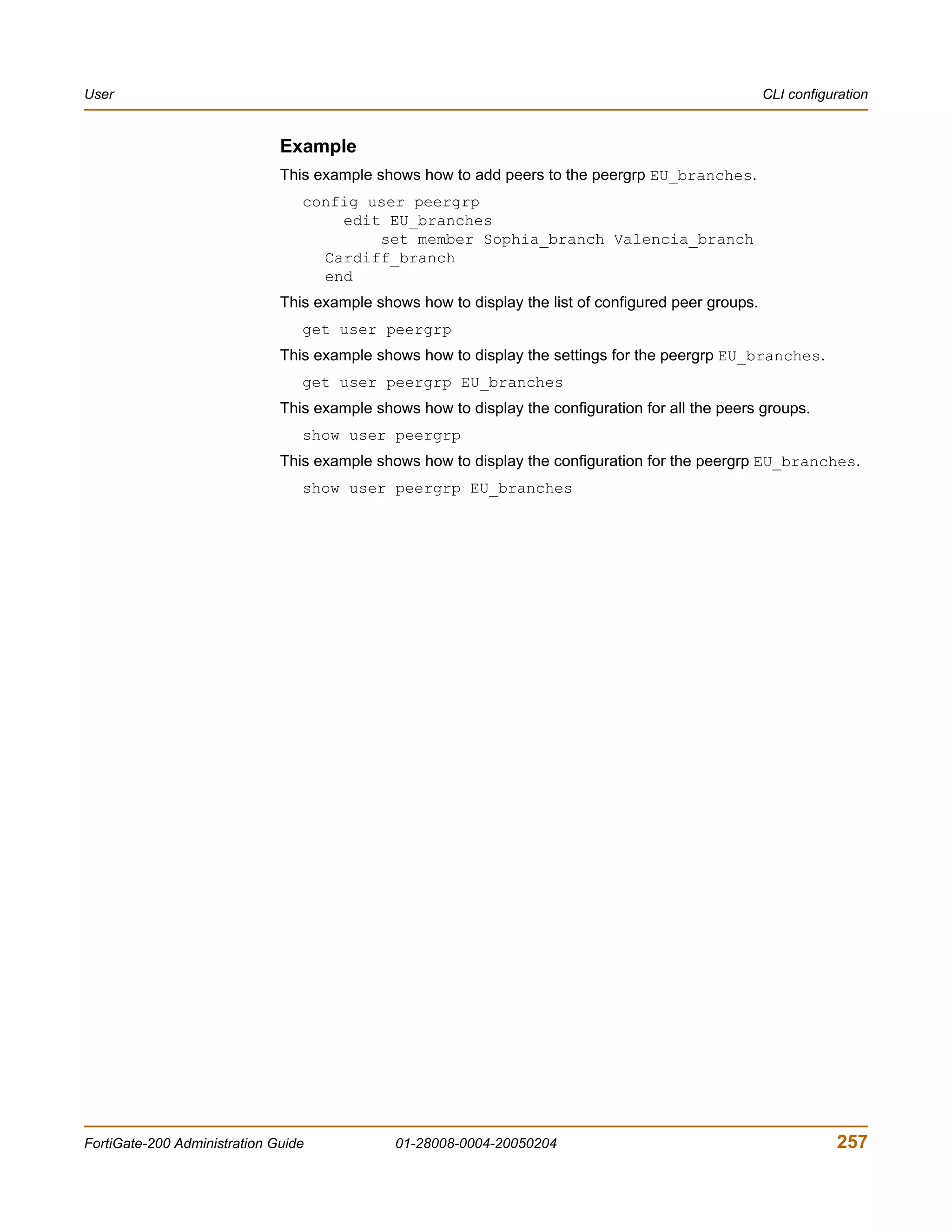 User                                                                                                  CLI configuration


                              Example
                              This example shows how to add peers to the peergrp EU_branches.
                                 config user peergrp
                                     edit EU_branches
                                         set member Sophia_branch Valencia_branch
                                   Cardiff_branch
                                   end
                              This example shows how to display the list of configured peer groups.
                                 get user peergrp
                              This example shows how to display the settings for the peergrp EU_branches.
                                 get user peergrp EU_branches
                              This example shows how to display the configuration for all the peers groups.
                                 show user peergrp
                              This example shows how to display the configuration for the peergrp EU_branches.
                                 show user peergrp EU_branches




FortiGate-200 Administration Guide            01-28008-0004-20050204                                             257
 