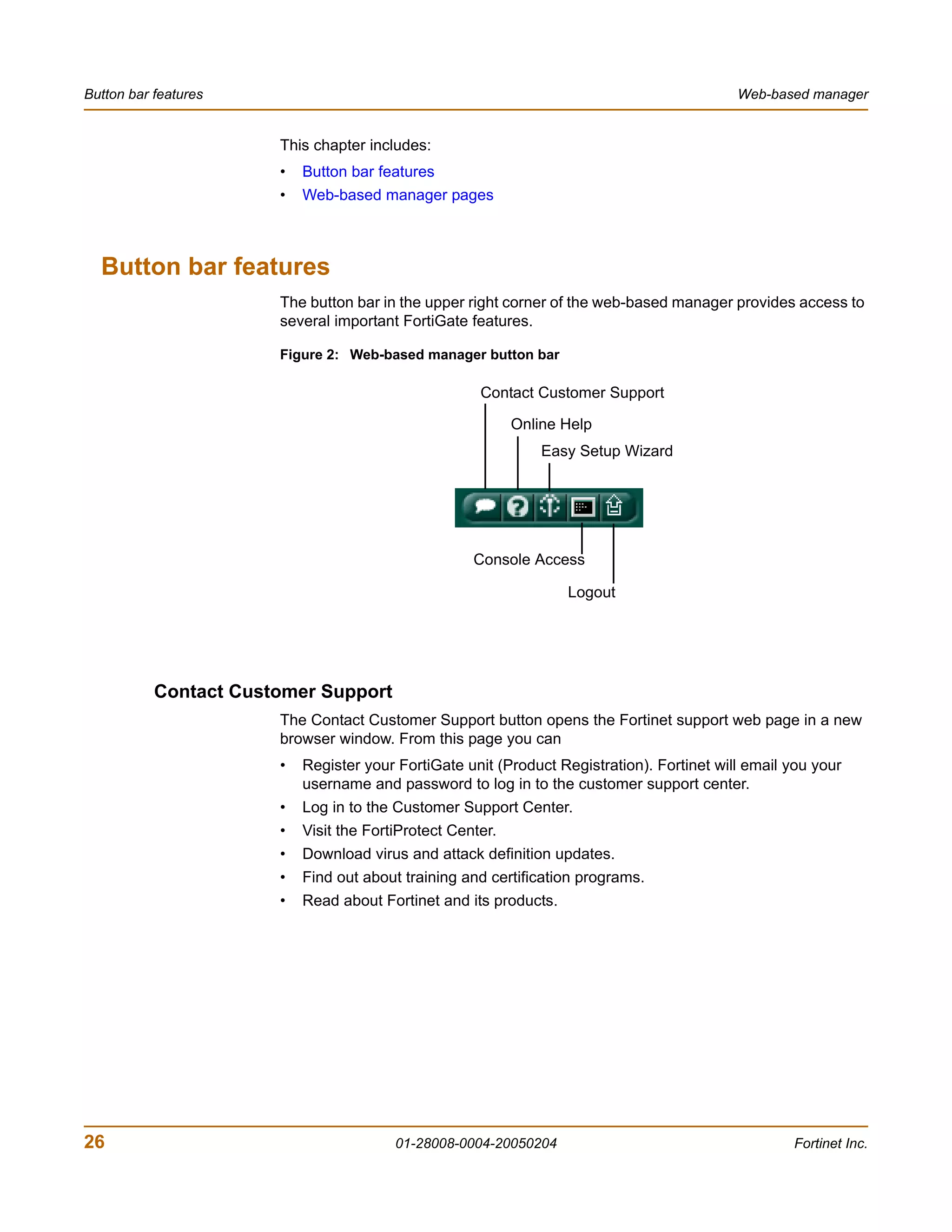 Button bar features                                                                         Web-based manager


                       This chapter includes:
                       •   Button bar features
                       •   Web-based manager pages



  Button bar features
                       The button bar in the upper right corner of the web-based manager provides access to
                       several important FortiGate features.

                       Figure 2: Web-based manager button bar

                                                      Contact Customer Support

                                                            Online Help
                                                                Easy Setup Wizard




                                                     Console Access

                                                                   Logout




           Contact Customer Support
                       The Contact Customer Support button opens the Fortinet support web page in a new
                       browser window. From this page you can
                       •   Register your FortiGate unit (Product Registration). Fortinet will email you your
                           username and password to log in to the customer support center.
                       •   Log in to the Customer Support Center.
                       •   Visit the FortiProtect Center.
                       •   Download virus and attack definition updates.
                       •   Find out about training and certification programs.
                       •   Read about Fortinet and its products.




26                                       01-28008-0004-20050204                                     Fortinet Inc.
 