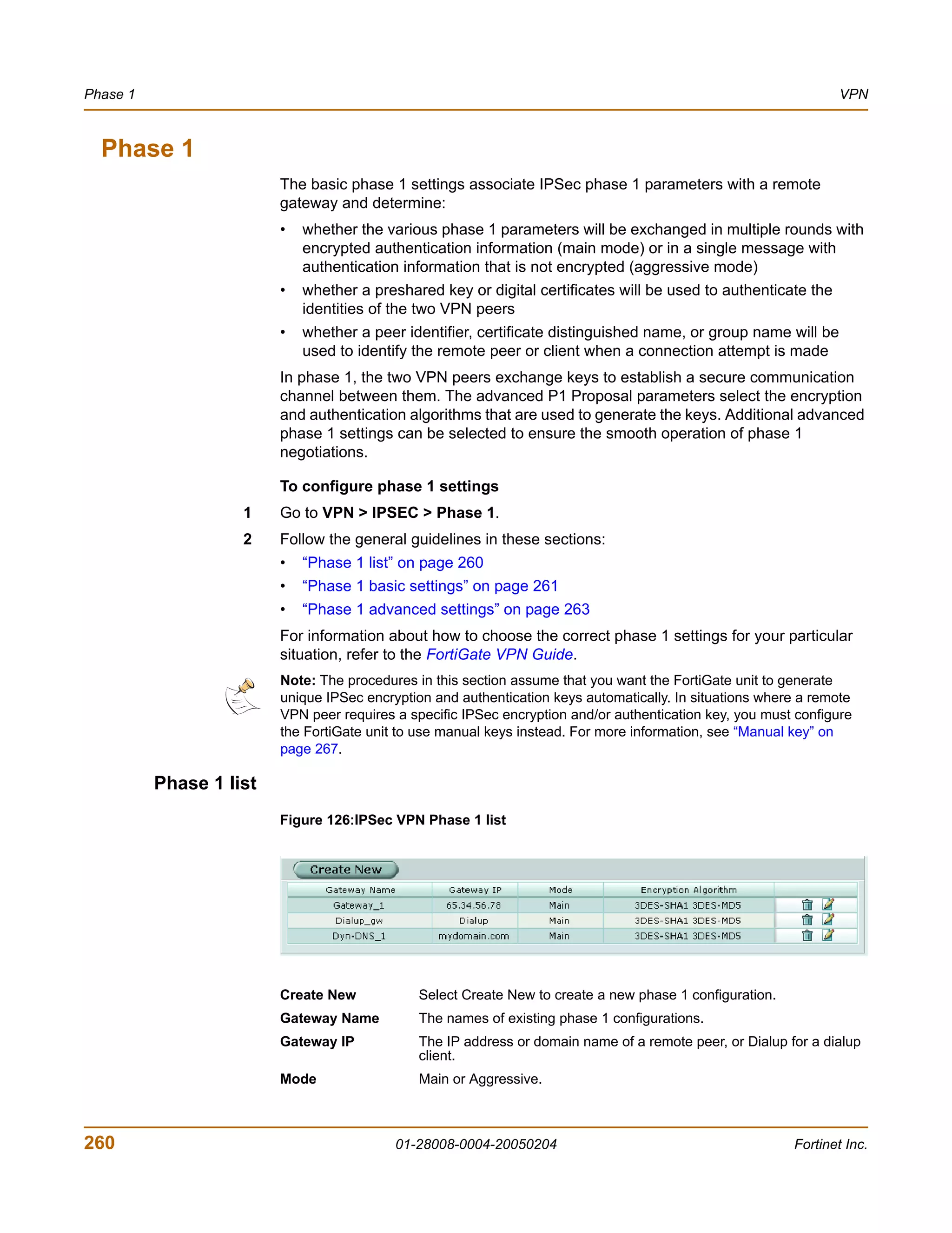 Phase 1                                                                                                          VPN



  Phase 1
                         The basic phase 1 settings associate IPSec phase 1 parameters with a remote
                         gateway and determine:
                         •   whether the various phase 1 parameters will be exchanged in multiple rounds with
                             encrypted authentication information (main mode) or in a single message with
                             authentication information that is not encrypted (aggressive mode)
                         •   whether a preshared key or digital certificates will be used to authenticate the
                             identities of the two VPN peers
                         •   whether a peer identifier, certificate distinguished name, or group name will be
                             used to identify the remote peer or client when a connection attempt is made
                         In phase 1, the two VPN peers exchange keys to establish a secure communication
                         channel between them. The advanced P1 Proposal parameters select the encryption
                         and authentication algorithms that are used to generate the keys. Additional advanced
                         phase 1 settings can be selected to ensure the smooth operation of phase 1
                         negotiations.

                         To configure phase 1 settings
                    1    Go to VPN > IPSEC > Phase 1.
                    2    Follow the general guidelines in these sections:
                         •   “Phase 1 list” on page 260
                         •   “Phase 1 basic settings” on page 261
                         •   “Phase 1 advanced settings” on page 263
                         For information about how to choose the correct phase 1 settings for your particular
                         situation, refer to the FortiGate VPN Guide.
                         Note: The procedures in this section assume that you want the FortiGate unit to generate
                         unique IPSec encryption and authentication keys automatically. In situations where a remote
                         VPN peer requires a specific IPSec encryption and/or authentication key, you must configure
                         the FortiGate unit to use manual keys instead. For more information, see “Manual key” on
                         page 267.

          Phase 1 list
                         Figure 126:IPSec VPN Phase 1 list




                         Create New            Select Create New to create a new phase 1 configuration.
                         Gateway Name          The names of existing phase 1 configurations.
                         Gateway IP            The IP address or domain name of a remote peer, or Dialup for a dialup
                                               client.
                         Mode                  Main or Aggressive.



260                                        01-28008-0004-20050204                                         Fortinet Inc.
 