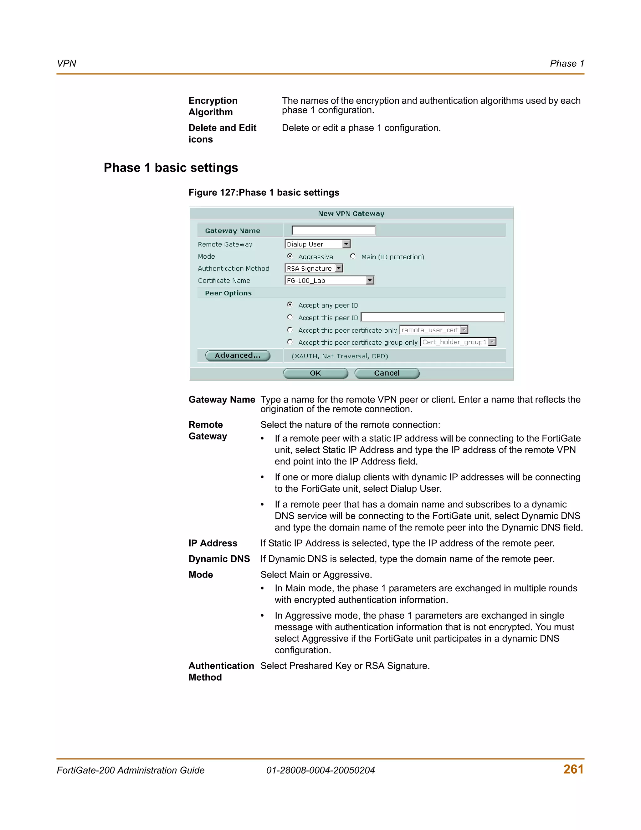 VPN                                                                                                                    Phase 1


                              Encryption               The names of the encryption and authentication algorithms used by each
                              Algorithm                phase 1 configuration.
                              Delete and Edit          Delete or edit a phase 1 configuration.
                              icons


          Phase 1 basic settings
                              Figure 127:Phase 1 basic settings




                              Gateway Name Type a name for the remote VPN peer or client. Enter a name that reflects the
                                           origination of the remote connection.
                              Remote            Select the nature of the remote connection:
                              Gateway           • If a remote peer with a static IP address will be connecting to the FortiGate
                                                   unit, select Static IP Address and type the IP address of the remote VPN
                                                   end point into the IP Address field.
                                                •    If one or more dialup clients with dynamic IP addresses will be connecting
                                                     to the FortiGate unit, select Dialup User.
                                                •    If a remote peer that has a domain name and subscribes to a dynamic
                                                     DNS service will be connecting to the FortiGate unit, select Dynamic DNS
                                                     and type the domain name of the remote peer into the Dynamic DNS field.
                              IP Address        If Static IP Address is selected, type the IP address of the remote peer.
                              Dynamic DNS       If Dynamic DNS is selected, type the domain name of the remote peer.
                              Mode              Select Main or Aggressive.
                                                • In Main mode, the phase 1 parameters are exchanged in multiple rounds
                                                   with encrypted authentication information.
                                                •    In Aggressive mode, the phase 1 parameters are exchanged in single
                                                     message with authentication information that is not encrypted. You must
                                                     select Aggressive if the FortiGate unit participates in a dynamic DNS
                                                     configuration.
                              Authentication Select Preshared Key or RSA Signature.
                              Method




FortiGate-200 Administration Guide                  01-28008-0004-20050204                                                  261
 