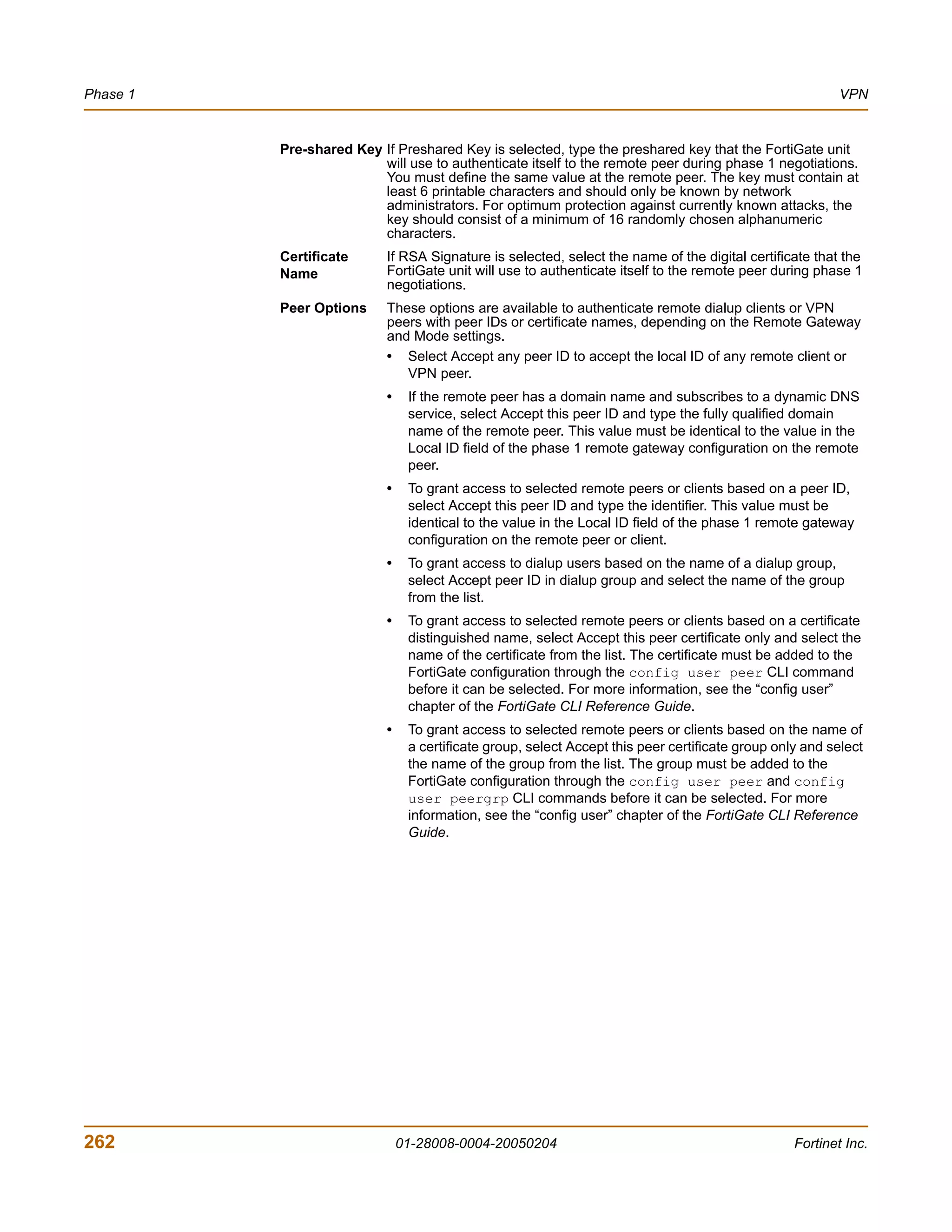 Phase 1                                                                                                  VPN


          Pre-shared Key If Preshared Key is selected, type the preshared key that the FortiGate unit
                         will use to authenticate itself to the remote peer during phase 1 negotiations.
                         You must define the same value at the remote peer. The key must contain at
                         least 6 printable characters and should only be known by network
                         administrators. For optimum protection against currently known attacks, the
                         key should consist of a minimum of 16 randomly chosen alphanumeric
                         characters.
          Certificate      If RSA Signature is selected, select the name of the digital certificate that the
          Name             FortiGate unit will use to authenticate itself to the remote peer during phase 1
                           negotiations.
          Peer Options     These options are available to authenticate remote dialup clients or VPN
                           peers with peer IDs or certificate names, depending on the Remote Gateway
                           and Mode settings.
                           • Select Accept any peer ID to accept the local ID of any remote client or
                              VPN peer.
                           •    If the remote peer has a domain name and subscribes to a dynamic DNS
                                service, select Accept this peer ID and type the fully qualified domain
                                name of the remote peer. This value must be identical to the value in the
                                Local ID field of the phase 1 remote gateway configuration on the remote
                                peer.
                           •    To grant access to selected remote peers or clients based on a peer ID,
                                select Accept this peer ID and type the identifier. This value must be
                                identical to the value in the Local ID field of the phase 1 remote gateway
                                configuration on the remote peer or client.
                           •    To grant access to dialup users based on the name of a dialup group,
                                select Accept peer ID in dialup group and select the name of the group
                                from the list.
                           •    To grant access to selected remote peers or clients based on a certificate
                                distinguished name, select Accept this peer certificate only and select the
                                name of the certificate from the list. The certificate must be added to the
                                FortiGate configuration through the config user peer CLI command
                                before it can be selected. For more information, see the “config user”
                                chapter of the FortiGate CLI Reference Guide.
                           •    To grant access to selected remote peers or clients based on the name of
                                a certificate group, select Accept this peer certificate group only and select
                                the name of the group from the list. The group must be added to the
                                FortiGate configuration through the config user peer and config
                                user peergrp CLI commands before it can be selected. For more
                                information, see the “config user” chapter of the FortiGate CLI Reference
                                Guide.




262                            01-28008-0004-20050204                                             Fortinet Inc.
 