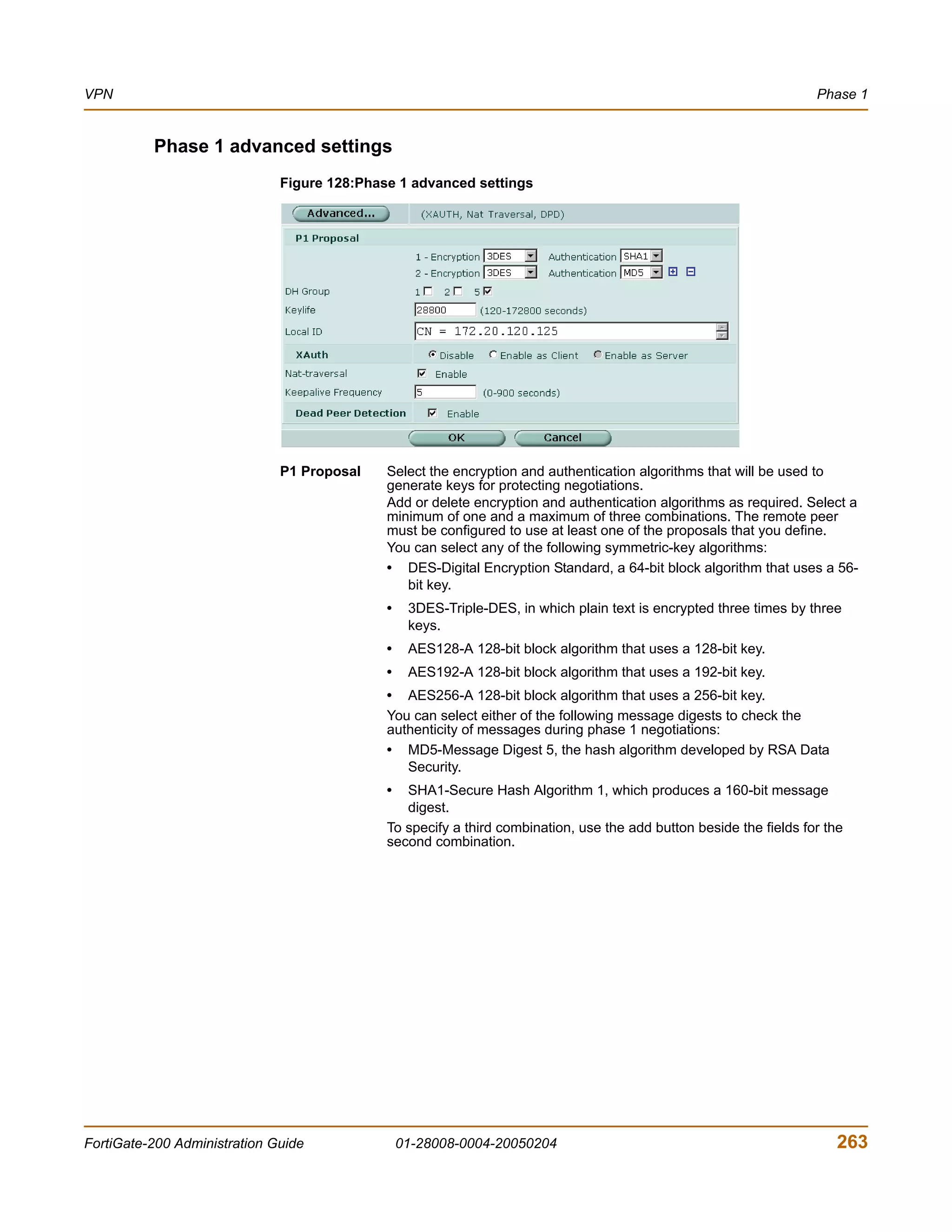 VPN                                                                                                                 Phase 1


          Phase 1 advanced settings
                              Figure 128:Phase 1 advanced settings




                              P1 Proposal    Select the encryption and authentication algorithms that will be used to
                                             generate keys for protecting negotiations.
                                             Add or delete encryption and authentication algorithms as required. Select a
                                             minimum of one and a maximum of three combinations. The remote peer
                                             must be configured to use at least one of the proposals that you define.
                                             You can select any of the following symmetric-key algorithms:
                                             • DES-Digital Encryption Standard, a 64-bit block algorithm that uses a 56-
                                                bit key.
                                             •    3DES-Triple-DES, in which plain text is encrypted three times by three
                                                  keys.
                                             •    AES128-A 128-bit block algorithm that uses a 128-bit key.
                                             •    AES192-A 128-bit block algorithm that uses a 192-bit key.
                                             • AES256-A 128-bit block algorithm that uses a 256-bit key.
                                             You can select either of the following message digests to check the
                                             authenticity of messages during phase 1 negotiations:
                                             • MD5-Message Digest 5, the hash algorithm developed by RSA Data
                                                Security.
                                             •  SHA1-Secure Hash Algorithm 1, which produces a 160-bit message
                                                digest.
                                             To specify a third combination, use the add button beside the fields for the
                                             second combination.




FortiGate-200 Administration Guide               01-28008-0004-20050204                                                 263
 