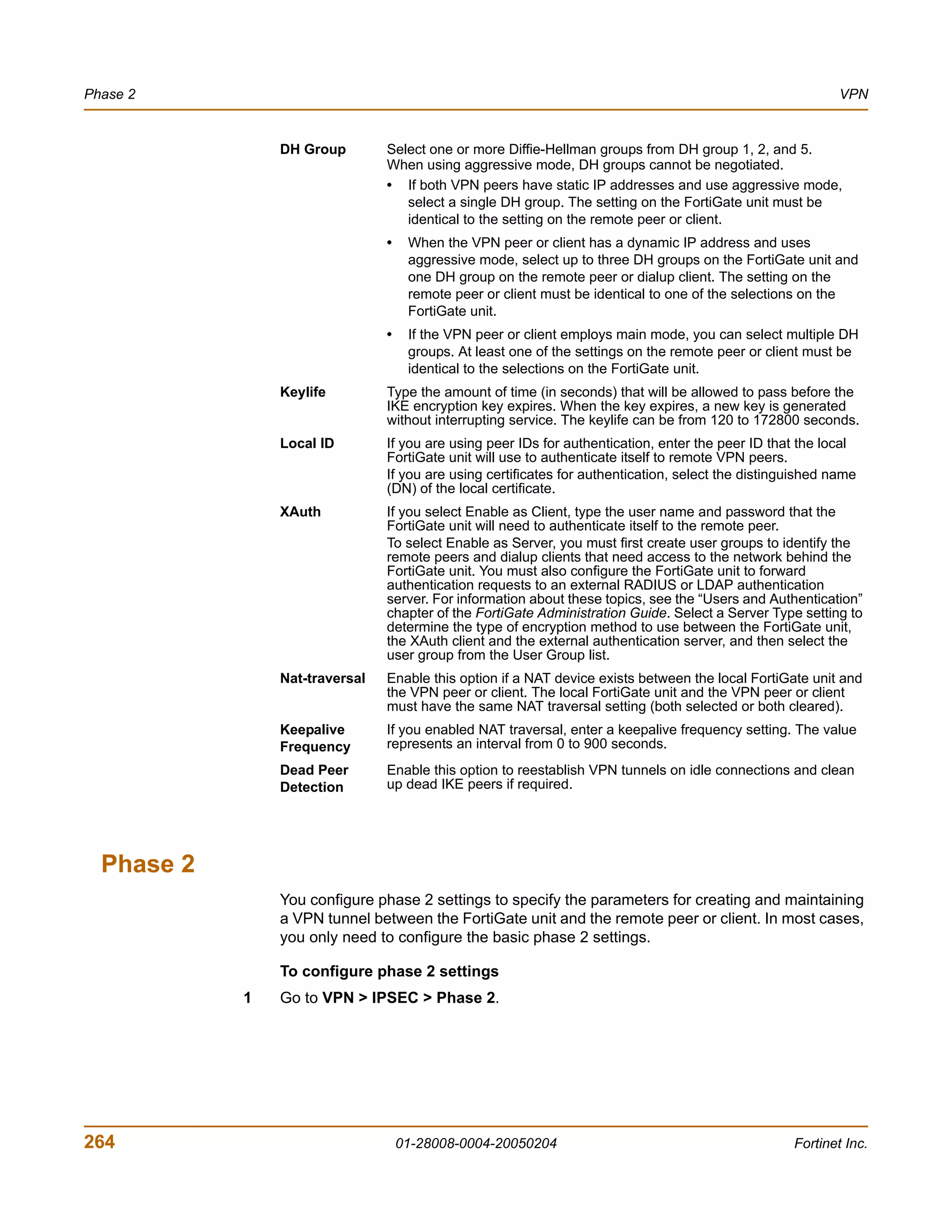Phase 2                                                                                                     VPN


                DH Group        Select one or more Diffie-Hellman groups from DH group 1, 2, and 5.
                                When using aggressive mode, DH groups cannot be negotiated.
                                • If both VPN peers have static IP addresses and use aggressive mode,
                                   select a single DH group. The setting on the FortiGate unit must be
                                   identical to the setting on the remote peer or client.
                                •    When the VPN peer or client has a dynamic IP address and uses
                                     aggressive mode, select up to three DH groups on the FortiGate unit and
                                     one DH group on the remote peer or dialup client. The setting on the
                                     remote peer or client must be identical to one of the selections on the
                                     FortiGate unit.
                                •    If the VPN peer or client employs main mode, you can select multiple DH
                                     groups. At least one of the settings on the remote peer or client must be
                                     identical to the selections on the FortiGate unit.
                Keylife         Type the amount of time (in seconds) that will be allowed to pass before the
                                IKE encryption key expires. When the key expires, a new key is generated
                                without interrupting service. The keylife can be from 120 to 172800 seconds.
                Local ID        If you are using peer IDs for authentication, enter the peer ID that the local
                                FortiGate unit will use to authenticate itself to remote VPN peers.
                                If you are using certificates for authentication, select the distinguished name
                                (DN) of the local certificate.
                XAuth           If you select Enable as Client, type the user name and password that the
                                FortiGate unit will need to authenticate itself to the remote peer.
                                To select Enable as Server, you must first create user groups to identify the
                                remote peers and dialup clients that need access to the network behind the
                                FortiGate unit. You must also configure the FortiGate unit to forward
                                authentication requests to an external RADIUS or LDAP authentication
                                server. For information about these topics, see the “Users and Authentication”
                                chapter of the FortiGate Administration Guide. Select a Server Type setting to
                                determine the type of encryption method to use between the FortiGate unit,
                                the XAuth client and the external authentication server, and then select the
                                user group from the User Group list.
                Nat-traversal   Enable this option if a NAT device exists between the local FortiGate unit and
                                the VPN peer or client. The local FortiGate unit and the VPN peer or client
                                must have the same NAT traversal setting (both selected or both cleared).
                Keepalive       If you enabled NAT traversal, enter a keepalive frequency setting. The value
                Frequency       represents an interval from 0 to 900 seconds.
                Dead Peer       Enable this option to reestablish VPN tunnels on idle connections and clean
                Detection       up dead IKE peers if required.




  Phase 2
                You configure phase 2 settings to specify the parameters for creating and maintaining
                a VPN tunnel between the FortiGate unit and the remote peer or client. In most cases,
                you only need to configure the basic phase 2 settings.

                To configure phase 2 settings
            1   Go to VPN > IPSEC > Phase 2.




264                                 01-28008-0004-20050204                                          Fortinet Inc.
 
