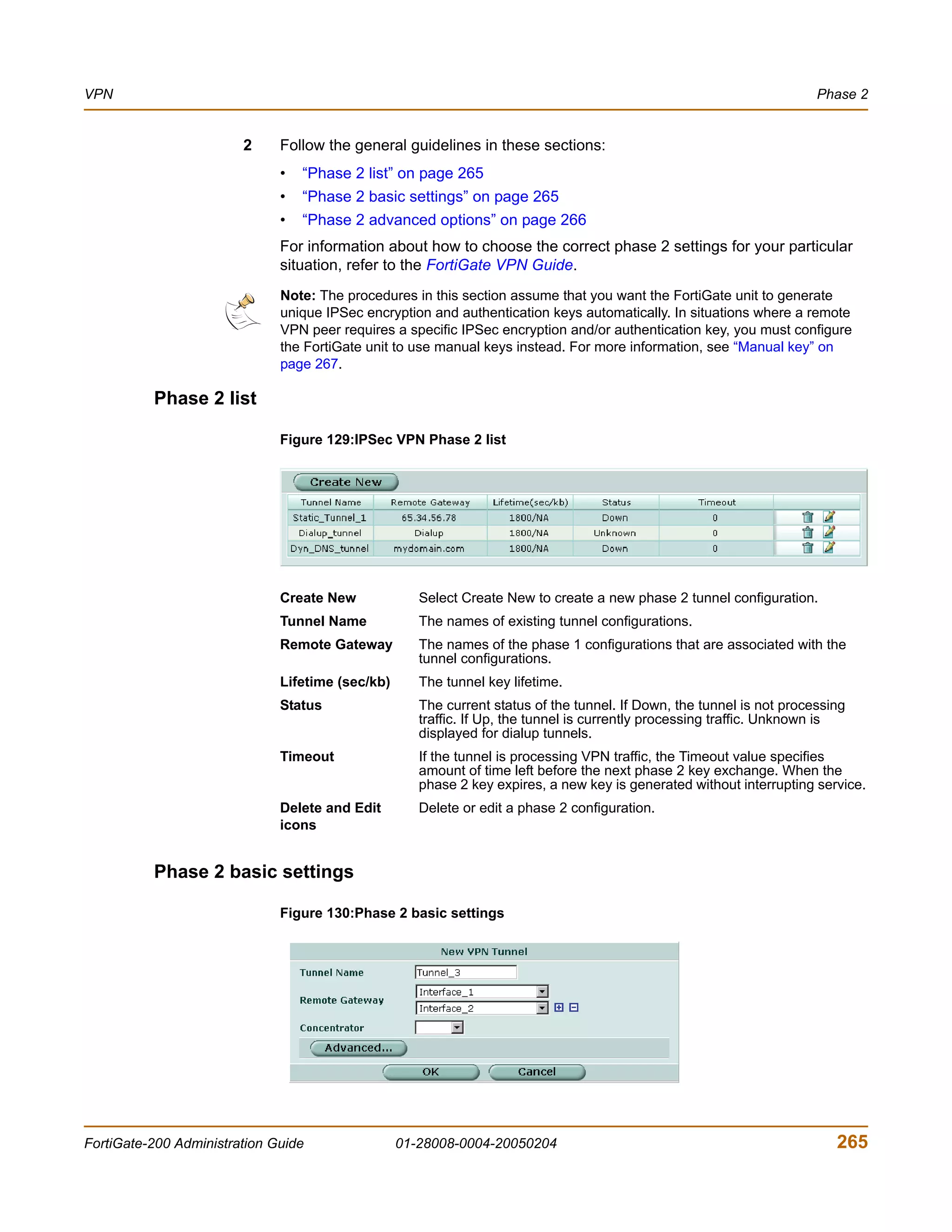 VPN                                                                                                                    Phase 2


                        2     Follow the general guidelines in these sections:
                              •   “Phase 2 list” on page 265
                              •   “Phase 2 basic settings” on page 265
                              •   “Phase 2 advanced options” on page 266
                              For information about how to choose the correct phase 2 settings for your particular
                              situation, refer to the FortiGate VPN Guide.
                              Note: The procedures in this section assume that you want the FortiGate unit to generate
                              unique IPSec encryption and authentication keys automatically. In situations where a remote
                              VPN peer requires a specific IPSec encryption and/or authentication key, you must configure
                              the FortiGate unit to use manual keys instead. For more information, see “Manual key” on
                              page 267.

          Phase 2 list

                              Figure 129:IPSec VPN Phase 2 list




                              Create New             Select Create New to create a new phase 2 tunnel configuration.
                              Tunnel Name            The names of existing tunnel configurations.
                              Remote Gateway         The names of the phase 1 configurations that are associated with the
                                                     tunnel configurations.
                              Lifetime (sec/kb)      The tunnel key lifetime.
                              Status                 The current status of the tunnel. If Down, the tunnel is not processing
                                                     traffic. If Up, the tunnel is currently processing traffic. Unknown is
                                                     displayed for dialup tunnels.
                              Timeout                If the tunnel is processing VPN traffic, the Timeout value specifies
                                                     amount of time left before the next phase 2 key exchange. When the
                                                     phase 2 key expires, a new key is generated without interrupting service.
                              Delete and Edit        Delete or edit a phase 2 configuration.
                              icons


          Phase 2 basic settings

                              Figure 130:Phase 2 basic settings




FortiGate-200 Administration Guide                01-28008-0004-20050204                                                  265
 