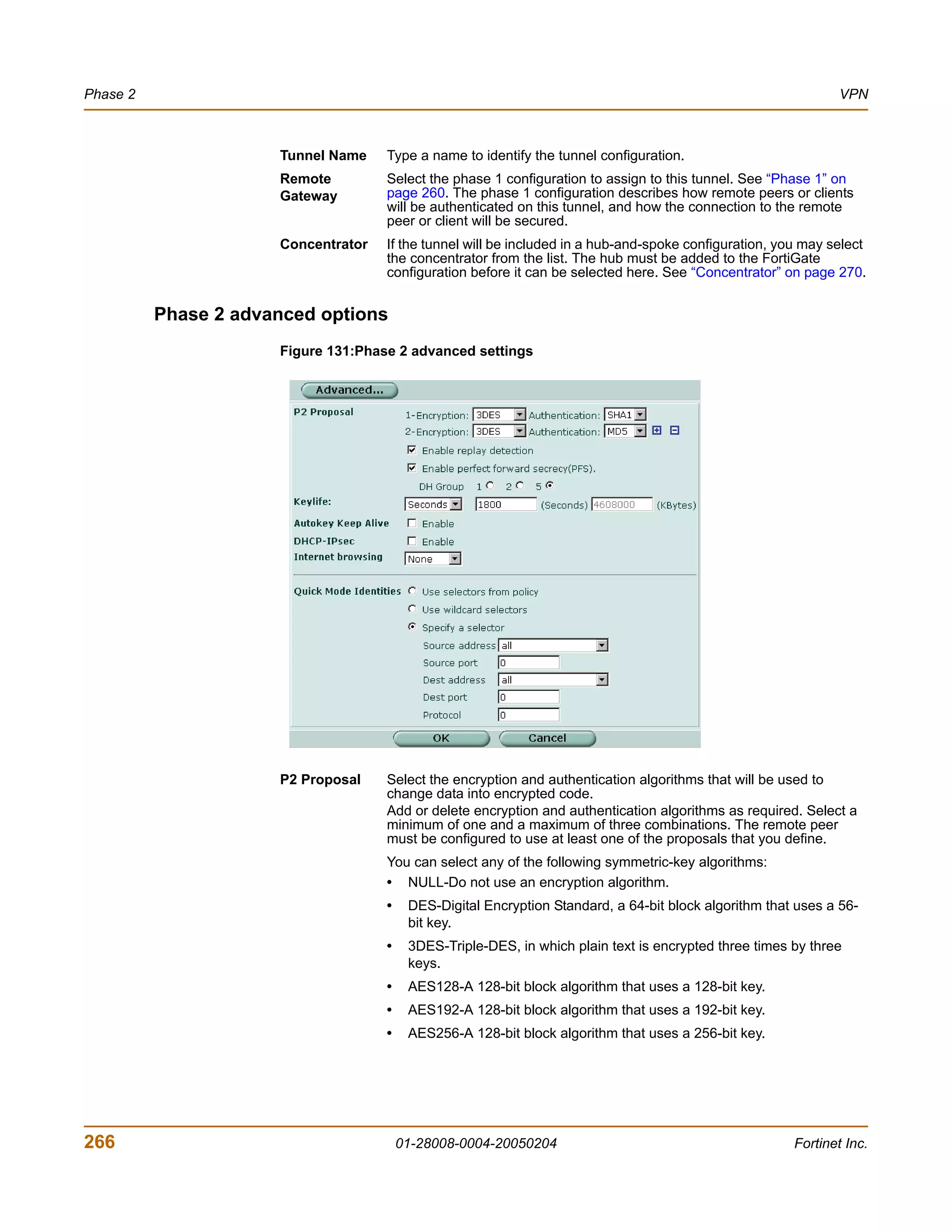 Phase 2                                                                                                        VPN



                      Tunnel Name    Type a name to identify the tunnel configuration.
                      Remote         Select the phase 1 configuration to assign to this tunnel. See “Phase 1” on
                      Gateway        page 260. The phase 1 configuration describes how remote peers or clients
                                     will be authenticated on this tunnel, and how the connection to the remote
                                     peer or client will be secured.
                      Concentrator   If the tunnel will be included in a hub-and-spoke configuration, you may select
                                     the concentrator from the list. The hub must be added to the FortiGate
                                     configuration before it can be selected here. See “Concentrator” on page 270.


          Phase 2 advanced options
                      Figure 131:Phase 2 advanced settings




                      P2 Proposal    Select the encryption and authentication algorithms that will be used to
                                     change data into encrypted code.
                                     Add or delete encryption and authentication algorithms as required. Select a
                                     minimum of one and a maximum of three combinations. The remote peer
                                     must be configured to use at least one of the proposals that you define.
                                     You can select any of the following symmetric-key algorithms:
                                     • NULL-Do not use an encryption algorithm.
                                     •    DES-Digital Encryption Standard, a 64-bit block algorithm that uses a 56-
                                          bit key.
                                     •    3DES-Triple-DES, in which plain text is encrypted three times by three
                                          keys.
                                     •    AES128-A 128-bit block algorithm that uses a 128-bit key.
                                     •    AES192-A 128-bit block algorithm that uses a 192-bit key.
                                     •    AES256-A 128-bit block algorithm that uses a 256-bit key.




266                                      01-28008-0004-20050204                                         Fortinet Inc.
 