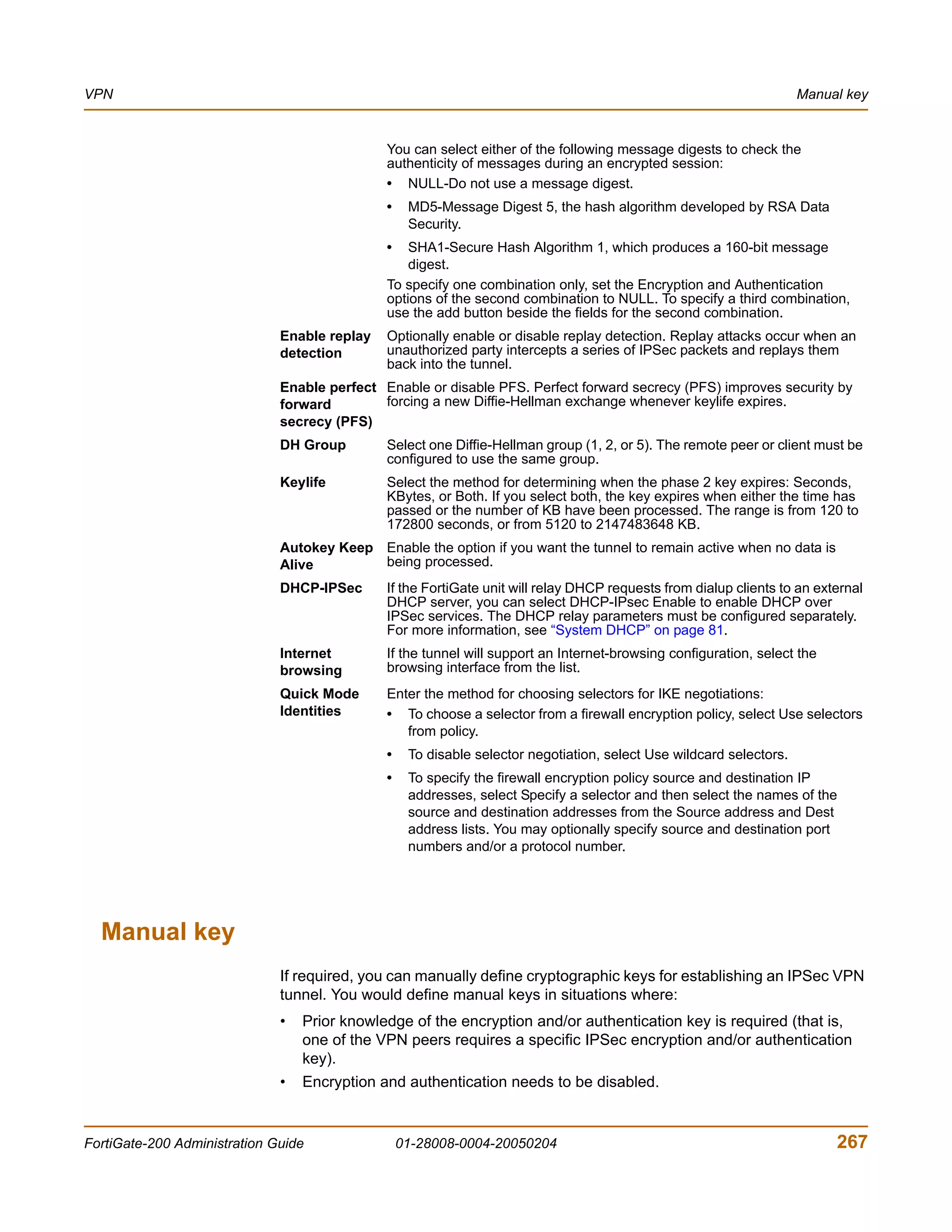 VPN                                                                                                                  Manual key


                                              You can select either of the following message digests to check the
                                              authenticity of messages during an encrypted session:
                                              • NULL-Do not use a message digest.
                                              •    MD5-Message Digest 5, the hash algorithm developed by RSA Data
                                                   Security.
                                              •   SHA1-Secure Hash Algorithm 1, which produces a 160-bit message
                                                  digest.
                                              To specify one combination only, set the Encryption and Authentication
                                              options of the second combination to NULL. To specify a third combination,
                                              use the add button beside the fields for the second combination.
                              Enable replay   Optionally enable or disable replay detection. Replay attacks occur when an
                              detection       unauthorized party intercepts a series of IPSec packets and replays them
                                              back into the tunnel.
                              Enable perfect Enable or disable PFS. Perfect forward secrecy (PFS) improves security by
                              forward        forcing a new Diffie-Hellman exchange whenever keylife expires.
                              secrecy (PFS)
                              DH Group        Select one Diffie-Hellman group (1, 2, or 5). The remote peer or client must be
                                              configured to use the same group.
                              Keylife         Select the method for determining when the phase 2 key expires: Seconds,
                                              KBytes, or Both. If you select both, the key expires when either the time has
                                              passed or the number of KB have been processed. The range is from 120 to
                                              172800 seconds, or from 5120 to 2147483648 KB.
                              Autokey Keep Enable the option if you want the tunnel to remain active when no data is
                              Alive        being processed.
                              DHCP-IPSec      If the FortiGate unit will relay DHCP requests from dialup clients to an external
                                              DHCP server, you can select DHCP-IPsec Enable to enable DHCP over
                                              IPSec services. The DHCP relay parameters must be configured separately.
                                              For more information, see “System DHCP” on page 81.
                              Internet        If the tunnel will support an Internet-browsing configuration, select the
                              browsing        browsing interface from the list.
                              Quick Mode      Enter the method for choosing selectors for IKE negotiations:
                              Identities      • To choose a selector from a firewall encryption policy, select Use selectors
                                                 from policy.
                                              •    To disable selector negotiation, select Use wildcard selectors.
                                              •    To specify the firewall encryption policy source and destination IP
                                                   addresses, select Specify a selector and then select the names of the
                                                   source and destination addresses from the Source address and Dest
                                                   address lists. You may optionally specify source and destination port
                                                   numbers and/or a protocol number.




  Manual key
                              If required, you can manually define cryptographic keys for establishing an IPSec VPN
                              tunnel. You would define manual keys in situations where:
                              •   Prior knowledge of the encryption and/or authentication key is required (that is,
                                  one of the VPN peers requires a specific IPSec encryption and/or authentication
                                  key).
                              •   Encryption and authentication needs to be disabled.


FortiGate-200 Administration Guide                01-28008-0004-20050204                                                  267
 