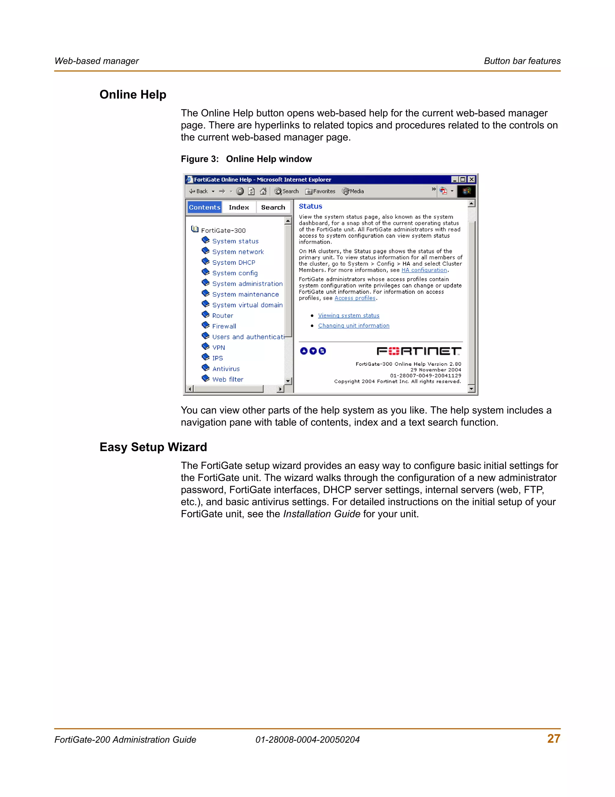 Web-based manager                                                                                      Button bar features


          Online Help
                              The Online Help button opens web-based help for the current web-based manager
                              page. There are hyperlinks to related topics and procedures related to the controls on
                              the current web-based manager page.

                              Figure 3: Online Help window




                              You can view other parts of the help system as you like. The help system includes a
                              navigation pane with table of contents, index and a text search function.

          Easy Setup Wizard
                              The FortiGate setup wizard provides an easy way to configure basic initial settings for
                              the FortiGate unit. The wizard walks through the configuration of a new administrator
                              password, FortiGate interfaces, DHCP server settings, internal servers (web, FTP,
                              etc.), and basic antivirus settings. For detailed instructions on the initial setup of your
                              FortiGate unit, see the Installation Guide for your unit.




FortiGate-200 Administration Guide             01-28008-0004-20050204                                                 27
 