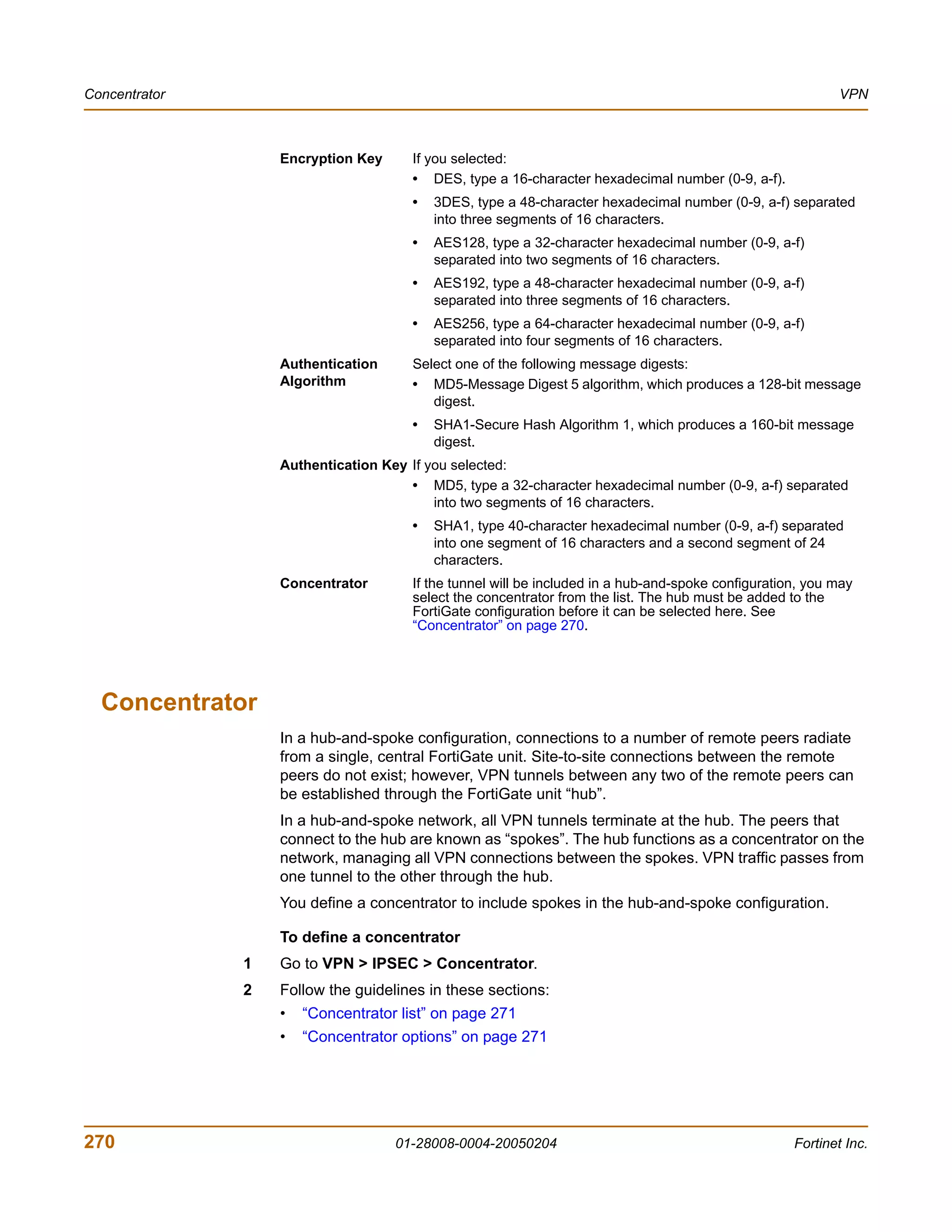 Concentrator                                                                                               VPN



                   Encryption Key     If you selected:
                                      • DES, type a 16-character hexadecimal number (0-9, a-f).
                                      •   3DES, type a 48-character hexadecimal number (0-9, a-f) separated
                                          into three segments of 16 characters.
                                      •   AES128, type a 32-character hexadecimal number (0-9, a-f)
                                          separated into two segments of 16 characters.
                                      •   AES192, type a 48-character hexadecimal number (0-9, a-f)
                                          separated into three segments of 16 characters.
                                      •   AES256, type a 64-character hexadecimal number (0-9, a-f)
                                          separated into four segments of 16 characters.
                   Authentication     Select one of the following message digests:
                   Algorithm          • MD5-Message Digest 5 algorithm, which produces a 128-bit message
                                         digest.
                                      •   SHA1-Secure Hash Algorithm 1, which produces a 160-bit message
                                          digest.
                   Authentication Key If you selected:
                                      • MD5, type a 32-character hexadecimal number (0-9, a-f) separated
                                          into two segments of 16 characters.
                                      •   SHA1, type 40-character hexadecimal number (0-9, a-f) separated
                                          into one segment of 16 characters and a second segment of 24
                                          characters.
                   Concentrator       If the tunnel will be included in a hub-and-spoke configuration, you may
                                      select the concentrator from the list. The hub must be added to the
                                      FortiGate configuration before it can be selected here. See
                                      “Concentrator” on page 270.




  Concentrator
                   In a hub-and-spoke configuration, connections to a number of remote peers radiate
                   from a single, central FortiGate unit. Site-to-site connections between the remote
                   peers do not exist; however, VPN tunnels between any two of the remote peers can
                   be established through the FortiGate unit “hub”.
                   In a hub-and-spoke network, all VPN tunnels terminate at the hub. The peers that
                   connect to the hub are known as “spokes”. The hub functions as a concentrator on the
                   network, managing all VPN connections between the spokes. VPN traffic passes from
                   one tunnel to the other through the hub.
                   You define a concentrator to include spokes in the hub-and-spoke configuration.

                   To define a concentrator
               1   Go to VPN > IPSEC > Concentrator.
               2   Follow the guidelines in these sections:
                   •   “Concentrator list” on page 271
                   •   “Concentrator options” on page 271




270                                 01-28008-0004-20050204                                          Fortinet Inc.
 