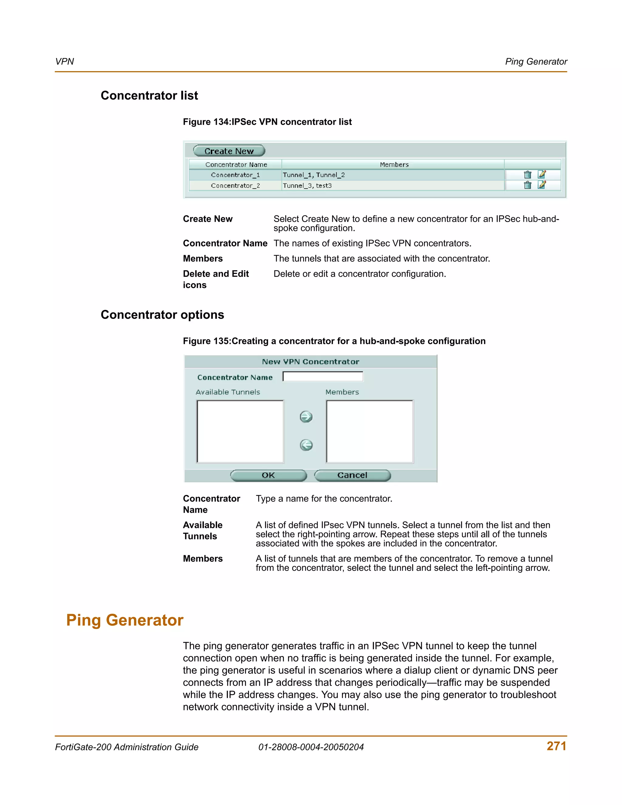 VPN                                                                                                             Ping Generator


          Concentrator list

                              Figure 134:IPSec VPN concentrator list




                              Create New            Select Create New to define a new concentrator for an IPSec hub-and-
                                                    spoke configuration.
                              Concentrator Name The names of existing IPSec VPN concentrators.
                              Members               The tunnels that are associated with the concentrator.
                              Delete and Edit       Delete or edit a concentrator configuration.
                              icons


          Concentrator options

                              Figure 135:Creating a concentrator for a hub-and-spoke configuration




                              Concentrator      Type a name for the concentrator.
                              Name
                              Available         A list of defined IPsec VPN tunnels. Select a tunnel from the list and then
                              Tunnels           select the right-pointing arrow. Repeat these steps until all of the tunnels
                                                associated with the spokes are included in the concentrator.
                              Members           A list of tunnels that are members of the concentrator. To remove a tunnel
                                                from the concentrator, select the tunnel and select the left-pointing arrow.




  Ping Generator
                              The ping generator generates traffic in an IPSec VPN tunnel to keep the tunnel
                              connection open when no traffic is being generated inside the tunnel. For example,
                              the ping generator is useful in scenarios where a dialup client or dynamic DNS peer
                              connects from an IP address that changes periodically—traffic may be suspended
                              while the IP address changes. You may also use the ping generator to troubleshoot
                              network connectivity inside a VPN tunnel.


FortiGate-200 Administration Guide              01-28008-0004-20050204                                                     271
 