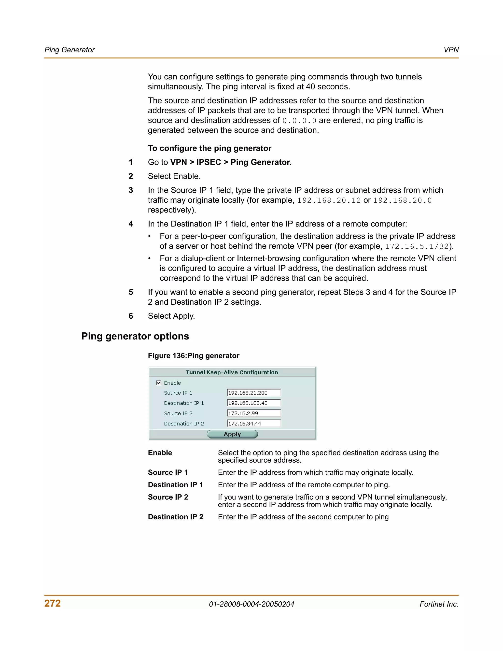 Ping Generator                                                                                                      VPN


                       You can configure settings to generate ping commands through two tunnels
                       simultaneously. The ping interval is fixed at 40 seconds.
                       The source and destination IP addresses refer to the source and destination
                       addresses of IP packets that are to be transported through the VPN tunnel. When
                       source and destination addresses of 0.0.0.0 are entered, no ping traffic is
                       generated between the source and destination.

                       To configure the ping generator
                   1   Go to VPN > IPSEC > Ping Generator.
                   2   Select Enable.
                   3   In the Source IP 1 field, type the private IP address or subnet address from which
                       traffic may originate locally (for example, 192.168.20.12 or 192.168.20.0
                       respectively).
                   4   In the Destination IP 1 field, enter the IP address of a remote computer:
                       •   For a peer-to-peer configuration, the destination address is the private IP address
                           of a server or host behind the remote VPN peer (for example, 172.16.5.1/32).
                       •   For a dialup-client or Internet-browsing configuration where the remote VPN client
                           is configured to acquire a virtual IP address, the destination address must
                           correspond to the virtual IP address that can be acquired.
                   5   If you want to enable a second ping generator, repeat Steps 3 and 4 for the Source IP
                       2 and Destination IP 2 settings.
                   6   Select Apply.

          Ping generator options
                       Figure 136:Ping generator




                       Enable               Select the option to ping the specified destination address using the
                                            specified source address.
                       Source IP 1          Enter the IP address from which traffic may originate locally.
                       Destination IP 1     Enter the IP address of the remote computer to ping.
                       Source IP 2          If you want to generate traffic on a second VPN tunnel simultaneously,
                                            enter a second IP address from which traffic may originate locally.
                       Destination IP 2     Enter the IP address of the second computer to ping




272                                       01-28008-0004-20050204                                             Fortinet Inc.
 