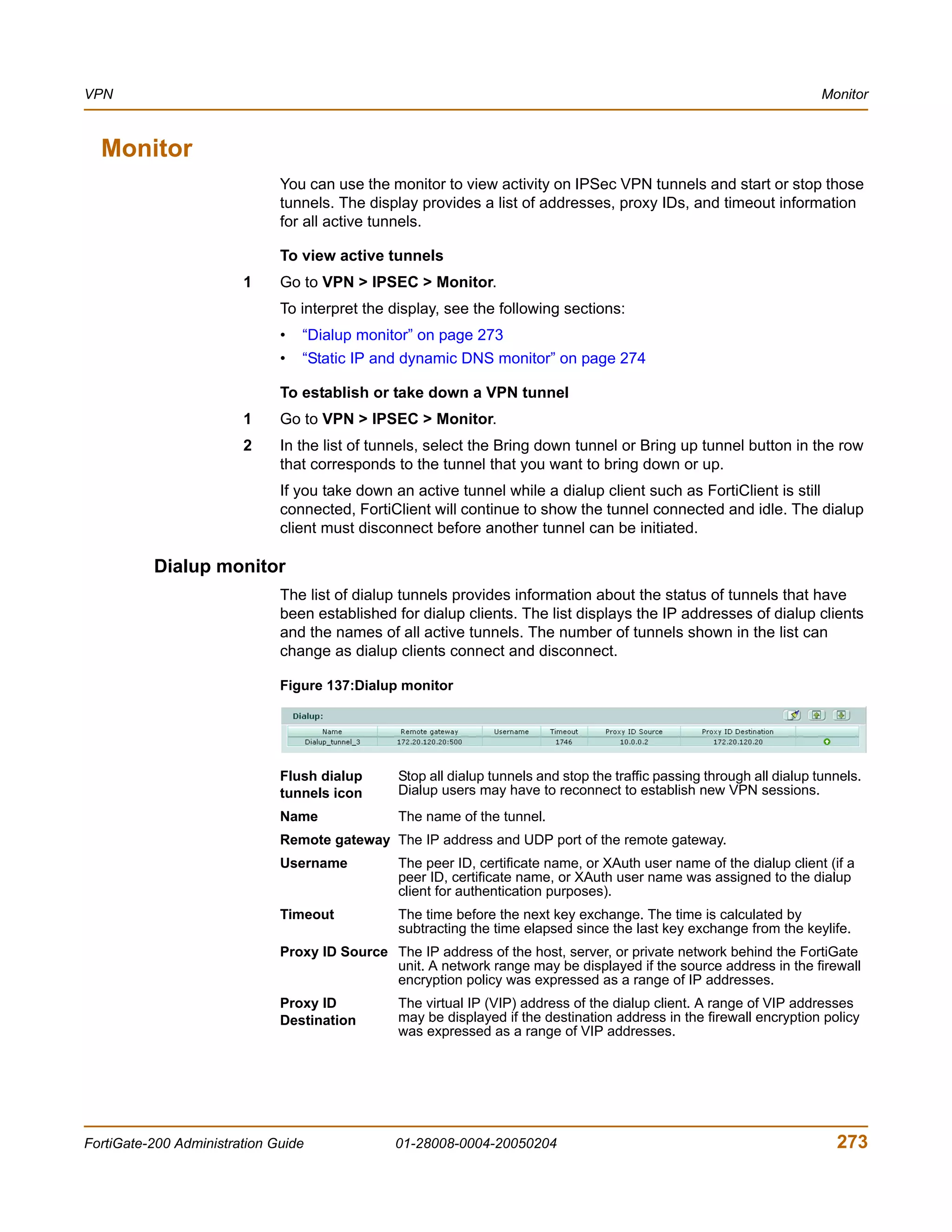 VPN                                                                                                                      Monitor



  Monitor
                              You can use the monitor to view activity on IPSec VPN tunnels and start or stop those
                              tunnels. The display provides a list of addresses, proxy IDs, and timeout information
                              for all active tunnels.

                              To view active tunnels
                        1     Go to VPN > IPSEC > Monitor.
                              To interpret the display, see the following sections:
                              •   “Dialup monitor” on page 273
                              •   “Static IP and dynamic DNS monitor” on page 274

                              To establish or take down a VPN tunnel
                        1     Go to VPN > IPSEC > Monitor.
                        2     In the list of tunnels, select the Bring down tunnel or Bring up tunnel button in the row
                              that corresponds to the tunnel that you want to bring down or up.
                              If you take down an active tunnel while a dialup client such as FortiClient is still
                              connected, FortiClient will continue to show the tunnel connected and idle. The dialup
                              client must disconnect before another tunnel can be initiated.

          Dialup monitor
                              The list of dialup tunnels provides information about the status of tunnels that have
                              been established for dialup clients. The list displays the IP addresses of dialup clients
                              and the names of all active tunnels. The number of tunnels shown in the list can
                              change as dialup clients connect and disconnect.

                              Figure 137:Dialup monitor




                              Flush dialup      Stop all dialup tunnels and stop the traffic passing through all dialup tunnels.
                              tunnels icon      Dialup users may have to reconnect to establish new VPN sessions.
                              Name              The name of the tunnel.
                              Remote gateway The IP address and UDP port of the remote gateway.
                              Username          The peer ID, certificate name, or XAuth user name of the dialup client (if a
                                                peer ID, certificate name, or XAuth user name was assigned to the dialup
                                                client for authentication purposes).
                              Timeout           The time before the next key exchange. The time is calculated by
                                                subtracting the time elapsed since the last key exchange from the keylife.
                              Proxy ID Source The IP address of the host, server, or private network behind the FortiGate
                                              unit. A network range may be displayed if the source address in the firewall
                                              encryption policy was expressed as a range of IP addresses.
                              Proxy ID          The virtual IP (VIP) address of the dialup client. A range of VIP addresses
                              Destination       may be displayed if the destination address in the firewall encryption policy
                                                was expressed as a range of VIP addresses.




FortiGate-200 Administration Guide              01-28008-0004-20050204                                                     273
 