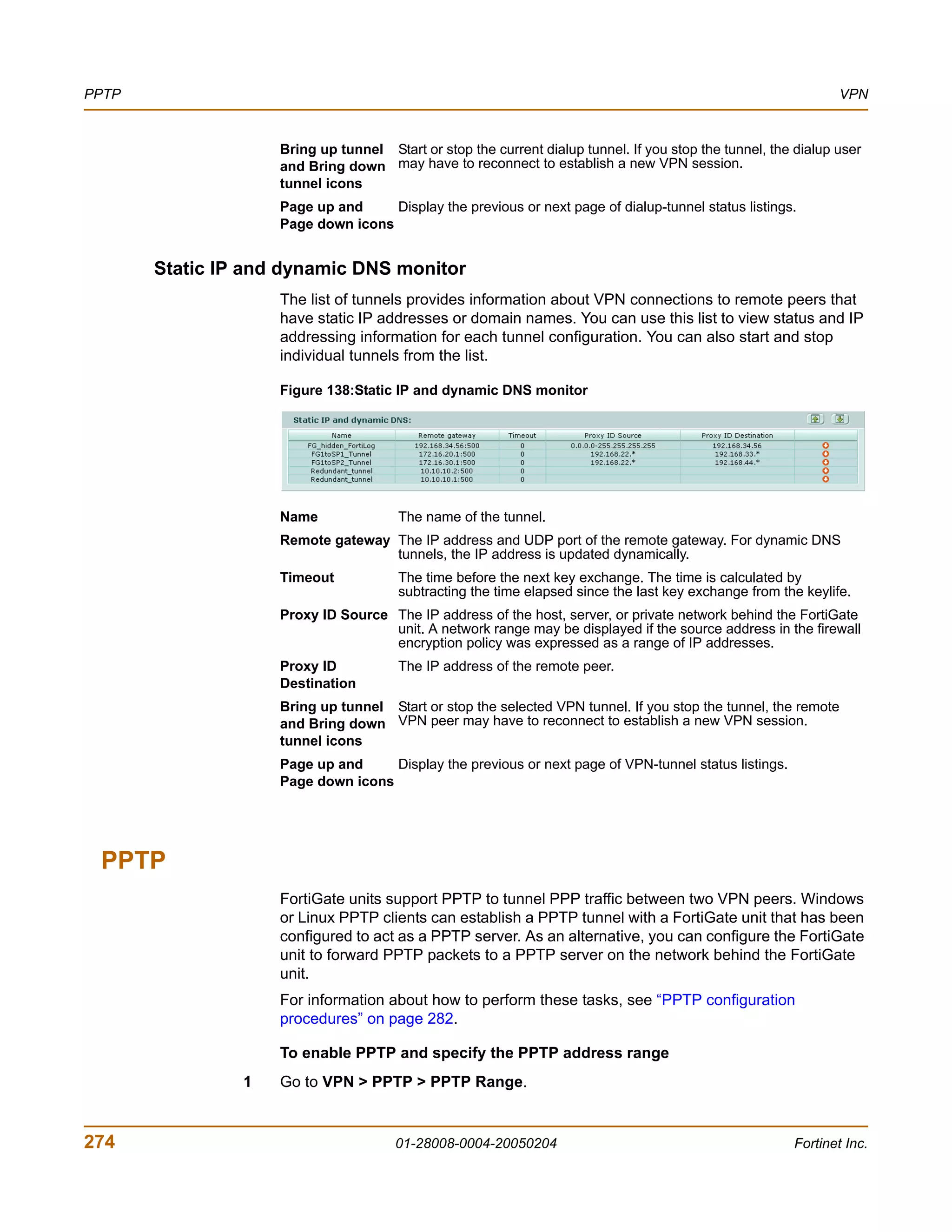 PPTP                                                                                                            VPN


                    Bring up tunnel Start or stop the current dialup tunnel. If you stop the tunnel, the dialup user
                    and Bring down may have to reconnect to establish a new VPN session.
                    tunnel icons
                    Page up and     Display the previous or next page of dialup-tunnel status listings.
                    Page down icons


       Static IP and dynamic DNS monitor
                    The list of tunnels provides information about VPN connections to remote peers that
                    have static IP addresses or domain names. You can use this list to view status and IP
                    addressing information for each tunnel configuration. You can also start and stop
                    individual tunnels from the list.

                    Figure 138:Static IP and dynamic DNS monitor




                    Name               The name of the tunnel.
                    Remote gateway The IP address and UDP port of the remote gateway. For dynamic DNS
                                   tunnels, the IP address is updated dynamically.
                    Timeout            The time before the next key exchange. The time is calculated by
                                       subtracting the time elapsed since the last key exchange from the keylife.
                    Proxy ID Source The IP address of the host, server, or private network behind the FortiGate
                                    unit. A network range may be displayed if the source address in the firewall
                                    encryption policy was expressed as a range of IP addresses.
                    Proxy ID           The IP address of the remote peer.
                    Destination
                    Bring up tunnel Start or stop the selected VPN tunnel. If you stop the tunnel, the remote
                    and Bring down VPN peer may have to reconnect to establish a new VPN session.
                    tunnel icons
                    Page up and     Display the previous or next page of VPN-tunnel status listings.
                    Page down icons




 PPTP
                    FortiGate units support PPTP to tunnel PPP traffic between two VPN peers. Windows
                    or Linux PPTP clients can establish a PPTP tunnel with a FortiGate unit that has been
                    configured to act as a PPTP server. As an alternative, you can configure the FortiGate
                    unit to forward PPTP packets to a PPTP server on the network behind the FortiGate
                    unit.
                    For information about how to perform these tasks, see “PPTP configuration
                    procedures” on page 282.

                    To enable PPTP and specify the PPTP address range
                1   Go to VPN > PPTP > PPTP Range.


274                                    01-28008-0004-20050204                                           Fortinet Inc.
 