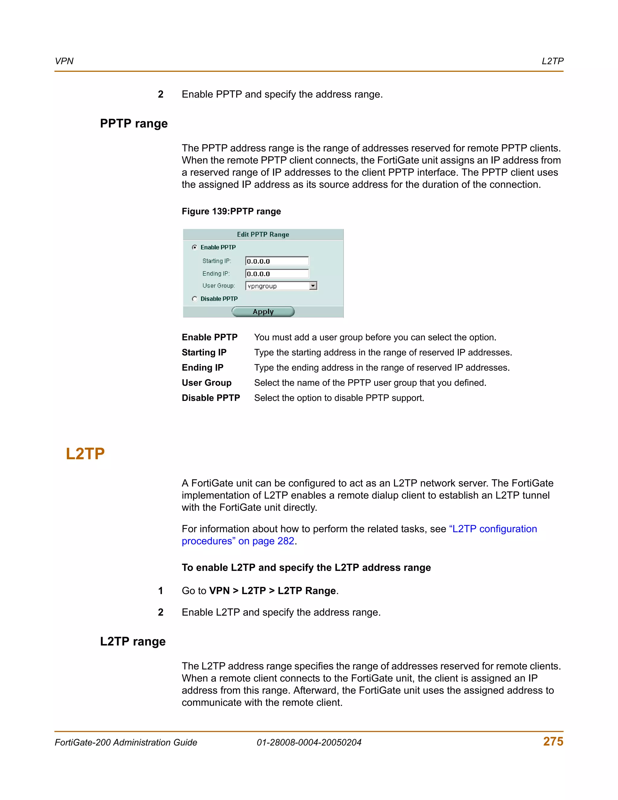VPN                                                                                                              L2TP


                        2     Enable PPTP and specify the address range.

          PPTP range
                              The PPTP address range is the range of addresses reserved for remote PPTP clients.
                              When the remote PPTP client connects, the FortiGate unit assigns an IP address from
                              a reserved range of IP addresses to the client PPTP interface. The PPTP client uses
                              the assigned IP address as its source address for the duration of the connection.

                              Figure 139:PPTP range




                              Enable PPTP     You must add a user group before you can select the option.
                              Starting IP     Type the starting address in the range of reserved IP addresses.
                              Ending IP       Type the ending address in the range of reserved IP addresses.
                              User Group      Select the name of the PPTP user group that you defined.
                              Disable PPTP    Select the option to disable PPTP support.




  L2TP
                              A FortiGate unit can be configured to act as an L2TP network server. The FortiGate
                              implementation of L2TP enables a remote dialup client to establish an L2TP tunnel
                              with the FortiGate unit directly.

                              For information about how to perform the related tasks, see “L2TP configuration
                              procedures” on page 282.

                              To enable L2TP and specify the L2TP address range

                        1     Go to VPN > L2TP > L2TP Range.

                        2     Enable L2TP and specify the address range.

          L2TP range
                              The L2TP address range specifies the range of addresses reserved for remote clients.
                              When a remote client connects to the FortiGate unit, the client is assigned an IP
                              address from this range. Afterward, the FortiGate unit uses the assigned address to
                              communicate with the remote client.


FortiGate-200 Administration Guide            01-28008-0004-20050204                                             275
 