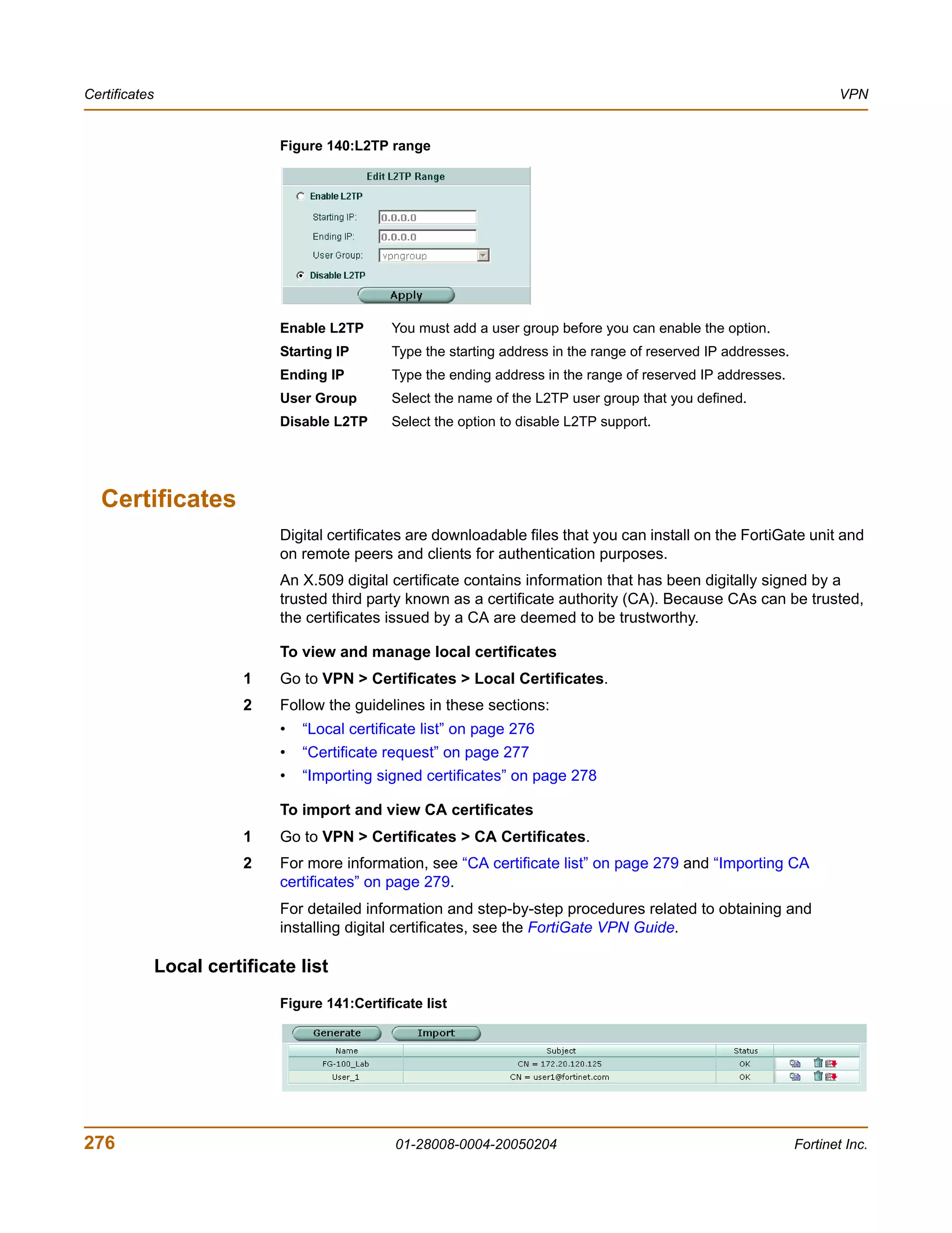 Certificates                                                                                                              VPN


                              Figure 140:L2TP range




                              Enable L2TP       You must add a user group before you can enable the option.
                              Starting IP       Type the starting address in the range of reserved IP addresses.
                              Ending IP         Type the ending address in the range of reserved IP addresses.
                              User Group        Select the name of the L2TP user group that you defined.
                              Disable L2TP      Select the option to disable L2TP support.




  Certificates
                              Digital certificates are downloadable files that you can install on the FortiGate unit and
                              on remote peers and clients for authentication purposes.
                              An X.509 digital certificate contains information that has been digitally signed by a
                              trusted third party known as a certificate authority (CA). Because CAs can be trusted,
                              the certificates issued by a CA are deemed to be trustworthy.

                              To view and manage local certificates
                          1   Go to VPN > Certificates > Local Certificates.
                          2   Follow the guidelines in these sections:
                              •   “Local certificate list” on page 276
                              •   “Certificate request” on page 277
                              •   “Importing signed certificates” on page 278

                              To import and view CA certificates
                          1   Go to VPN > Certificates > CA Certificates.
                          2   For more information, see “CA certificate list” on page 279 and “Importing CA
                              certificates” on page 279.
                              For detailed information and step-by-step procedures related to obtaining and
                              installing digital certificates, see the FortiGate VPN Guide.

               Local certificate list
                              Figure 141:Certificate list




276                                             01-28008-0004-20050204                                             Fortinet Inc.
 