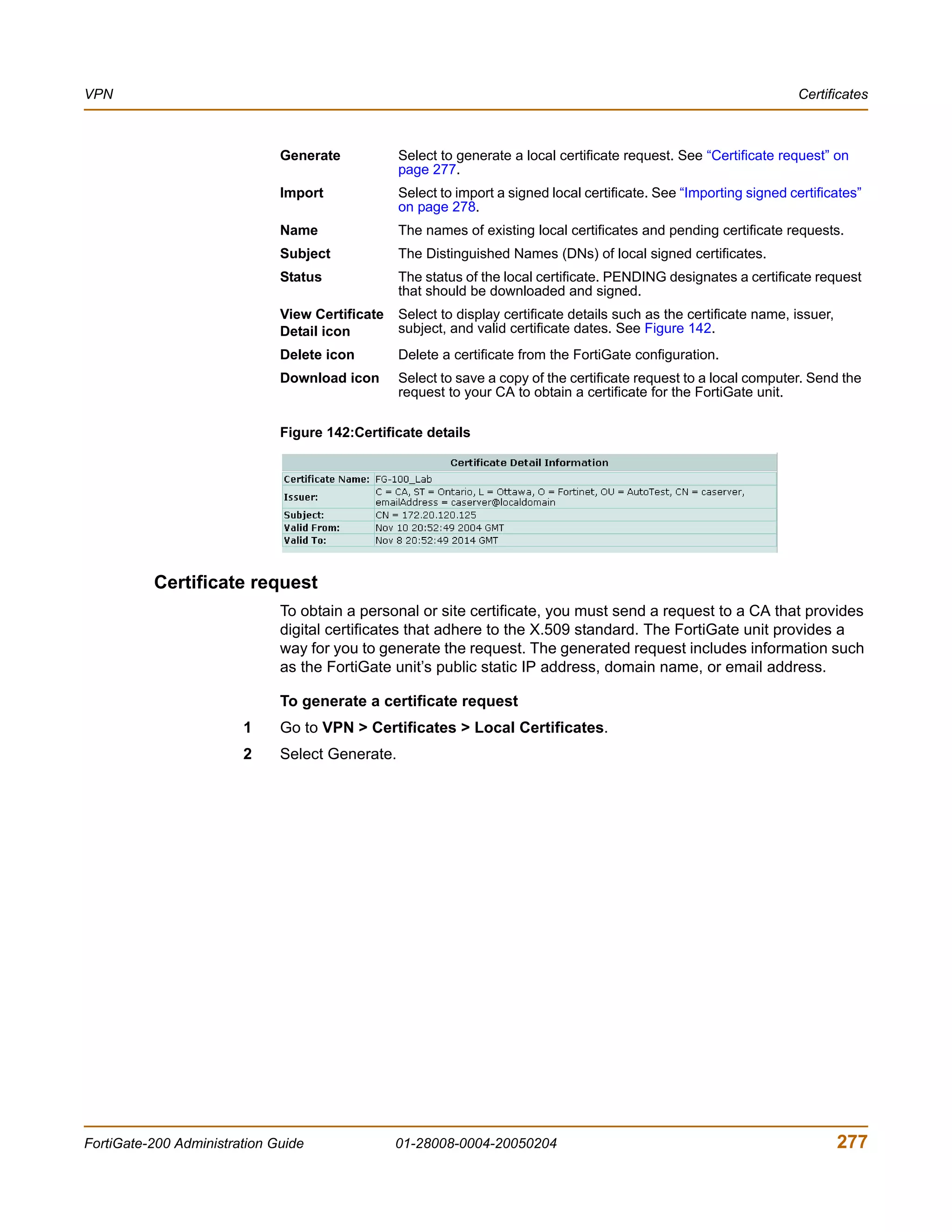 VPN                                                                                                                   Certificates



                              Generate           Select to generate a local certificate request. See “Certificate request” on
                                                 page 277.
                              Import             Select to import a signed local certificate. See “Importing signed certificates”
                                                 on page 278.
                              Name               The names of existing local certificates and pending certificate requests.
                              Subject            The Distinguished Names (DNs) of local signed certificates.
                              Status             The status of the local certificate. PENDING designates a certificate request
                                                 that should be downloaded and signed.
                              View Certificate   Select to display certificate details such as the certificate name, issuer,
                              Detail icon        subject, and valid certificate dates. See Figure 142.
                              Delete icon        Delete a certificate from the FortiGate configuration.
                              Download icon      Select to save a copy of the certificate request to a local computer. Send the
                                                 request to your CA to obtain a certificate for the FortiGate unit.

                              Figure 142:Certificate details




          Certificate request
                              To obtain a personal or site certificate, you must send a request to a CA that provides
                              digital certificates that adhere to the X.509 standard. The FortiGate unit provides a
                              way for you to generate the request. The generated request includes information such
                              as the FortiGate unit’s public static IP address, domain name, or email address.

                              To generate a certificate request
                        1     Go to VPN > Certificates > Local Certificates.
                        2     Select Generate.




FortiGate-200 Administration Guide               01-28008-0004-20050204                                                        277
 