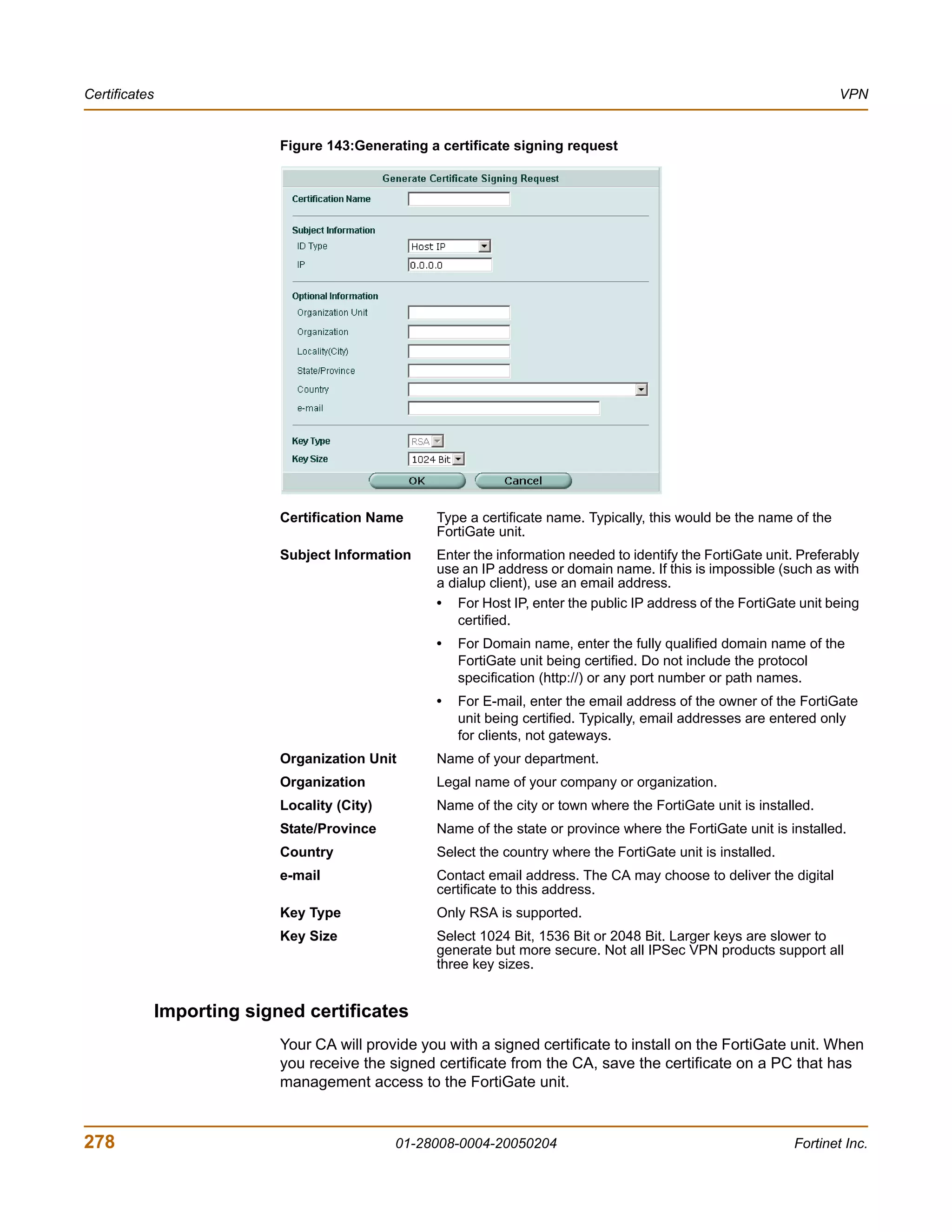 Certificates                                                                                                            VPN


                             Figure 143:Generating a certificate signing request




                             Certification Name     Type a certificate name. Typically, this would be the name of the
                                                    FortiGate unit.
                             Subject Information    Enter the information needed to identify the FortiGate unit. Preferably
                                                    use an IP address or domain name. If this is impossible (such as with
                                                    a dialup client), use an email address.
                                                    • For Host IP, enter the public IP address of the FortiGate unit being
                                                        certified.
                                                    •   For Domain name, enter the fully qualified domain name of the
                                                        FortiGate unit being certified. Do not include the protocol
                                                        specification (http://) or any port number or path names.
                                                    •   For E-mail, enter the email address of the owner of the FortiGate
                                                        unit being certified. Typically, email addresses are entered only
                                                        for clients, not gateways.
                             Organization Unit      Name of your department.
                             Organization           Legal name of your company or organization.
                             Locality (City)        Name of the city or town where the FortiGate unit is installed.
                             State/Province         Name of the state or province where the FortiGate unit is installed.
                             Country                Select the country where the FortiGate unit is installed.
                             e-mail                 Contact email address. The CA may choose to deliver the digital
                                                    certificate to this address.
                             Key Type               Only RSA is supported.
                             Key Size               Select 1024 Bit, 1536 Bit or 2048 Bit. Larger keys are slower to
                                                    generate but more secure. Not all IPSec VPN products support all
                                                    three key sizes.


               Importing signed certificates
                             Your CA will provide you with a signed certificate to install on the FortiGate unit. When
                             you receive the signed certificate from the CA, save the certificate on a PC that has
                             management access to the FortiGate unit.


278                                            01-28008-0004-20050204                                           Fortinet Inc.
 