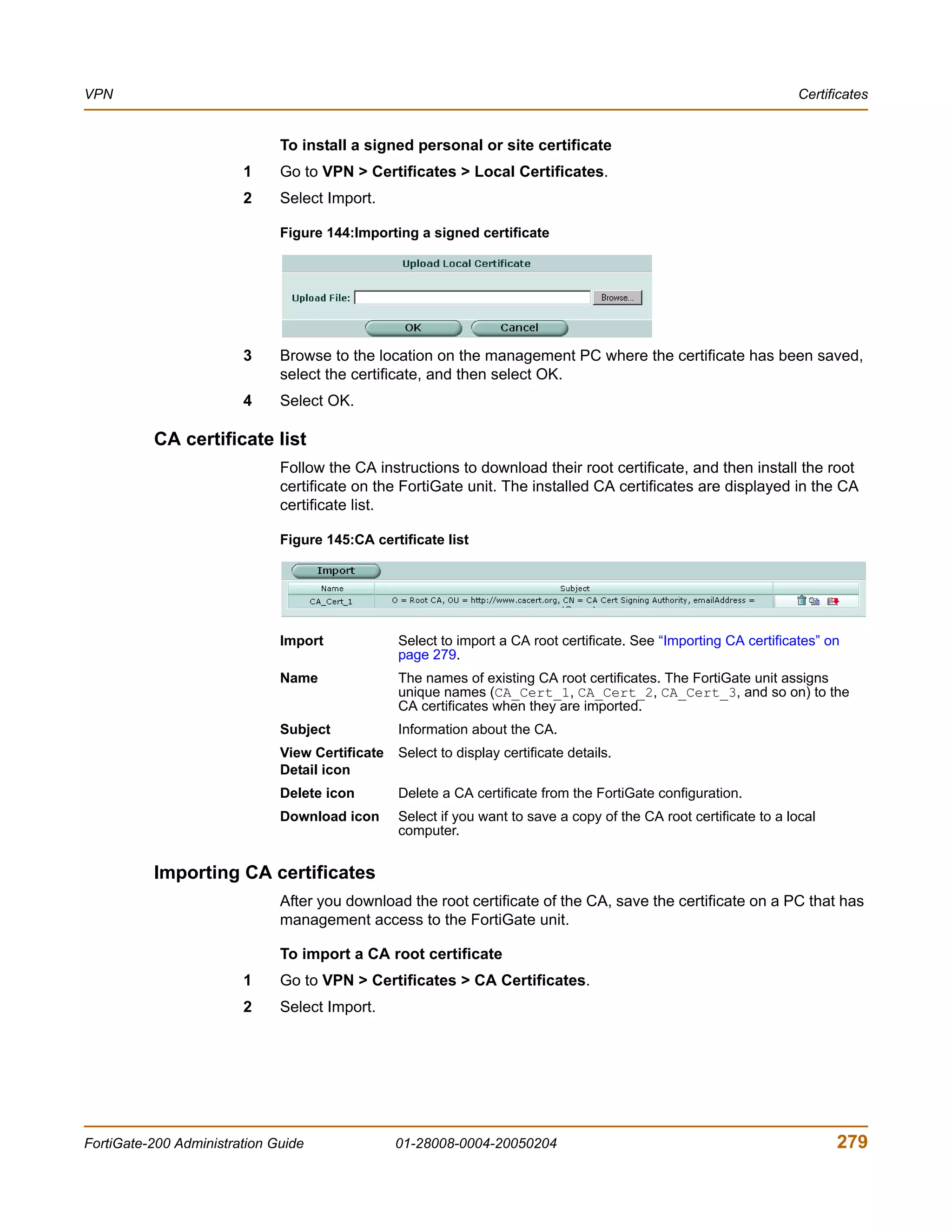 VPN                                                                                                                  Certificates


                              To install a signed personal or site certificate
                        1     Go to VPN > Certificates > Local Certificates.
                        2     Select Import.

                              Figure 144:Importing a signed certificate




                        3     Browse to the location on the management PC where the certificate has been saved,
                              select the certificate, and then select OK.
                        4     Select OK.

          CA certificate list
                              Follow the CA instructions to download their root certificate, and then install the root
                              certificate on the FortiGate unit. The installed CA certificates are displayed in the CA
                              certificate list.

                              Figure 145:CA certificate list




                              Import             Select to import a CA root certificate. See “Importing CA certificates” on
                                                 page 279.
                              Name               The names of existing CA root certificates. The FortiGate unit assigns
                                                 unique names (CA_Cert_1, CA_Cert_2, CA_Cert_3, and so on) to the
                                                 CA certificates when they are imported.
                              Subject            Information about the CA.
                              View Certificate   Select to display certificate details.
                              Detail icon
                              Delete icon        Delete a CA certificate from the FortiGate configuration.
                              Download icon      Select if you want to save a copy of the CA root certificate to a local
                                                 computer.


          Importing CA certificates
                              After you download the root certificate of the CA, save the certificate on a PC that has
                              management access to the FortiGate unit.

                              To import a CA root certificate
                        1     Go to VPN > Certificates > CA Certificates.
                        2     Select Import.




FortiGate-200 Administration Guide               01-28008-0004-20050204                                                    279
 
