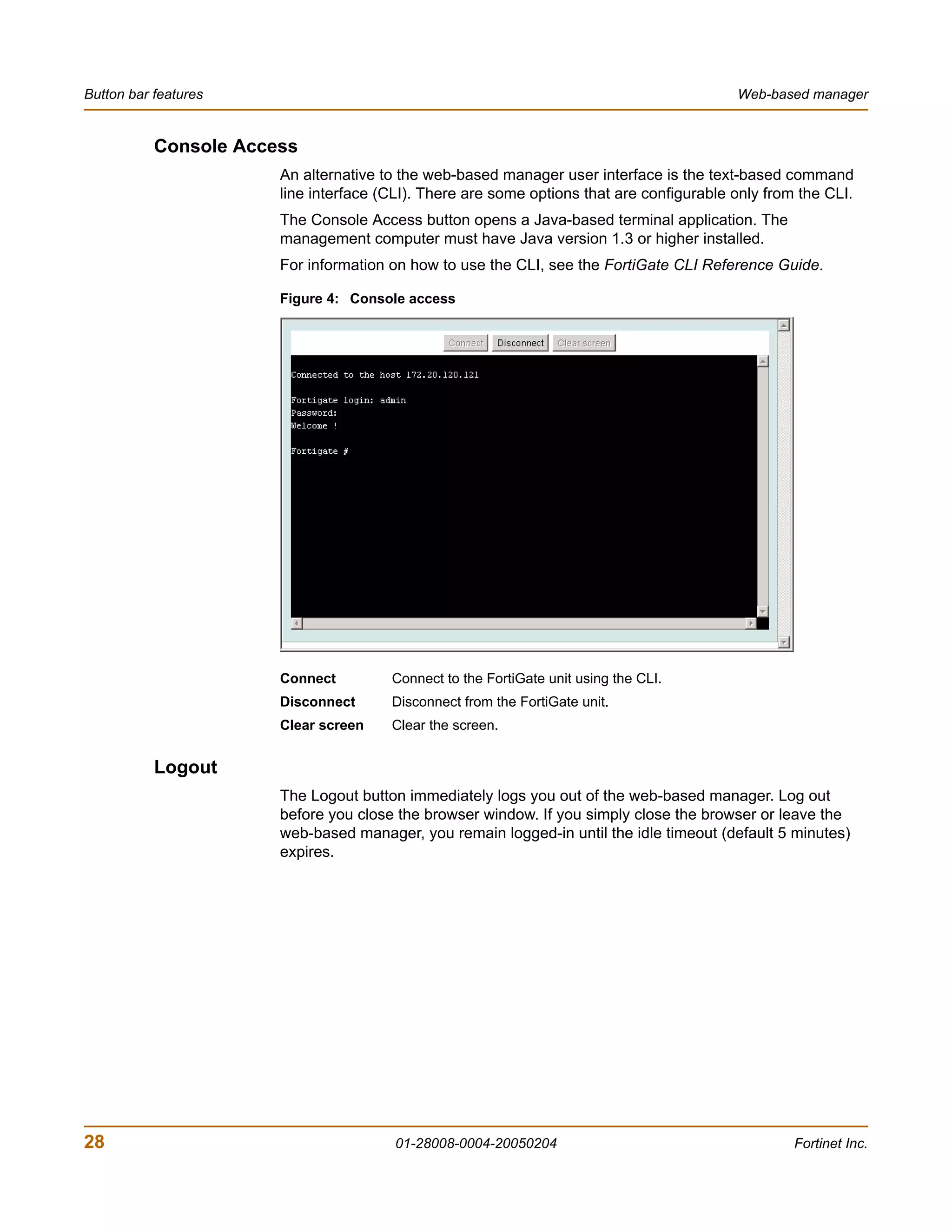 Button bar features                                                                       Web-based manager


           Console Access
                       An alternative to the web-based manager user interface is the text-based command
                       line interface (CLI). There are some options that are configurable only from the CLI.
                       The Console Access button opens a Java-based terminal application. The
                       management computer must have Java version 1.3 or higher installed.
                       For information on how to use the CLI, see the FortiGate CLI Reference Guide.

                       Figure 4: Console access




                       Connect         Connect to the FortiGate unit using the CLI.
                       Disconnect      Disconnect from the FortiGate unit.
                       Clear screen    Clear the screen.


           Logout
                       The Logout button immediately logs you out of the web-based manager. Log out
                       before you close the browser window. If you simply close the browser or leave the
                       web-based manager, you remain logged-in until the idle timeout (default 5 minutes)
                       expires.




28                                      01-28008-0004-20050204                                     Fortinet Inc.
 