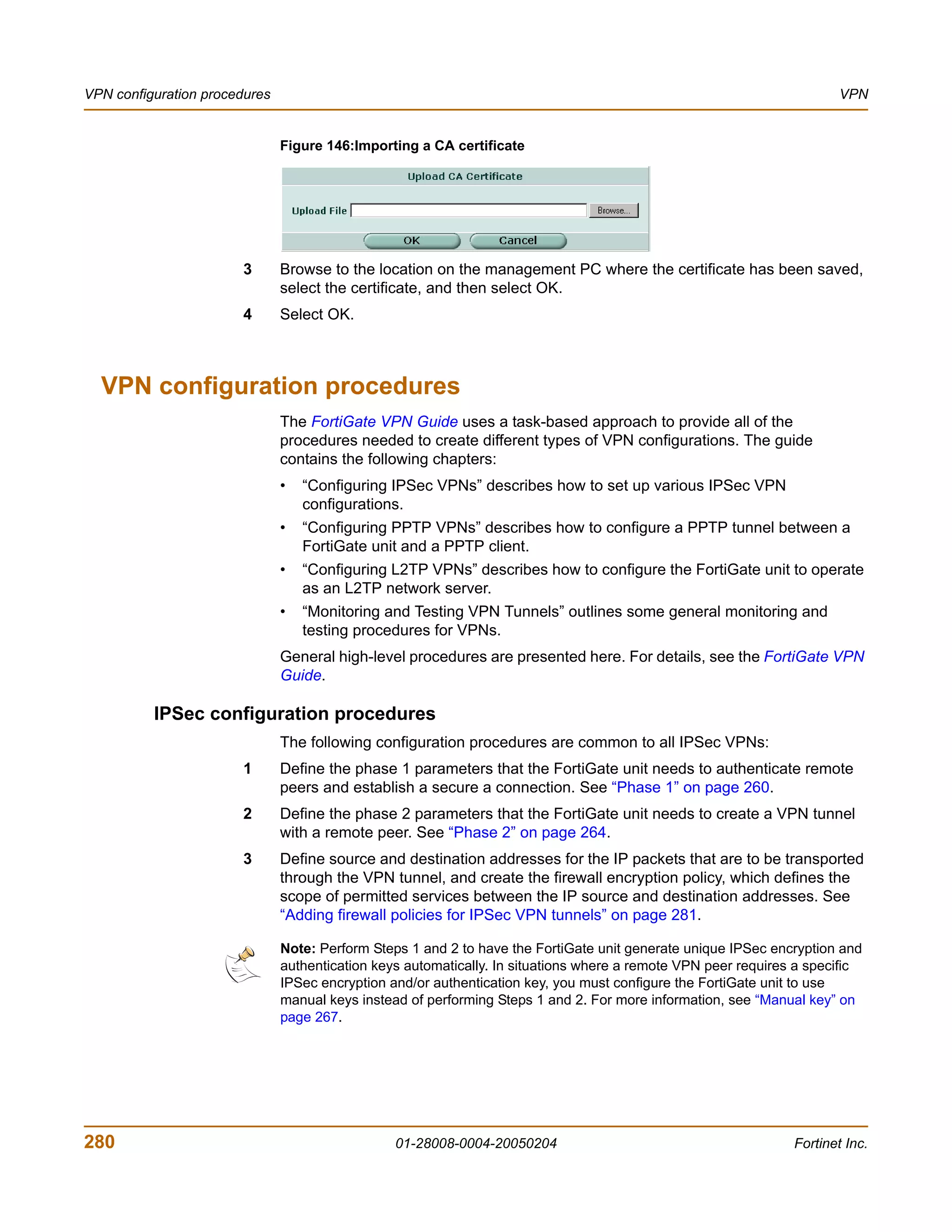 VPN configuration procedures                                                                                           VPN


                               Figure 146:Importing a CA certificate




                       3       Browse to the location on the management PC where the certificate has been saved,
                               select the certificate, and then select OK.
                       4       Select OK.



  VPN configuration procedures
                               The FortiGate VPN Guide uses a task-based approach to provide all of the
                               procedures needed to create different types of VPN configurations. The guide
                               contains the following chapters:
                               •   “Configuring IPSec VPNs” describes how to set up various IPSec VPN
                                   configurations.
                               •   “Configuring PPTP VPNs” describes how to configure a PPTP tunnel between a
                                   FortiGate unit and a PPTP client.
                               •   “Configuring L2TP VPNs” describes how to configure the FortiGate unit to operate
                                   as an L2TP network server.
                               •   “Monitoring and Testing VPN Tunnels” outlines some general monitoring and
                                   testing procedures for VPNs.
                               General high-level procedures are presented here. For details, see the FortiGate VPN
                               Guide.

          IPSec configuration procedures
                               The following configuration procedures are common to all IPSec VPNs:
                       1       Define the phase 1 parameters that the FortiGate unit needs to authenticate remote
                               peers and establish a secure a connection. See “Phase 1” on page 260.
                       2       Define the phase 2 parameters that the FortiGate unit needs to create a VPN tunnel
                               with a remote peer. See “Phase 2” on page 264.
                       3       Define source and destination addresses for the IP packets that are to be transported
                               through the VPN tunnel, and create the firewall encryption policy, which defines the
                               scope of permitted services between the IP source and destination addresses. See
                               “Adding firewall policies for IPSec VPN tunnels” on page 281.

                               Note: Perform Steps 1 and 2 to have the FortiGate unit generate unique IPSec encryption and
                               authentication keys automatically. In situations where a remote VPN peer requires a specific
                               IPSec encryption and/or authentication key, you must configure the FortiGate unit to use
                               manual keys instead of performing Steps 1 and 2. For more information, see “Manual key” on
                               page 267.




280                                              01-28008-0004-20050204                                         Fortinet Inc.
 