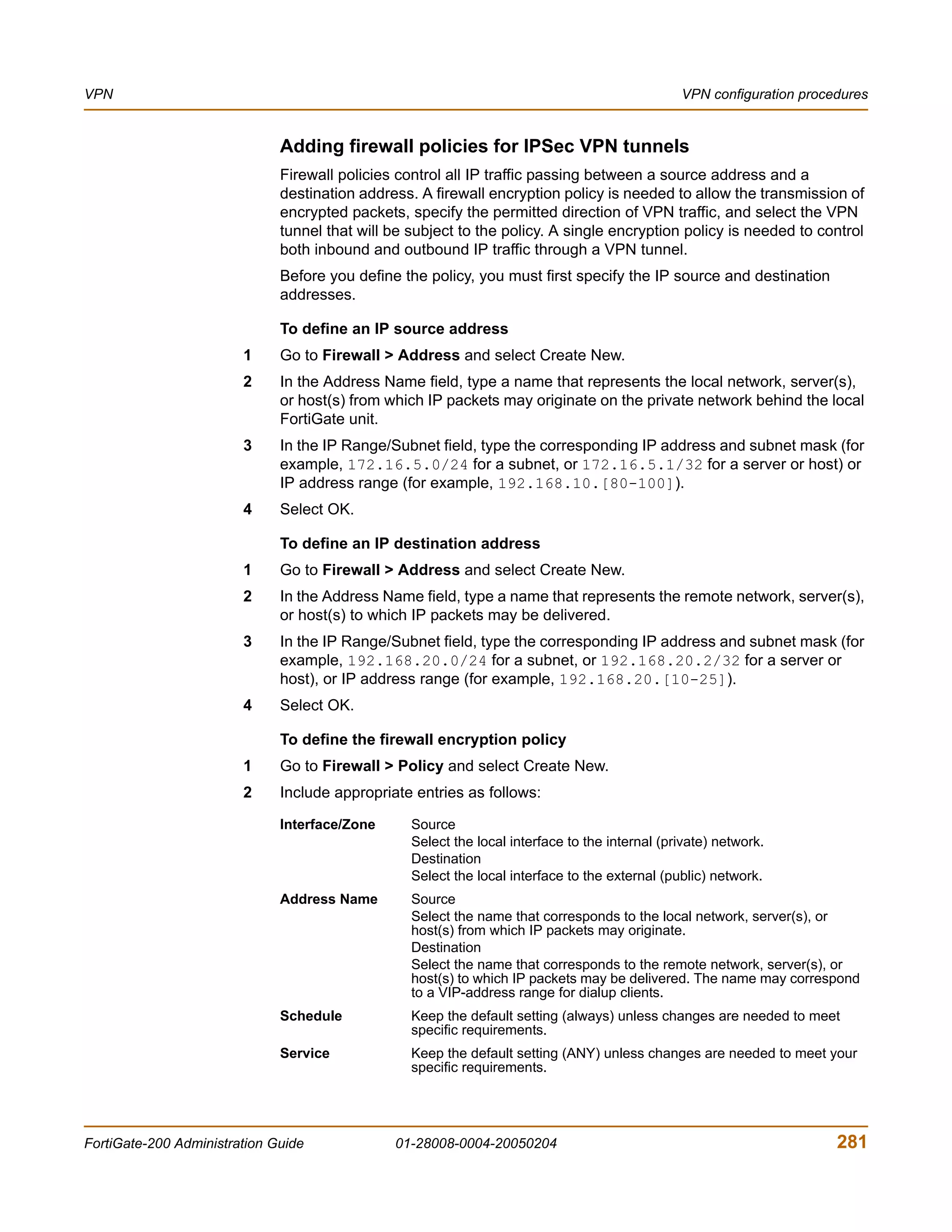 VPN                                                                                             VPN configuration procedures


                              Adding firewall policies for IPSec VPN tunnels
                              Firewall policies control all IP traffic passing between a source address and a
                              destination address. A firewall encryption policy is needed to allow the transmission of
                              encrypted packets, specify the permitted direction of VPN traffic, and select the VPN
                              tunnel that will be subject to the policy. A single encryption policy is needed to control
                              both inbound and outbound IP traffic through a VPN tunnel.
                              Before you define the policy, you must first specify the IP source and destination
                              addresses.

                              To define an IP source address
                        1     Go to Firewall > Address and select Create New.
                        2     In the Address Name field, type a name that represents the local network, server(s),
                              or host(s) from which IP packets may originate on the private network behind the local
                              FortiGate unit.
                        3     In the IP Range/Subnet field, type the corresponding IP address and subnet mask (for
                              example, 172.16.5.0/24 for a subnet, or 172.16.5.1/32 for a server or host) or
                              IP address range (for example, 192.168.10.[80-100]).
                        4     Select OK.

                              To define an IP destination address
                        1     Go to Firewall > Address and select Create New.
                        2     In the Address Name field, type a name that represents the remote network, server(s),
                              or host(s) to which IP packets may be delivered.
                        3     In the IP Range/Subnet field, type the corresponding IP address and subnet mask (for
                              example, 192.168.20.0/24 for a subnet, or 192.168.20.2/32 for a server or
                              host), or IP address range (for example, 192.168.20.[10-25]).
                        4     Select OK.

                              To define the firewall encryption policy
                        1     Go to Firewall > Policy and select Create New.
                        2     Include appropriate entries as follows:

                              Interface/Zone      Source
                                                  Select the local interface to the internal (private) network.
                                                  Destination
                                                  Select the local interface to the external (public) network.
                              Address Name        Source
                                                  Select the name that corresponds to the local network, server(s), or
                                                  host(s) from which IP packets may originate.
                                                  Destination
                                                  Select the name that corresponds to the remote network, server(s), or
                                                  host(s) to which IP packets may be delivered. The name may correspond
                                                  to a VIP-address range for dialup clients.
                              Schedule            Keep the default setting (always) unless changes are needed to meet
                                                  specific requirements.
                              Service             Keep the default setting (ANY) unless changes are needed to meet your
                                                  specific requirements.




FortiGate-200 Administration Guide             01-28008-0004-20050204                                                  281
 