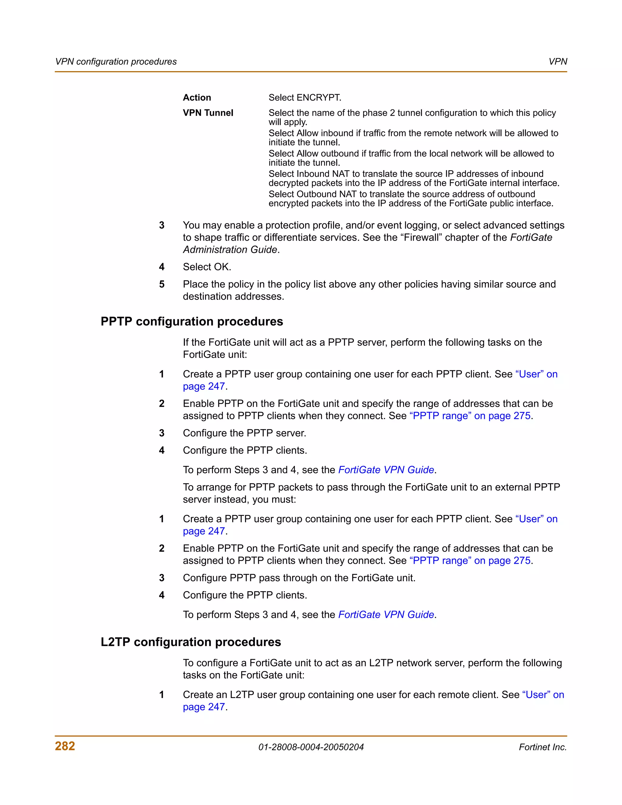 VPN configuration procedures                                                                                             VPN


                               Action             Select ENCRYPT.
                               VPN Tunnel         Select the name of the phase 2 tunnel configuration to which this policy
                                                  will apply.
                                                  Select Allow inbound if traffic from the remote network will be allowed to
                                                  initiate the tunnel.
                                                  Select Allow outbound if traffic from the local network will be allowed to
                                                  initiate the tunnel.
                                                  Select Inbound NAT to translate the source IP addresses of inbound
                                                  decrypted packets into the IP address of the FortiGate internal interface.
                                                  Select Outbound NAT to translate the source address of outbound
                                                  encrypted packets into the IP address of the FortiGate public interface.

                       3       You may enable a protection profile, and/or event logging, or select advanced settings
                               to shape traffic or differentiate services. See the “Firewall” chapter of the FortiGate
                               Administration Guide.
                       4       Select OK.
                       5       Place the policy in the policy list above any other policies having similar source and
                               destination addresses.

          PPTP configuration procedures
                               If the FortiGate unit will act as a PPTP server, perform the following tasks on the
                               FortiGate unit:
                       1       Create a PPTP user group containing one user for each PPTP client. See “User” on
                               page 247.
                       2       Enable PPTP on the FortiGate unit and specify the range of addresses that can be
                               assigned to PPTP clients when they connect. See “PPTP range” on page 275.
                       3       Configure the PPTP server.
                       4       Configure the PPTP clients.
                               To perform Steps 3 and 4, see the FortiGate VPN Guide.
                               To arrange for PPTP packets to pass through the FortiGate unit to an external PPTP
                               server instead, you must:
                       1       Create a PPTP user group containing one user for each PPTP client. See “User” on
                               page 247.
                       2       Enable PPTP on the FortiGate unit and specify the range of addresses that can be
                               assigned to PPTP clients when they connect. See “PPTP range” on page 275.
                       3       Configure PPTP pass through on the FortiGate unit.
                       4       Configure the PPTP clients.
                               To perform Steps 3 and 4, see the FortiGate VPN Guide.

          L2TP configuration procedures
                               To configure a FortiGate unit to act as an L2TP network server, perform the following
                               tasks on the FortiGate unit:
                       1       Create an L2TP user group containing one user for each remote client. See “User” on
                               page 247.


282                                             01-28008-0004-20050204                                           Fortinet Inc.
 