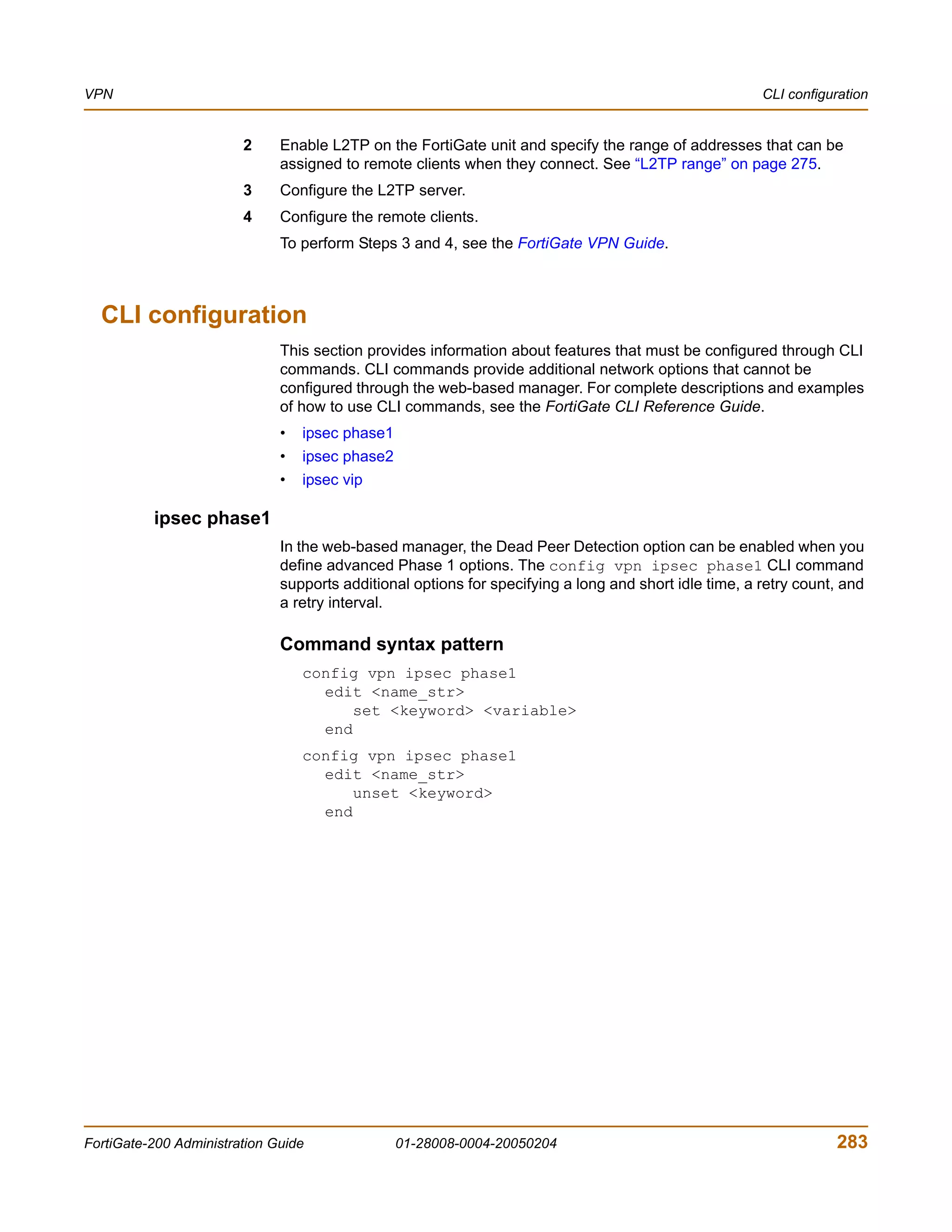 VPN                                                                                                    CLI configuration


                        2     Enable L2TP on the FortiGate unit and specify the range of addresses that can be
                              assigned to remote clients when they connect. See “L2TP range” on page 275.
                        3     Configure the L2TP server.
                        4     Configure the remote clients.
                              To perform Steps 3 and 4, see the FortiGate VPN Guide.



  CLI configuration
                              This section provides information about features that must be configured through CLI
                              commands. CLI commands provide additional network options that cannot be
                              configured through the web-based manager. For complete descriptions and examples
                              of how to use CLI commands, see the FortiGate CLI Reference Guide.
                              •   ipsec phase1
                              •   ipsec phase2
                              •   ipsec vip

          ipsec phase1
                              In the web-based manager, the Dead Peer Detection option can be enabled when you
                              define advanced Phase 1 options. The config vpn ipsec phase1 CLI command
                              supports additional options for specifying a long and short idle time, a retry count, and
                              a retry interval.

                              Command syntax pattern
                                  config vpn ipsec phase1
                                    edit <name_str>
                                        set <keyword> <variable>
                                    end
                                  config vpn ipsec phase1
                                    edit <name_str>
                                        unset <keyword>
                                    end




FortiGate-200 Administration Guide               01-28008-0004-20050204                                           283
 