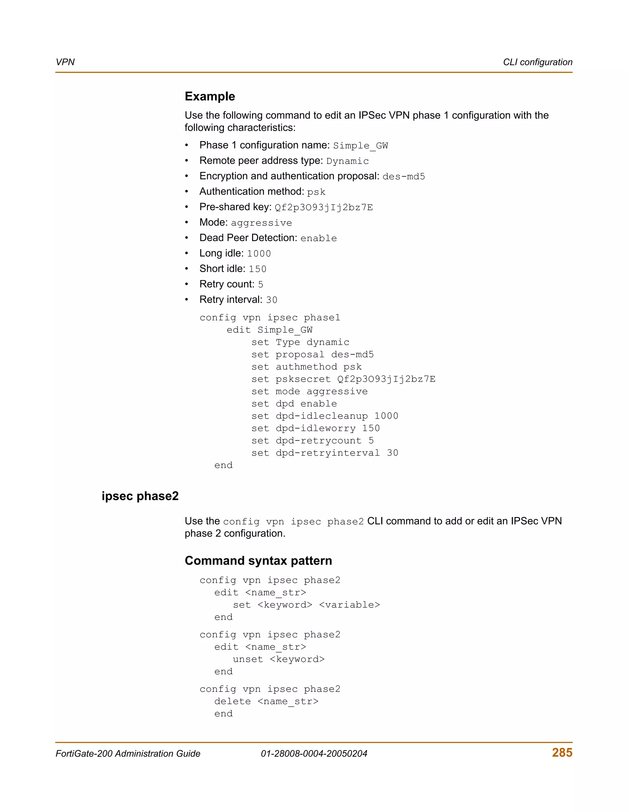 VPN                                                                                              CLI configuration


                              Example
                              Use the following command to edit an IPSec VPN phase 1 configuration with the
                              following characteristics:
                              •   Phase 1 configuration name: Simple_GW
                              •   Remote peer address type: Dynamic
                              •   Encryption and authentication proposal: des-md5
                              •   Authentication method: psk
                              •   Pre-shared key: Qf2p3O93jIj2bz7E
                              •   Mode: aggressive
                              •   Dead Peer Detection: enable
                              •   Long idle: 1000
                              •   Short idle: 150
                              •   Retry count: 5
                              •   Retry interval: 30
                                  config vpn ipsec phase1
                                      edit Simple_GW
                                          set Type dynamic
                                          set proposal des-md5
                                          set authmethod psk
                                          set psksecret Qf2p3O93jIj2bz7E
                                          set mode aggressive
                                          set dpd enable
                                          set dpd-idlecleanup 1000
                                          set dpd-idleworry 150
                                          set dpd-retrycount 5
                                          set dpd-retryinterval 30
                                    end


          ipsec phase2
                              Use the config vpn ipsec phase2 CLI command to add or edit an IPSec VPN
                              phase 2 configuration.

                              Command syntax pattern
                                  config vpn ipsec phase2
                                    edit <name_str>
                                        set <keyword> <variable>
                                    end
                                  config vpn ipsec phase2
                                    edit <name_str>
                                        unset <keyword>
                                    end
                                  config vpn ipsec phase2
                                    delete <name_str>
                                    end


FortiGate-200 Administration Guide              01-28008-0004-20050204                                        285
 