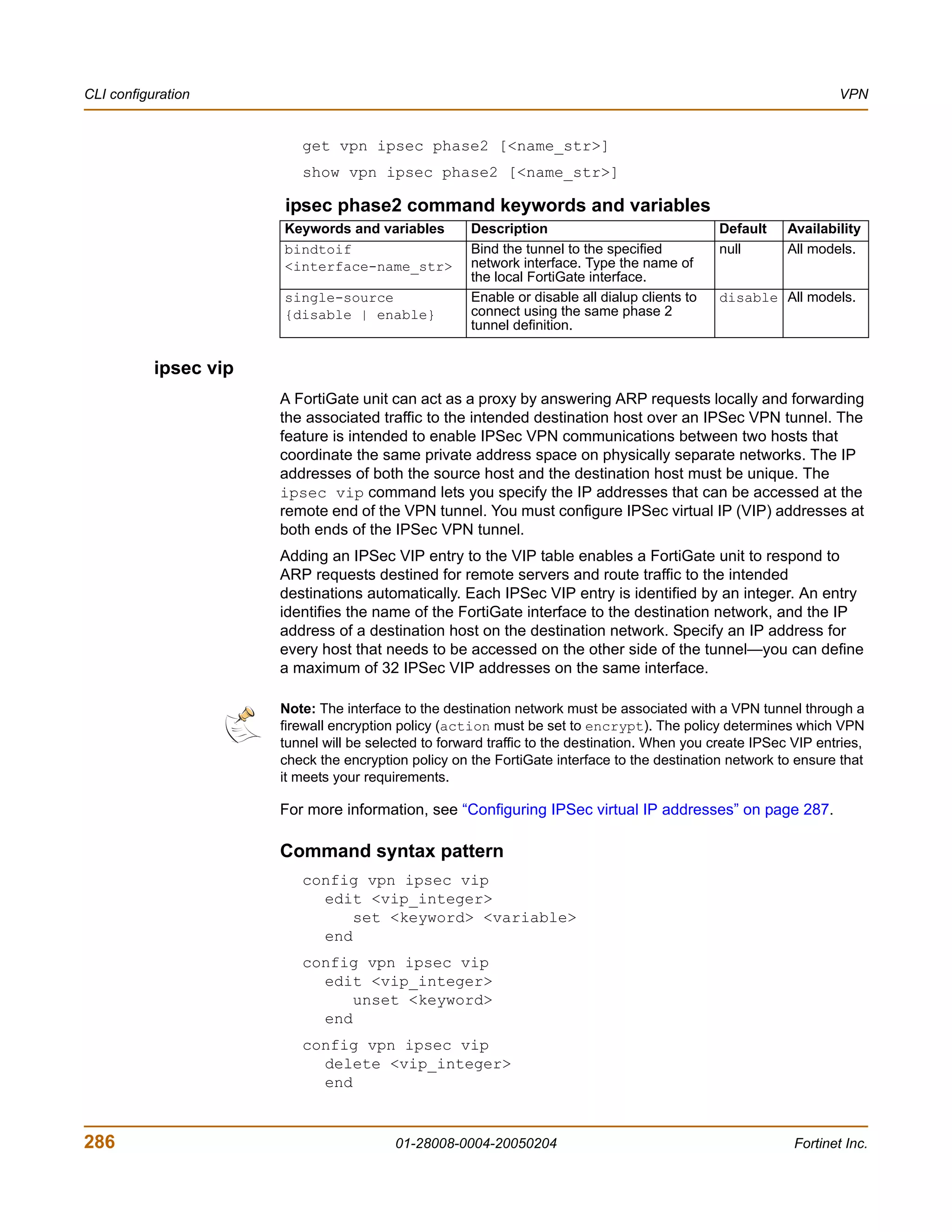 CLI configuration                                                                                                  VPN


                          get vpn ipsec phase2 [<name_str>]
                          show vpn ipsec phase2 [<name_str>]

                       ipsec phase2 command keywords and variables
                       Keywords and variables         Description                               Default    Availability
                       bindtoif                       Bind the tunnel to the specified          null       All models.
                       <interface-name_str>           network interface. Type the name of
                                                      the local FortiGate interface.
                       single-source                  Enable or disable all dialup clients to   disable All models.
                       {disable | enable}             connect using the same phase 2
                                                      tunnel definition.


           ipsec vip
                       A FortiGate unit can act as a proxy by answering ARP requests locally and forwarding
                       the associated traffic to the intended destination host over an IPSec VPN tunnel. The
                       feature is intended to enable IPSec VPN communications between two hosts that
                       coordinate the same private address space on physically separate networks. The IP
                       addresses of both the source host and the destination host must be unique. The
                       ipsec vip command lets you specify the IP addresses that can be accessed at the
                       remote end of the VPN tunnel. You must configure IPSec virtual IP (VIP) addresses at
                       both ends of the IPSec VPN tunnel.
                       Adding an IPSec VIP entry to the VIP table enables a FortiGate unit to respond to
                       ARP requests destined for remote servers and route traffic to the intended
                       destinations automatically. Each IPSec VIP entry is identified by an integer. An entry
                       identifies the name of the FortiGate interface to the destination network, and the IP
                       address of a destination host on the destination network. Specify an IP address for
                       every host that needs to be accessed on the other side of the tunnel—you can define
                       a maximum of 32 IPSec VIP addresses on the same interface.

                       Note: The interface to the destination network must be associated with a VPN tunnel through a
                       firewall encryption policy (action must be set to encrypt). The policy determines which VPN
                       tunnel will be selected to forward traffic to the destination. When you create IPSec VIP entries,
                       check the encryption policy on the FortiGate interface to the destination network to ensure that
                       it meets your requirements.

                       For more information, see “Configuring IPSec virtual IP addresses” on page 287.

                       Command syntax pattern
                          config vpn ipsec vip
                            edit <vip_integer>
                                set <keyword> <variable>
                            end
                          config vpn ipsec vip
                            edit <vip_integer>
                                unset <keyword>
                            end
                          config vpn ipsec vip
                            delete <vip_integer>
                            end


286                                       01-28008-0004-20050204                                            Fortinet Inc.
 