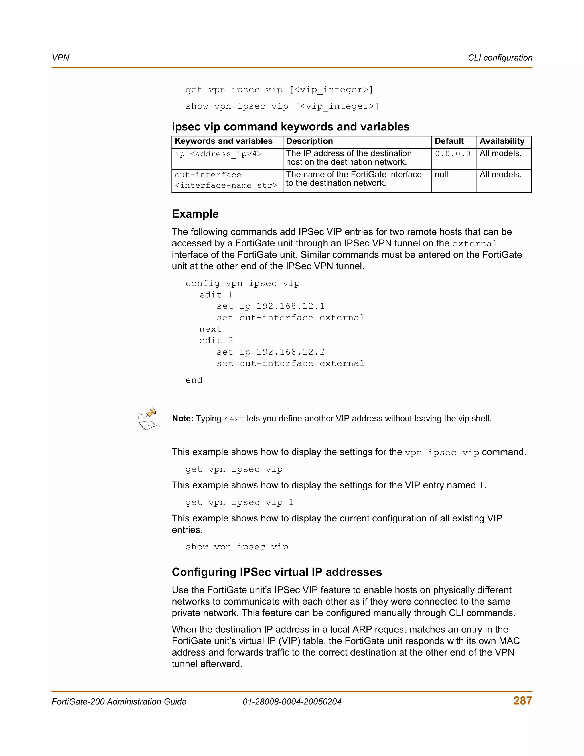 VPN                                                                                                        CLI configuration


                                 get vpn ipsec vip [<vip_integer>]
                                 show vpn ipsec vip [<vip_integer>]

                              ipsec vip command keywords and variables
                               Keywords and variables
                                                    Description                                    Default    Availability
                               ip <address_ipv4>    The IP address of the destination              0.0.0.0    All models.
                                                    host on the destination network.
                               out-interface        The name of the FortiGate interface            null       All models.
                               <interface-name_str> to the destination network.


                              Example
                              The following commands add IPSec VIP entries for two remote hosts that can be
                              accessed by a FortiGate unit through an IPSec VPN tunnel on the external
                              interface of the FortiGate unit. Similar commands must be entered on the FortiGate
                              unit at the other end of the IPSec VPN tunnel.
                                 config vpn ipsec vip
                                   edit 1
                                      set ip 192.168.12.1
                                      set out-interface external
                                   next
                                   edit 2
                                      set ip 192.168.12.2
                                      set out-interface external
                                 end



                              Note: Typing next lets you define another VIP address without leaving the vip shell.


                              This example shows how to display the settings for the vpn ipsec vip command.
                                 get vpn ipsec vip
                              This example shows how to display the settings for the VIP entry named 1.
                                 get vpn ipsec vip 1
                              This example shows how to display the current configuration of all existing VIP
                              entries.
                                 show vpn ipsec vip

                              Configuring IPSec virtual IP addresses
                              Use the FortiGate unit’s IPSec VIP feature to enable hosts on physically different
                              networks to communicate with each other as if they were connected to the same
                              private network. This feature can be configured manually through CLI commands.
                              When the destination IP address in a local ARP request matches an entry in the
                              FortiGate unit’s virtual IP (VIP) table, the FortiGate unit responds with its own MAC
                              address and forwards traffic to the correct destination at the other end of the VPN
                              tunnel afterward.


FortiGate-200 Administration Guide              01-28008-0004-20050204                                                287
 