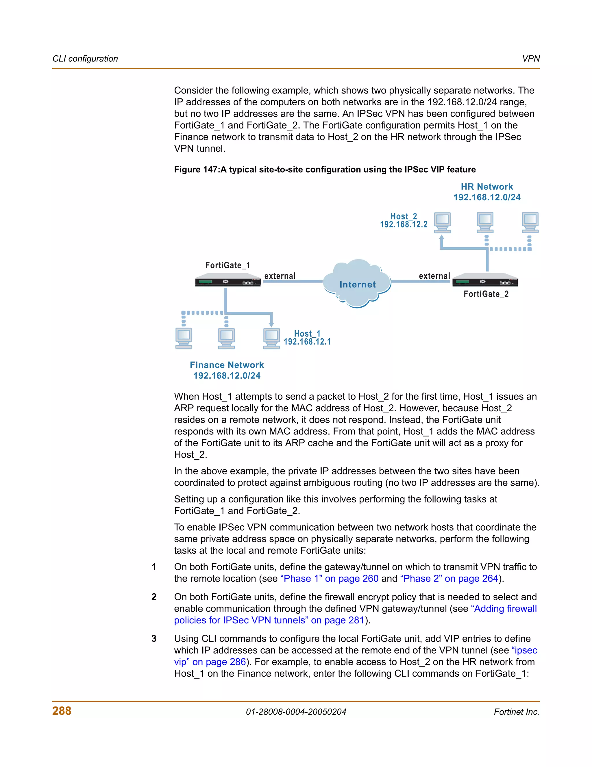 CLI configuration                                                                                                                  VPN


                        Consider the following example, which shows two physically separate networks. The
                        IP addresses of the computers on both networks are in the 192.168.12.0/24 range,
                        but no two IP addresses are the same. An IPSec VPN has been configured between
                        FortiGate_1 and FortiGate_2. The FortiGate configuration permits Host_1 on the
                        Finance network to transmit data to Host_2 on the HR network through the IPSec
                        VPN tunnel.

                        Figure 147:A typical site-to-site configuration using the IPSec VIP feature
                                                                                                         HR Network
                                                                                                        192.168.12.0/24

                                                                                      Host_2
                                                                                    192.168.12.2



                               FortiGate_1
                                                      external                               external
                                                                         Internet
                                    Esc   Enter                                                               Esc   Enter




                                                                                                          FortiGate_2



                                                            Host_1
                                                          192.168.12.1

                           Finance Network
                            192.168.12.0/24

                        When Host_1 attempts to send a packet to Host_2 for the first time, Host_1 issues an
                        ARP request locally for the MAC address of Host_2. However, because Host_2
                        resides on a remote network, it does not respond. Instead, the FortiGate unit
                        responds with its own MAC address. From that point, Host_1 adds the MAC address
                        of the FortiGate unit to its ARP cache and the FortiGate unit will act as a proxy for
                        Host_2.
                        In the above example, the private IP addresses between the two sites have been
                        coordinated to protect against ambiguous routing (no two IP addresses are the same).
                        Setting up a configuration like this involves performing the following tasks at
                        FortiGate_1 and FortiGate_2.
                        To enable IPSec VPN communication between two network hosts that coordinate the
                        same private address space on physically separate networks, perform the following
                        tasks at the local and remote FortiGate units:
                    1   On both FortiGate units, define the gateway/tunnel on which to transmit VPN traffic to
                        the remote location (see “Phase 1” on page 260 and “Phase 2” on page 264).
                    2   On both FortiGate units, define the firewall encrypt policy that is needed to select and
                        enable communication through the defined VPN gateway/tunnel (see “Adding firewall
                        policies for IPSec VPN tunnels” on page 281).
                    3   Using CLI commands to configure the local FortiGate unit, add VIP entries to define
                        which IP addresses can be accessed at the remote end of the VPN tunnel (see “ipsec
                        vip” on page 286). For example, to enable access to Host_2 on the HR network from
                        Host_1 on the Finance network, enter the following CLI commands on FortiGate_1:


288                                               01-28008-0004-20050204                                                    Fortinet Inc.
 